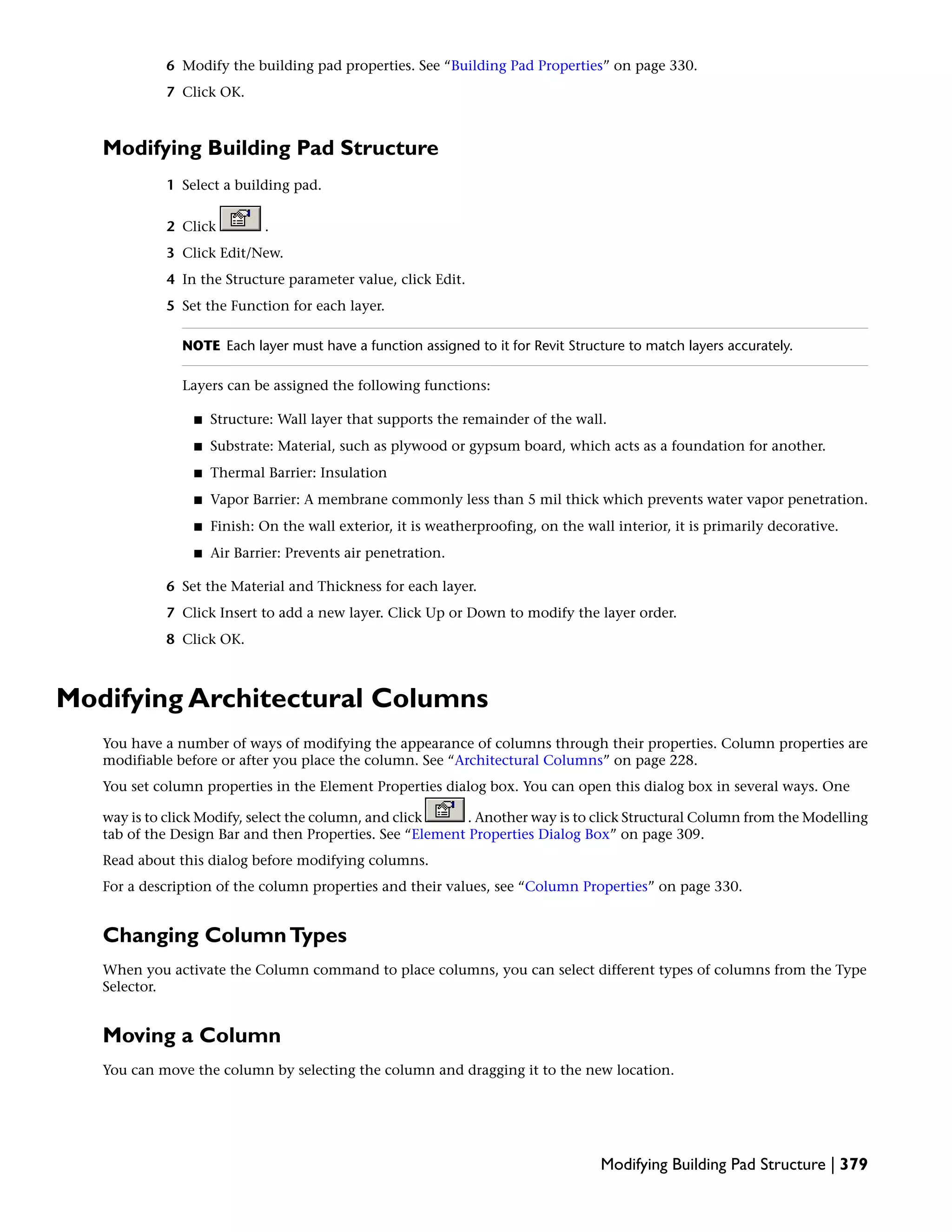 6 Modify the building pad properties. See “Building Pad Properties” on page 330.
7 Click OK.
Modifying Building Pad Structure
1 Select a building pad.
2 Click .
3 Click Edit/New.
4 In the Structure parameter value, click Edit.
5 Set the Function for each layer.
NOTE Each layer must have a function assigned to it for Revit Structure to match layers accurately.
Layers can be assigned the following functions:
■ Structure: Wall layer that supports the remainder of the wall.
■ Substrate: Material, such as plywood or gypsum board, which acts as a foundation for another.
■ Thermal Barrier: Insulation
■ Vapor Barrier: A membrane commonly less than 5 mil thick which prevents water vapor penetration.
■ Finish: On the wall exterior, it is weatherproofing, on the wall interior, it is primarily decorative.
■ Air Barrier: Prevents air penetration.
6 Set the Material and Thickness for each layer.
7 Click Insert to add a new layer. Click Up or Down to modify the layer order.
8 Click OK.
Modifying Architectural Columns
You have a number of ways of modifying the appearance of columns through their properties. Column properties are
modifiable before or after you place the column. See “Architectural Columns” on page 228.
You set column properties in the Element Properties dialog box. You can open this dialog box in several ways. One
way is to click Modify, select the column, and click . Another way is to click Structural Column from the Modelling
tab of the Design Bar and then Properties. See “Element Properties Dialog Box” on page 309.
Read about this dialog before modifying columns.
For a description of the column properties and their values, see “Column Properties” on page 330.
Changing ColumnTypes
When you activate the Column command to place columns, you can select different types of columns from the Type
Selector.
Moving a Column
You can move the column by selecting the column and dragging it to the new location.
Modifying Building Pad Structure | 379
 
