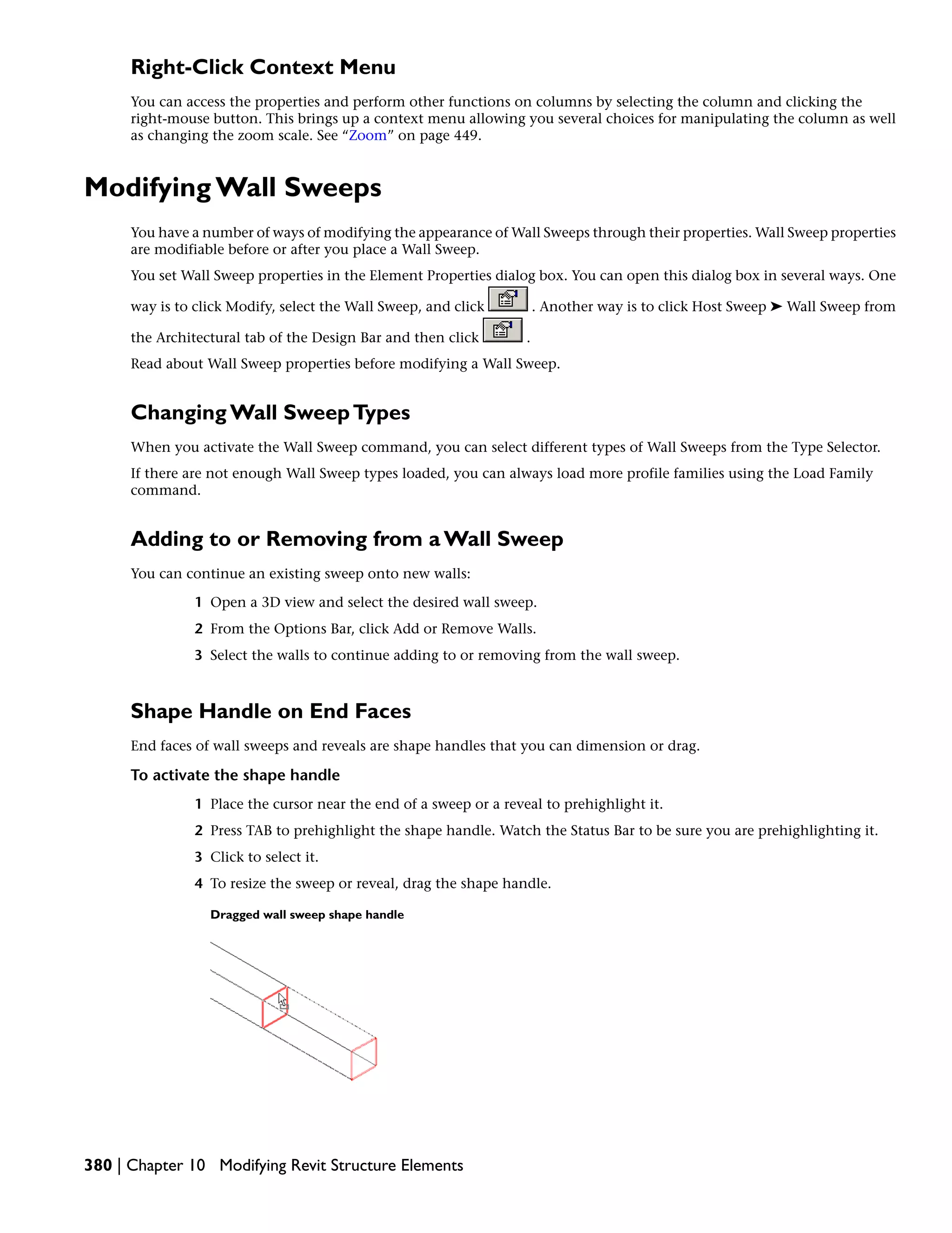 Right-Click Context Menu
You can access the properties and perform other functions on columns by selecting the column and clicking the
right-mouse button. This brings up a context menu allowing you several choices for manipulating the column as well
as changing the zoom scale. See “Zoom” on page 449.
Modifying Wall Sweeps
You have a number of ways of modifying the appearance of Wall Sweeps through their properties. Wall Sweep properties
are modifiable before or after you place a Wall Sweep.
You set Wall Sweep properties in the Element Properties dialog box. You can open this dialog box in several ways. One
way is to click Modify, select the Wall Sweep, and click . Another way is to click Host Sweep ➤ Wall Sweep from
the Architectural tab of the Design Bar and then click .
Read about Wall Sweep properties before modifying a Wall Sweep.
Changing Wall SweepTypes
When you activate the Wall Sweep command, you can select different types of Wall Sweeps from the Type Selector.
If there are not enough Wall Sweep types loaded, you can always load more profile families using the Load Family
command.
Adding to or Removing from a Wall Sweep
You can continue an existing sweep onto new walls:
1 Open a 3D view and select the desired wall sweep.
2 From the Options Bar, click Add or Remove Walls.
3 Select the walls to continue adding to or removing from the wall sweep.
Shape Handle on End Faces
End faces of wall sweeps and reveals are shape handles that you can dimension or drag.
To activate the shape handle
1 Place the cursor near the end of a sweep or a reveal to prehighlight it.
2 Press TAB to prehighlight the shape handle. Watch the Status Bar to be sure you are prehighlighting it.
3 Click to select it.
4 To resize the sweep or reveal, drag the shape handle.
Dragged wall sweep shape handle
380 | Chapter 10 Modifying Revit Structure Elements
 