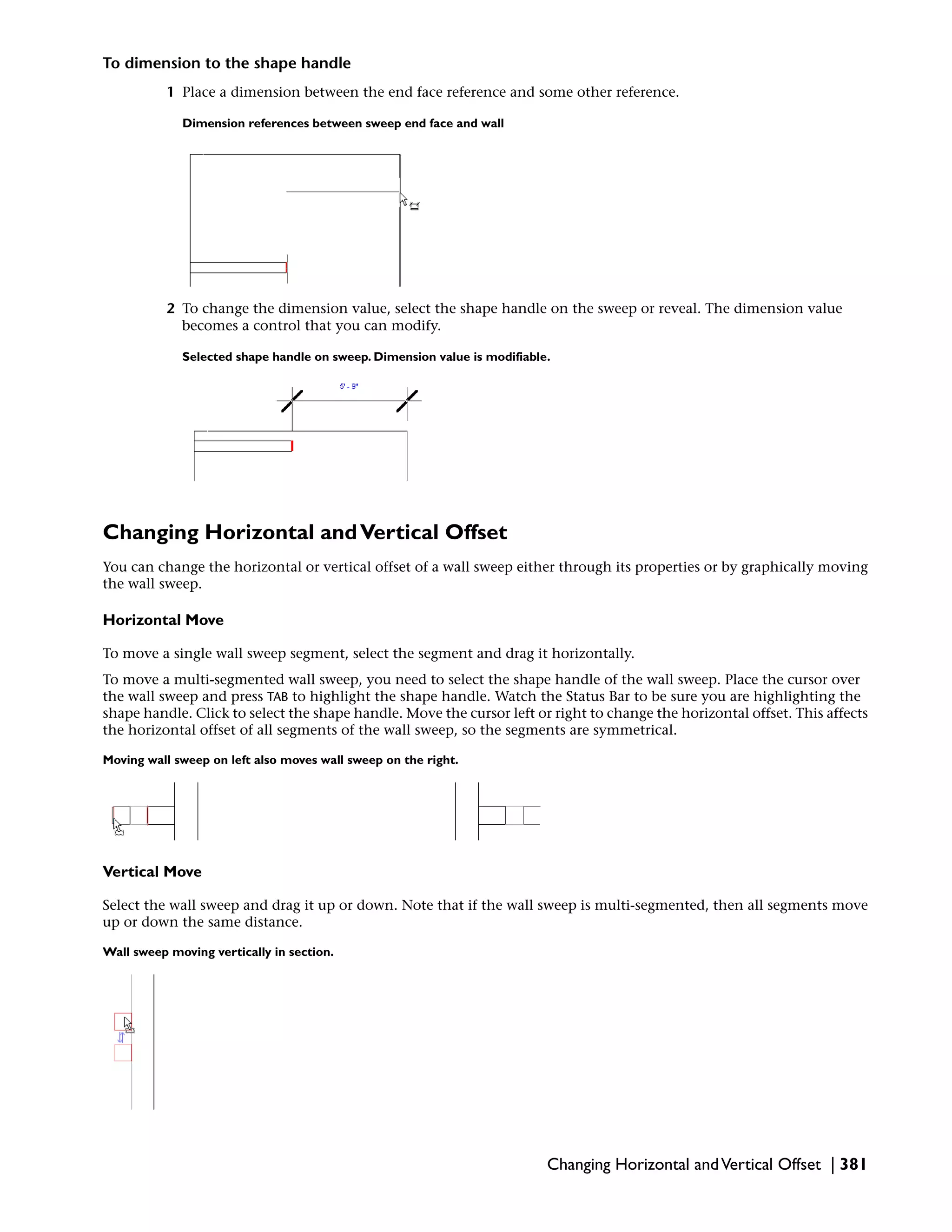 To dimension to the shape handle
1 Place a dimension between the end face reference and some other reference.
Dimension references between sweep end face and wall
2 To change the dimension value, select the shape handle on the sweep or reveal. The dimension value
becomes a control that you can modify.
Selected shape handle on sweep. Dimension value is modifiable.
Changing Horizontal andVertical Offset
You can change the horizontal or vertical offset of a wall sweep either through its properties or by graphically moving
the wall sweep.
Horizontal Move
To move a single wall sweep segment, select the segment and drag it horizontally.
To move a multi-segmented wall sweep, you need to select the shape handle of the wall sweep. Place the cursor over
the wall sweep and press TAB to highlight the shape handle. Watch the Status Bar to be sure you are highlighting the
shape handle. Click to select the shape handle. Move the cursor left or right to change the horizontal offset. This affects
the horizontal offset of all segments of the wall sweep, so the segments are symmetrical.
Moving wall sweep on left also moves wall sweep on the right.
Vertical Move
Select the wall sweep and drag it up or down. Note that if the wall sweep is multi-segmented, then all segments move
up or down the same distance.
Wall sweep moving vertically in section.
Changing Horizontal andVertical Offset | 381
 