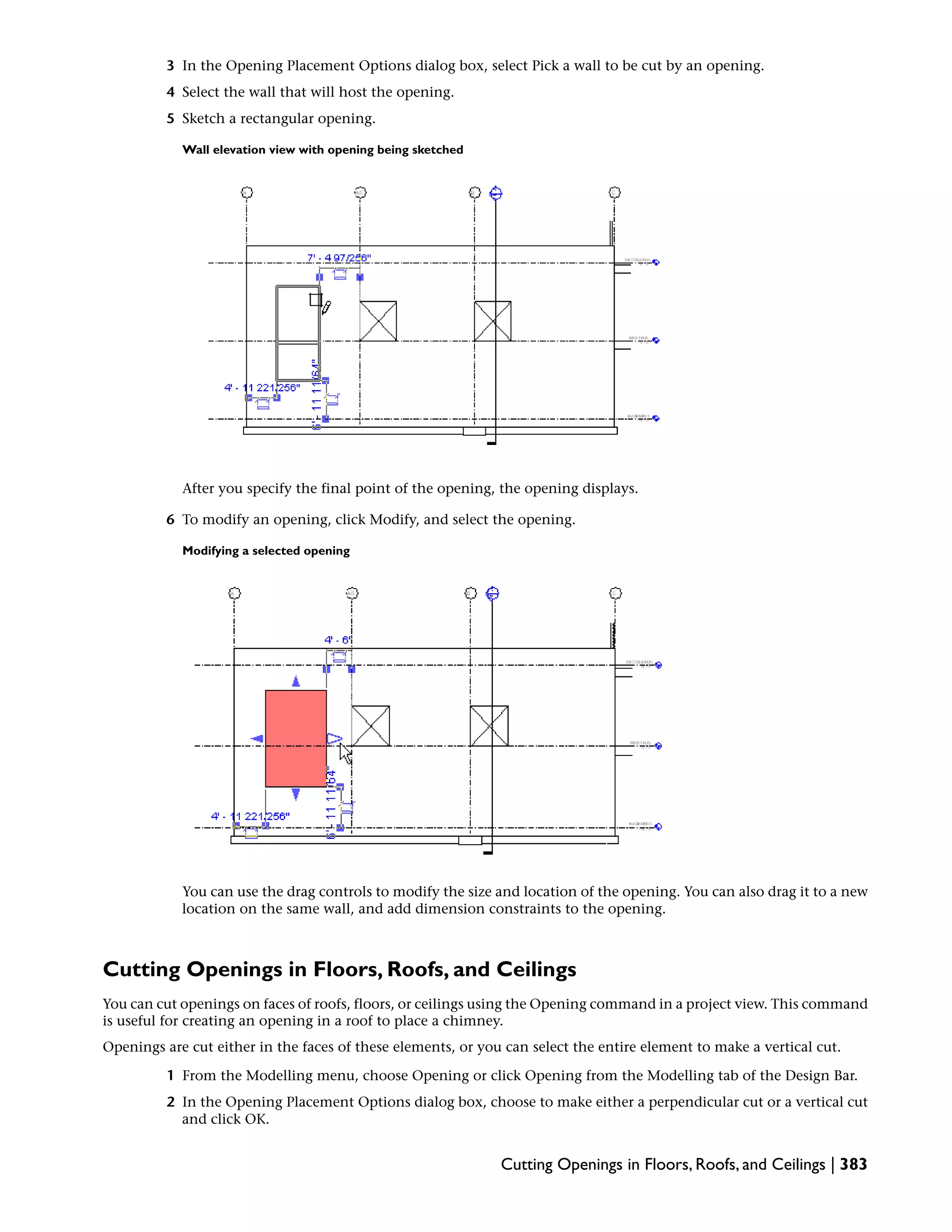 3 In the Opening Placement Options dialog box, select Pick a wall to be cut by an opening.
4 Select the wall that will host the opening.
5 Sketch a rectangular opening.
Wall elevation view with opening being sketched
After you specify the final point of the opening, the opening displays.
6 To modify an opening, click Modify, and select the opening.
Modifying a selected opening
You can use the drag controls to modify the size and location of the opening. You can also drag it to a new
location on the same wall, and add dimension constraints to the opening.
Cutting Openings in Floors, Roofs, and Ceilings
You can cut openings on faces of roofs, floors, or ceilings using the Opening command in a project view. This command
is useful for creating an opening in a roof to place a chimney.
Openings are cut either in the faces of these elements, or you can select the entire element to make a vertical cut.
1 From the Modelling menu, choose Opening or click Opening from the Modelling tab of the Design Bar.
2 In the Opening Placement Options dialog box, choose to make either a perpendicular cut or a vertical cut
and click OK.
Cutting Openings in Floors, Roofs, and Ceilings | 383
 