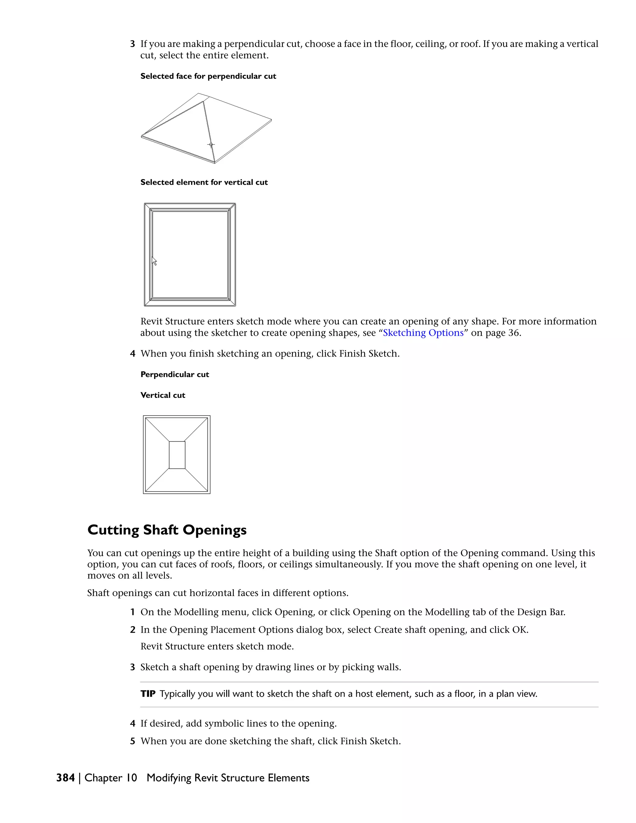 3 If you are making a perpendicular cut, choose a face in the floor, ceiling, or roof. If you are making a vertical
cut, select the entire element.
Selected face for perpendicular cut
Selected element for vertical cut
Revit Structure enters sketch mode where you can create an opening of any shape. For more information
about using the sketcher to create opening shapes, see “Sketching Options” on page 36.
4 When you finish sketching an opening, click Finish Sketch.
Perpendicular cut
Vertical cut
Cutting Shaft Openings
You can cut openings up the entire height of a building using the Shaft option of the Opening command. Using this
option, you can cut faces of roofs, floors, or ceilings simultaneously. If you move the shaft opening on one level, it
moves on all levels.
Shaft openings can cut horizontal faces in different options.
1 On the Modelling menu, click Opening, or click Opening on the Modelling tab of the Design Bar.
2 In the Opening Placement Options dialog box, select Create shaft opening, and click OK.
Revit Structure enters sketch mode.
3 Sketch a shaft opening by drawing lines or by picking walls.
TIP Typically you will want to sketch the shaft on a host element, such as a floor, in a plan view.
4 If desired, add symbolic lines to the opening.
5 When you are done sketching the shaft, click Finish Sketch.
384 | Chapter 10 Modifying Revit Structure Elements
 