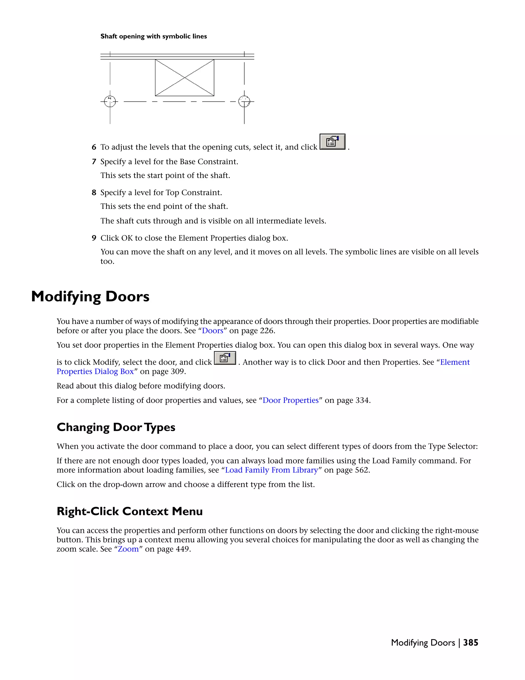 Shaft opening with symbolic lines
6 To adjust the levels that the opening cuts, select it, and click .
7 Specify a level for the Base Constraint.
This sets the start point of the shaft.
8 Specify a level for Top Constraint.
This sets the end point of the shaft.
The shaft cuts through and is visible on all intermediate levels.
9 Click OK to close the Element Properties dialog box.
You can move the shaft on any level, and it moves on all levels. The symbolic lines are visible on all levels
too.
Modifying Doors
You have a number of ways of modifying the appearance of doors through their properties. Door properties are modifiable
before or after you place the doors. See “Doors” on page 226.
You set door properties in the Element Properties dialog box. You can open this dialog box in several ways. One way
is to click Modify, select the door, and click . Another way is to click Door and then Properties. See “Element
Properties Dialog Box” on page 309.
Read about this dialog before modifying doors.
For a complete listing of door properties and values, see “Door Properties” on page 334.
Changing DoorTypes
When you activate the door command to place a door, you can select different types of doors from the Type Selector:
If there are not enough door types loaded, you can always load more families using the Load Family command. For
more information about loading families, see “Load Family From Library” on page 562.
Click on the drop-down arrow and choose a different type from the list.
Right-Click Context Menu
You can access the properties and perform other functions on doors by selecting the door and clicking the right-mouse
button. This brings up a context menu allowing you several choices for manipulating the door as well as changing the
zoom scale. See “Zoom” on page 449.
Modifying Doors | 385
 