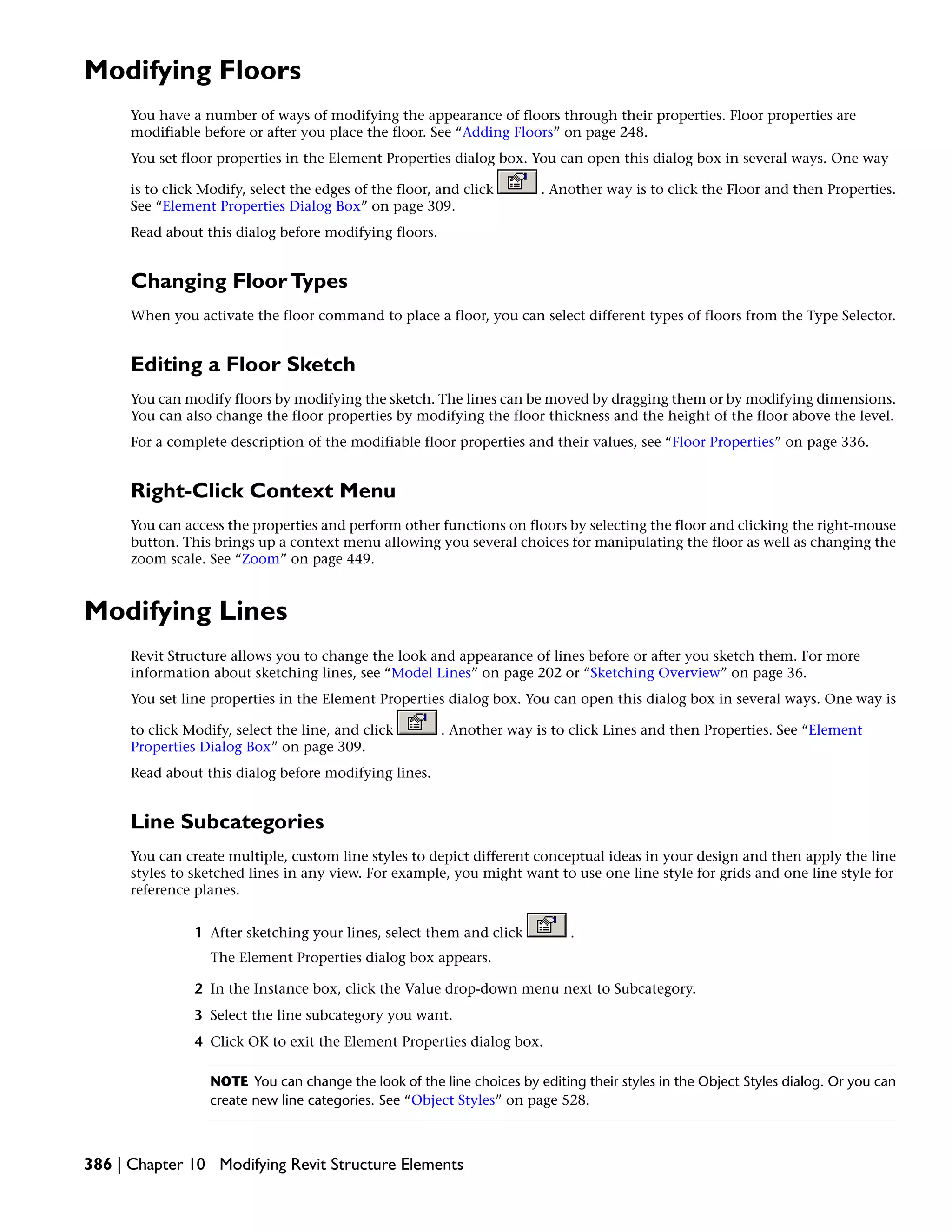 Modifying Floors
You have a number of ways of modifying the appearance of floors through their properties. Floor properties are
modifiable before or after you place the floor. See “Adding Floors” on page 248.
You set floor properties in the Element Properties dialog box. You can open this dialog box in several ways. One way
is to click Modify, select the edges of the floor, and click . Another way is to click the Floor and then Properties.
See “Element Properties Dialog Box” on page 309.
Read about this dialog before modifying floors.
Changing FloorTypes
When you activate the floor command to place a floor, you can select different types of floors from the Type Selector.
Editing a Floor Sketch
You can modify floors by modifying the sketch. The lines can be moved by dragging them or by modifying dimensions.
You can also change the floor properties by modifying the floor thickness and the height of the floor above the level.
For a complete description of the modifiable floor properties and their values, see “Floor Properties” on page 336.
Right-Click Context Menu
You can access the properties and perform other functions on floors by selecting the floor and clicking the right-mouse
button. This brings up a context menu allowing you several choices for manipulating the floor as well as changing the
zoom scale. See “Zoom” on page 449.
Modifying Lines
Revit Structure allows you to change the look and appearance of lines before or after you sketch them. For more
information about sketching lines, see “Model Lines” on page 202 or “Sketching Overview” on page 36.
You set line properties in the Element Properties dialog box. You can open this dialog box in several ways. One way is
to click Modify, select the line, and click . Another way is to click Lines and then Properties. See “Element
Properties Dialog Box” on page 309.
Read about this dialog before modifying lines.
Line Subcategories
You can create multiple, custom line styles to depict different conceptual ideas in your design and then apply the line
styles to sketched lines in any view. For example, you might want to use one line style for grids and one line style for
reference planes.
1 After sketching your lines, select them and click .
The Element Properties dialog box appears.
2 In the Instance box, click the Value drop-down menu next to Subcategory.
3 Select the line subcategory you want.
4 Click OK to exit the Element Properties dialog box.
NOTE You can change the look of the line choices by editing their styles in the Object Styles dialog. Or you can
create new line categories. See “Object Styles” on page 528.
386 | Chapter 10 Modifying Revit Structure Elements
 