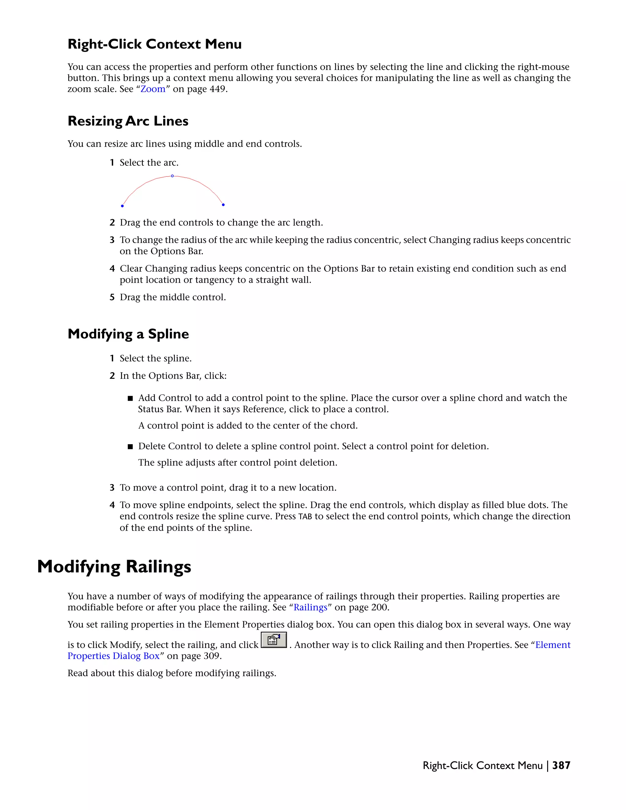 Right-Click Context Menu
You can access the properties and perform other functions on lines by selecting the line and clicking the right-mouse
button. This brings up a context menu allowing you several choices for manipulating the line as well as changing the
zoom scale. See “Zoom” on page 449.
Resizing Arc Lines
You can resize arc lines using middle and end controls.
1 Select the arc.
2 Drag the end controls to change the arc length.
3 To change the radius of the arc while keeping the radius concentric, select Changing radius keeps concentric
on the Options Bar.
4 Clear Changing radius keeps concentric on the Options Bar to retain existing end condition such as end
point location or tangency to a straight wall.
5 Drag the middle control.
Modifying a Spline
1 Select the spline.
2 In the Options Bar, click:
■ Add Control to add a control point to the spline. Place the cursor over a spline chord and watch the
Status Bar. When it says Reference, click to place a control.
A control point is added to the center of the chord.
■ Delete Control to delete a spline control point. Select a control point for deletion.
The spline adjusts after control point deletion.
3 To move a control point, drag it to a new location.
4 To move spline endpoints, select the spline. Drag the end controls, which display as filled blue dots. The
end controls resize the spline curve. Press TAB to select the end control points, which change the direction
of the end points of the spline.
Modifying Railings
You have a number of ways of modifying the appearance of railings through their properties. Railing properties are
modifiable before or after you place the railing. See “Railings” on page 200.
You set railing properties in the Element Properties dialog box. You can open this dialog box in several ways. One way
is to click Modify, select the railing, and click . Another way is to click Railing and then Properties. See “Element
Properties Dialog Box” on page 309.
Read about this dialog before modifying railings.
Right-Click Context Menu | 387
 