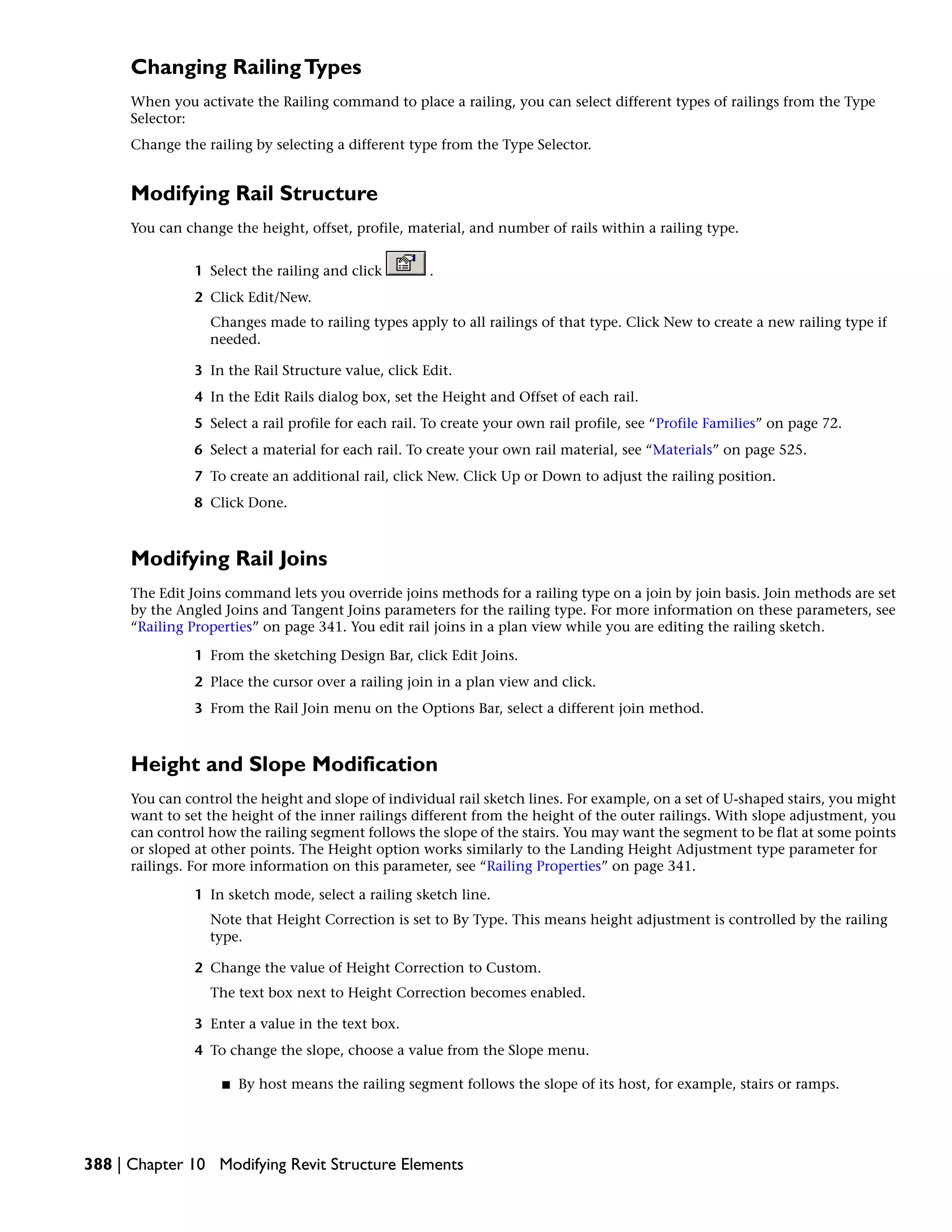 Changing RailingTypes
When you activate the Railing command to place a railing, you can select different types of railings from the Type
Selector:
Change the railing by selecting a different type from the Type Selector.
Modifying Rail Structure
You can change the height, offset, profile, material, and number of rails within a railing type.
1 Select the railing and click .
2 Click Edit/New.
Changes made to railing types apply to all railings of that type. Click New to create a new railing type if
needed.
3 In the Rail Structure value, click Edit.
4 In the Edit Rails dialog box, set the Height and Offset of each rail.
5 Select a rail profile for each rail. To create your own rail profile, see “Profile Families” on page 72.
6 Select a material for each rail. To create your own rail material, see “Materials” on page 525.
7 To create an additional rail, click New. Click Up or Down to adjust the railing position.
8 Click Done.
Modifying Rail Joins
The Edit Joins command lets you override joins methods for a railing type on a join by join basis. Join methods are set
by the Angled Joins and Tangent Joins parameters for the railing type. For more information on these parameters, see
“Railing Properties” on page 341. You edit rail joins in a plan view while you are editing the railing sketch.
1 From the sketching Design Bar, click Edit Joins.
2 Place the cursor over a railing join in a plan view and click.
3 From the Rail Join menu on the Options Bar, select a different join method.
Height and Slope Modification
You can control the height and slope of individual rail sketch lines. For example, on a set of U-shaped stairs, you might
want to set the height of the inner railings different from the height of the outer railings. With slope adjustment, you
can control how the railing segment follows the slope of the stairs. You may want the segment to be flat at some points
or sloped at other points. The Height option works similarly to the Landing Height Adjustment type parameter for
railings. For more information on this parameter, see “Railing Properties” on page 341.
1 In sketch mode, select a railing sketch line.
Note that Height Correction is set to By Type. This means height adjustment is controlled by the railing
type.
2 Change the value of Height Correction to Custom.
The text box next to Height Correction becomes enabled.
3 Enter a value in the text box.
4 To change the slope, choose a value from the Slope menu.
■ By host means the railing segment follows the slope of its host, for example, stairs or ramps.
388 | Chapter 10 Modifying Revit Structure Elements
 