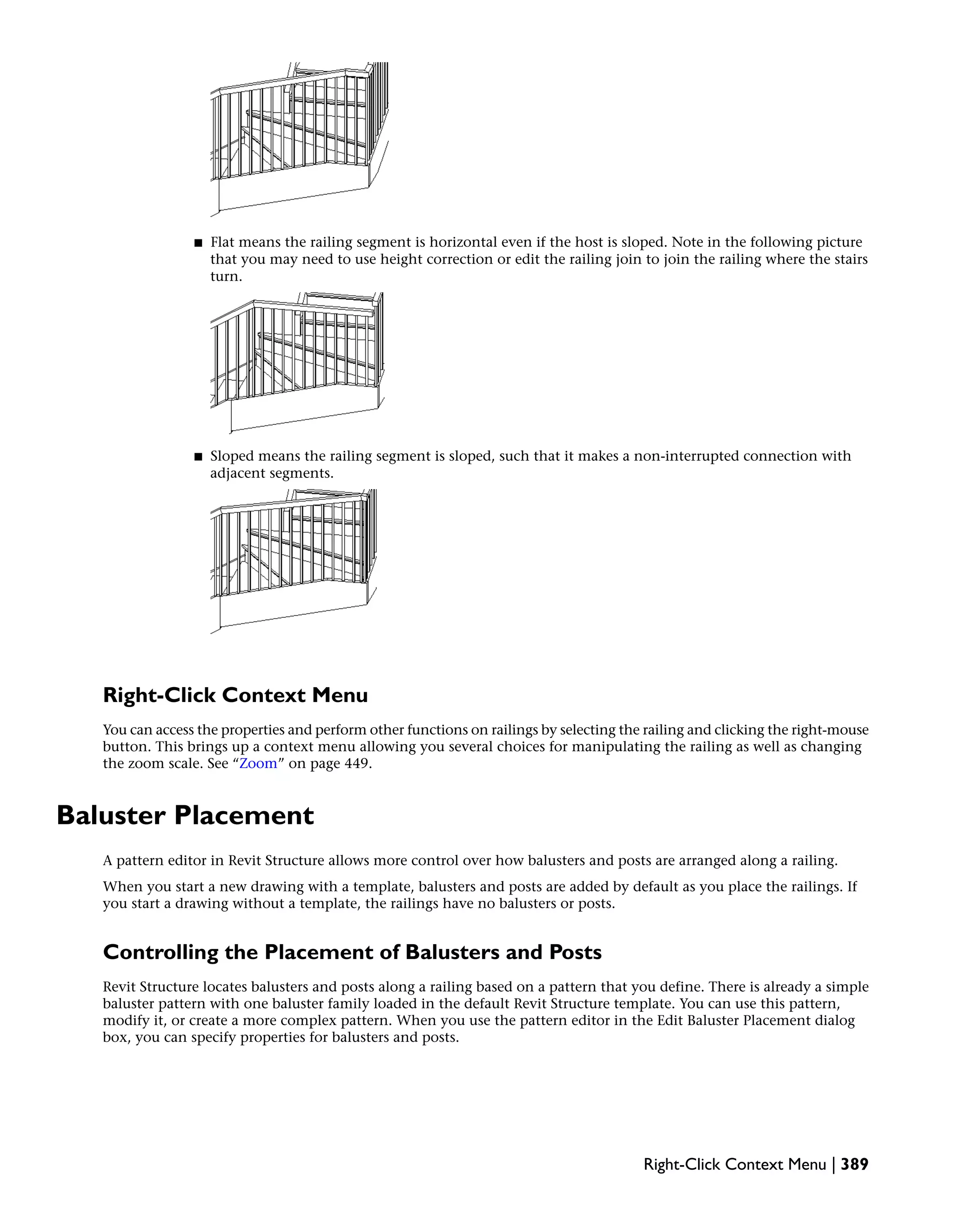 ■ Flat means the railing segment is horizontal even if the host is sloped. Note in the following picture
that you may need to use height correction or edit the railing join to join the railing where the stairs
turn.
■ Sloped means the railing segment is sloped, such that it makes a non-interrupted connection with
adjacent segments.
Right-Click Context Menu
You can access the properties and perform other functions on railings by selecting the railing and clicking the right-mouse
button. This brings up a context menu allowing you several choices for manipulating the railing as well as changing
the zoom scale. See “Zoom” on page 449.
Baluster Placement
A pattern editor in Revit Structure allows more control over how balusters and posts are arranged along a railing.
When you start a new drawing with a template, balusters and posts are added by default as you place the railings. If
you start a drawing without a template, the railings have no balusters or posts.
Controlling the Placement of Balusters and Posts
Revit Structure locates balusters and posts along a railing based on a pattern that you define. There is already a simple
baluster pattern with one baluster family loaded in the default Revit Structure template. You can use this pattern,
modify it, or create a more complex pattern. When you use the pattern editor in the Edit Baluster Placement dialog
box, you can specify properties for balusters and posts.
Right-Click Context Menu | 389
 
