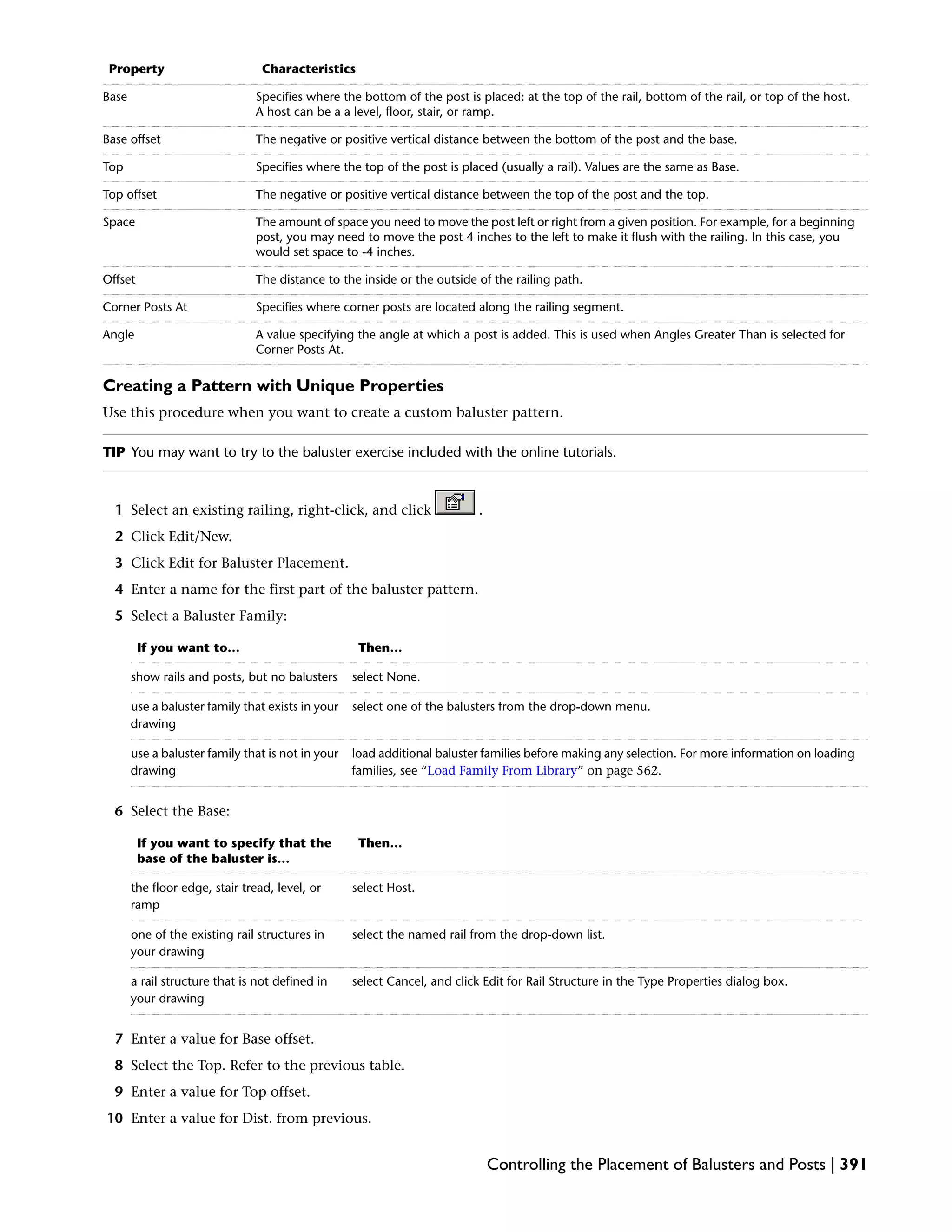 CharacteristicsProperty
Specifies where the bottom of the post is placed: at the top of the rail, bottom of the rail, or top of the host.
A host can be a a level, floor, stair, or ramp.
Base
The negative or positive vertical distance between the bottom of the post and the base.Base offset
Specifies where the top of the post is placed (usually a rail). Values are the same as Base.Top
The negative or positive vertical distance between the top of the post and the top.Top offset
The amount of space you need to move the post left or right from a given position. For example, for a beginning
post, you may need to move the post 4 inches to the left to make it flush with the railing. In this case, you
would set space to -4 inches.
Space
The distance to the inside or the outside of the railing path.Offset
Specifies where corner posts are located along the railing segment.Corner Posts At
A value specifying the angle at which a post is added. This is used when Angles Greater Than is selected for
Corner Posts At.
Angle
Creating a Pattern with Unique Properties
Use this procedure when you want to create a custom baluster pattern.
TIP You may want to try to the baluster exercise included with the online tutorials.
1 Select an existing railing, right-click, and click .
2 Click Edit/New.
3 Click Edit for Baluster Placement.
4 Enter a name for the first part of the baluster pattern.
5 Select a Baluster Family:
Then…If you want to…
select None.show rails and posts, but no balusters
select one of the balusters from the drop-down menu.use a baluster family that exists in your
drawing
load additional baluster families before making any selection. For more information on loading
families, see “Load Family From Library” on page 562.
use a baluster family that is not in your
drawing
6 Select the Base:
Then…If you want to specify that the
base of the baluster is…
select Host.the floor edge, stair tread, level, or
ramp
select the named rail from the drop-down list.one of the existing rail structures in
your drawing
select Cancel, and click Edit for Rail Structure in the Type Properties dialog box.a rail structure that is not defined in
your drawing
7 Enter a value for Base offset.
8 Select the Top. Refer to the previous table.
9 Enter a value for Top offset.
10 Enter a value for Dist. from previous.
Controlling the Placement of Balusters and Posts | 391
 