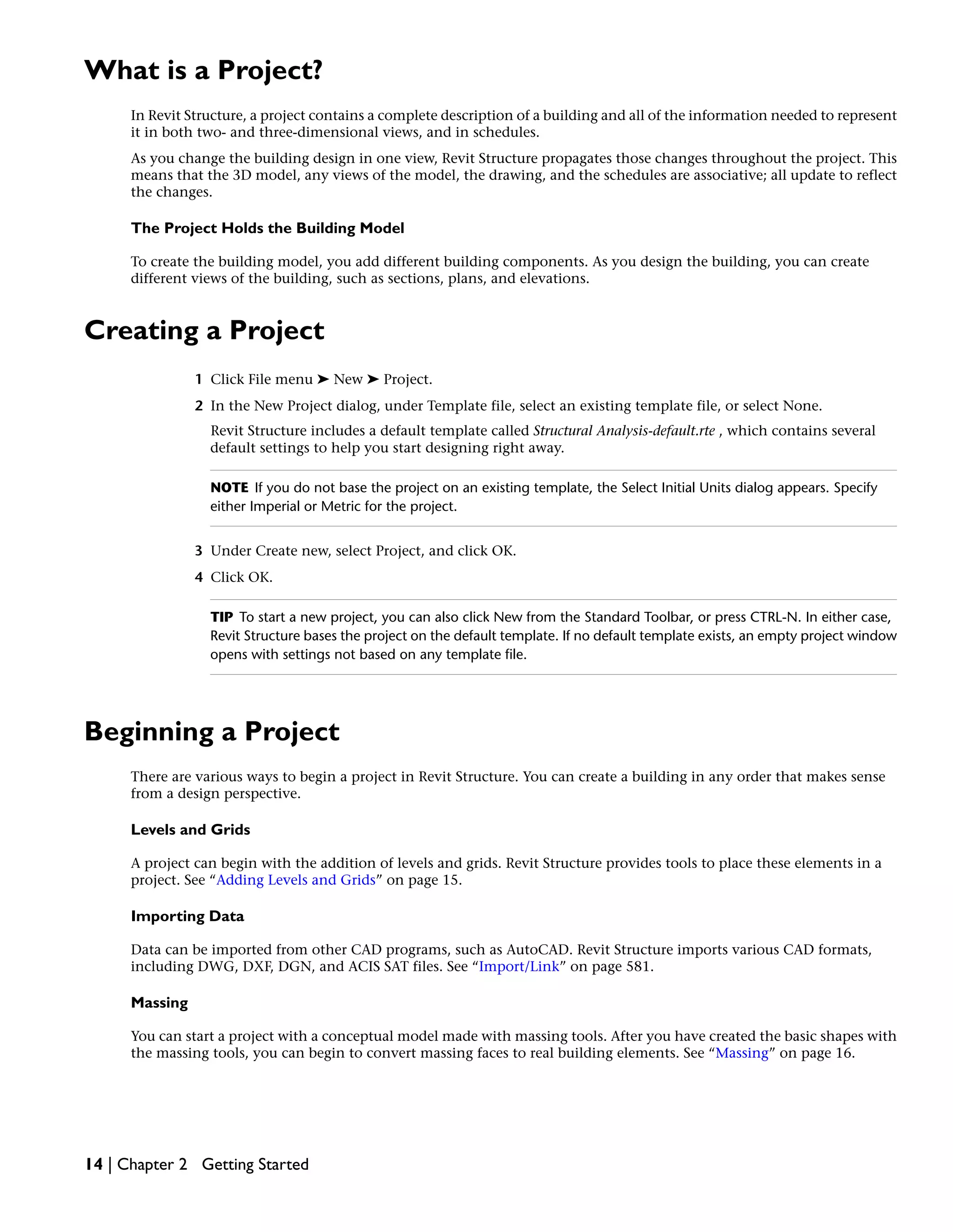 What is a Project?
In Revit Structure, a project contains a complete description of a building and all of the information needed to represent
it in both two- and three-dimensional views, and in schedules.
As you change the building design in one view, Revit Structure propagates those changes throughout the project. This
means that the 3D model, any views of the model, the drawing, and the schedules are associative; all update to reflect
the changes.
The Project Holds the Building Model
To create the building model, you add different building components. As you design the building, you can create
different views of the building, such as sections, plans, and elevations.
Creating a Project
1 Click File menu ➤ New ➤ Project.
2 In the New Project dialog, under Template file, select an existing template file, or select None.
Revit Structure includes a default template called Structural Analysis-default.rte , which contains several
default settings to help you start designing right away.
NOTE If you do not base the project on an existing template, the Select Initial Units dialog appears. Specify
either Imperial or Metric for the project.
3 Under Create new, select Project, and click OK.
4 Click OK.
TIP To start a new project, you can also click New from the Standard Toolbar, or press CTRL-N. In either case,
Revit Structure bases the project on the default template. If no default template exists, an empty project window
opens with settings not based on any template file.
Beginning a Project
There are various ways to begin a project in Revit Structure. You can create a building in any order that makes sense
from a design perspective.
Levels and Grids
A project can begin with the addition of levels and grids. Revit Structure provides tools to place these elements in a
project. See “Adding Levels and Grids” on page 15.
Importing Data
Data can be imported from other CAD programs, such as AutoCAD. Revit Structure imports various CAD formats,
including DWG, DXF, DGN, and ACIS SAT files. See “Import/Link” on page 581.
Massing
You can start a project with a conceptual model made with massing tools. After you have created the basic shapes with
the massing tools, you can begin to convert massing faces to real building elements. See “Massing” on page 16.
14 | Chapter 2 Getting Started
 