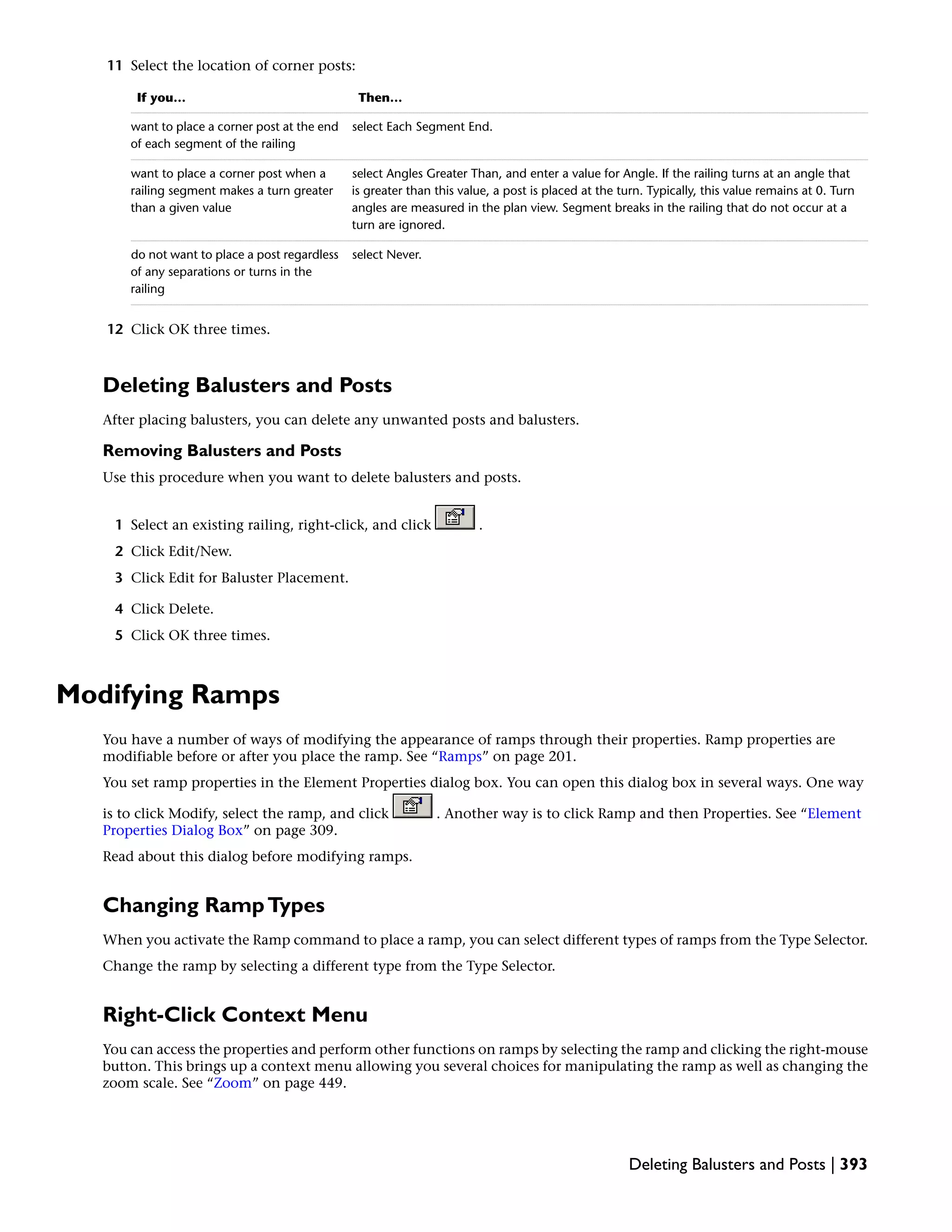11 Select the location of corner posts:
Then…If you…
select Each Segment End.want to place a corner post at the end
of each segment of the railing
select Angles Greater Than, and enter a value for Angle. If the railing turns at an angle that
is greater than this value, a post is placed at the turn. Typically, this value remains at 0. Turn
angles are measured in the plan view. Segment breaks in the railing that do not occur at a
turn are ignored.
want to place a corner post when a
railing segment makes a turn greater
than a given value
select Never.do not want to place a post regardless
of any separations or turns in the
railing
12 Click OK three times.
Deleting Balusters and Posts
After placing balusters, you can delete any unwanted posts and balusters.
Removing Balusters and Posts
Use this procedure when you want to delete balusters and posts.
1 Select an existing railing, right-click, and click .
2 Click Edit/New.
3 Click Edit for Baluster Placement.
4 Click Delete.
5 Click OK three times.
Modifying Ramps
You have a number of ways of modifying the appearance of ramps through their properties. Ramp properties are
modifiable before or after you place the ramp. See “Ramps” on page 201.
You set ramp properties in the Element Properties dialog box. You can open this dialog box in several ways. One way
is to click Modify, select the ramp, and click . Another way is to click Ramp and then Properties. See “Element
Properties Dialog Box” on page 309.
Read about this dialog before modifying ramps.
Changing RampTypes
When you activate the Ramp command to place a ramp, you can select different types of ramps from the Type Selector.
Change the ramp by selecting a different type from the Type Selector.
Right-Click Context Menu
You can access the properties and perform other functions on ramps by selecting the ramp and clicking the right-mouse
button. This brings up a context menu allowing you several choices for manipulating the ramp as well as changing the
zoom scale. See “Zoom” on page 449.
Deleting Balusters and Posts | 393
 