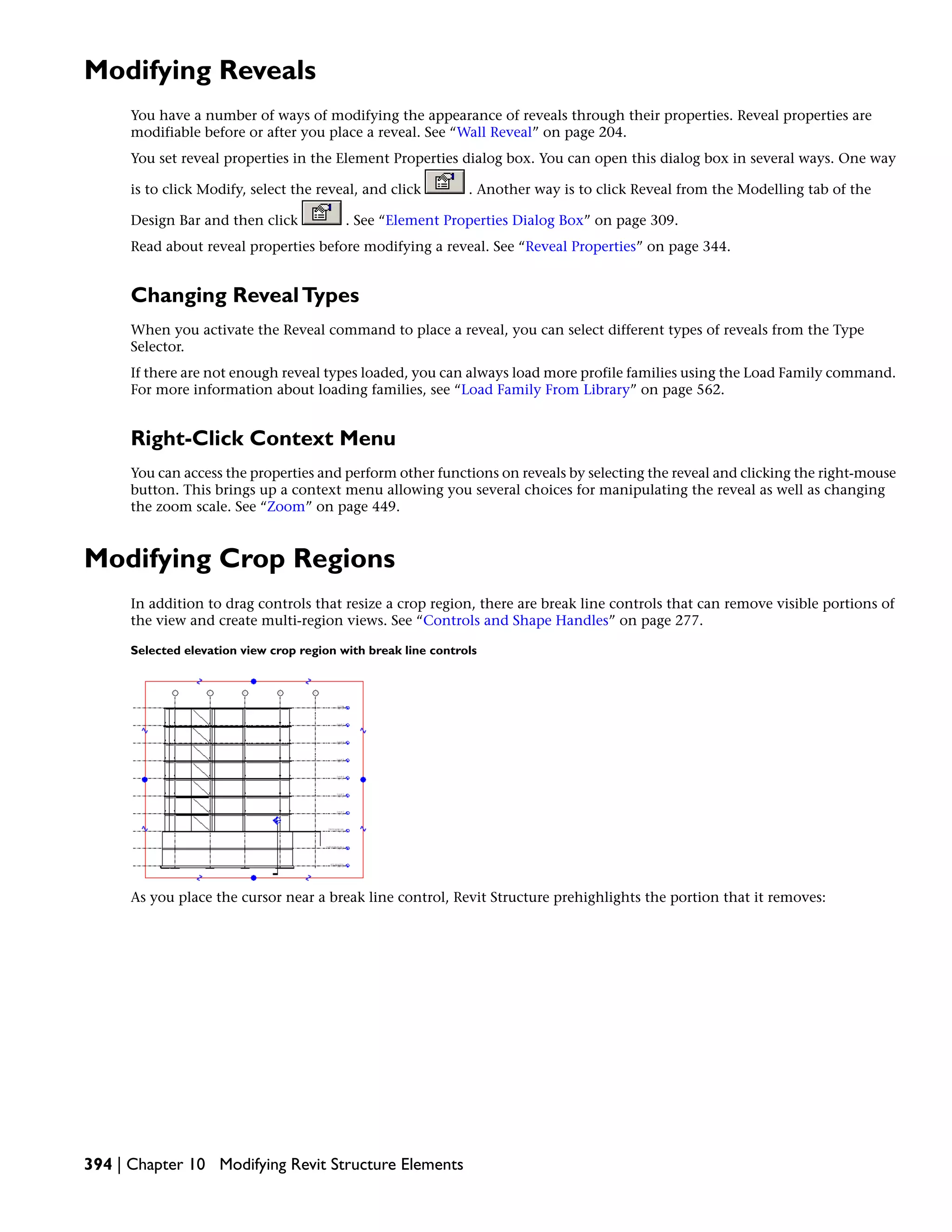 Modifying Reveals
You have a number of ways of modifying the appearance of reveals through their properties. Reveal properties are
modifiable before or after you place a reveal. See “Wall Reveal” on page 204.
You set reveal properties in the Element Properties dialog box. You can open this dialog box in several ways. One way
is to click Modify, select the reveal, and click . Another way is to click Reveal from the Modelling tab of the
Design Bar and then click . See “Element Properties Dialog Box” on page 309.
Read about reveal properties before modifying a reveal. See “Reveal Properties” on page 344.
Changing RevealTypes
When you activate the Reveal command to place a reveal, you can select different types of reveals from the Type
Selector.
If there are not enough reveal types loaded, you can always load more profile families using the Load Family command.
For more information about loading families, see “Load Family From Library” on page 562.
Right-Click Context Menu
You can access the properties and perform other functions on reveals by selecting the reveal and clicking the right-mouse
button. This brings up a context menu allowing you several choices for manipulating the reveal as well as changing
the zoom scale. See “Zoom” on page 449.
Modifying Crop Regions
In addition to drag controls that resize a crop region, there are break line controls that can remove visible portions of
the view and create multi-region views. See “Controls and Shape Handles” on page 277.
Selected elevation view crop region with break line controls
As you place the cursor near a break line control, Revit Structure prehighlights the portion that it removes:
394 | Chapter 10 Modifying Revit Structure Elements
 
