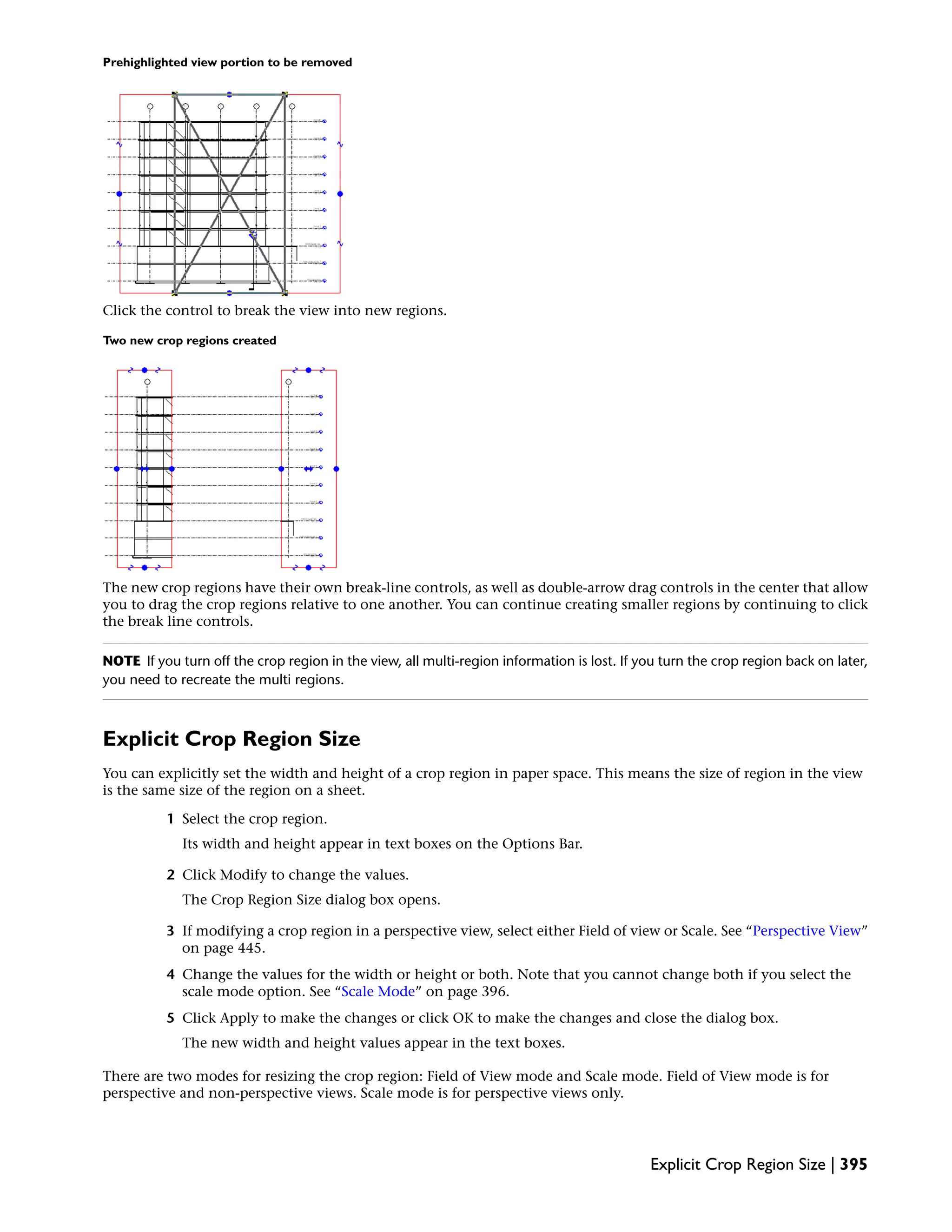 Prehighlighted view portion to be removed
Click the control to break the view into new regions.
Two new crop regions created
The new crop regions have their own break-line controls, as well as double-arrow drag controls in the center that allow
you to drag the crop regions relative to one another. You can continue creating smaller regions by continuing to click
the break line controls.
NOTE If you turn off the crop region in the view, all multi-region information is lost. If you turn the crop region back on later,
you need to recreate the multi regions.
Explicit Crop Region Size
You can explicitly set the width and height of a crop region in paper space. This means the size of region in the view
is the same size of the region on a sheet.
1 Select the crop region.
Its width and height appear in text boxes on the Options Bar.
2 Click Modify to change the values.
The Crop Region Size dialog box opens.
3 If modifying a crop region in a perspective view, select either Field of view or Scale. See “Perspective View”
on page 445.
4 Change the values for the width or height or both. Note that you cannot change both if you select the
scale mode option. See “Scale Mode” on page 396.
5 Click Apply to make the changes or click OK to make the changes and close the dialog box.
The new width and height values appear in the text boxes.
There are two modes for resizing the crop region: Field of View mode and Scale mode. Field of View mode is for
perspective and non-perspective views. Scale mode is for perspective views only.
Explicit Crop Region Size | 395
 