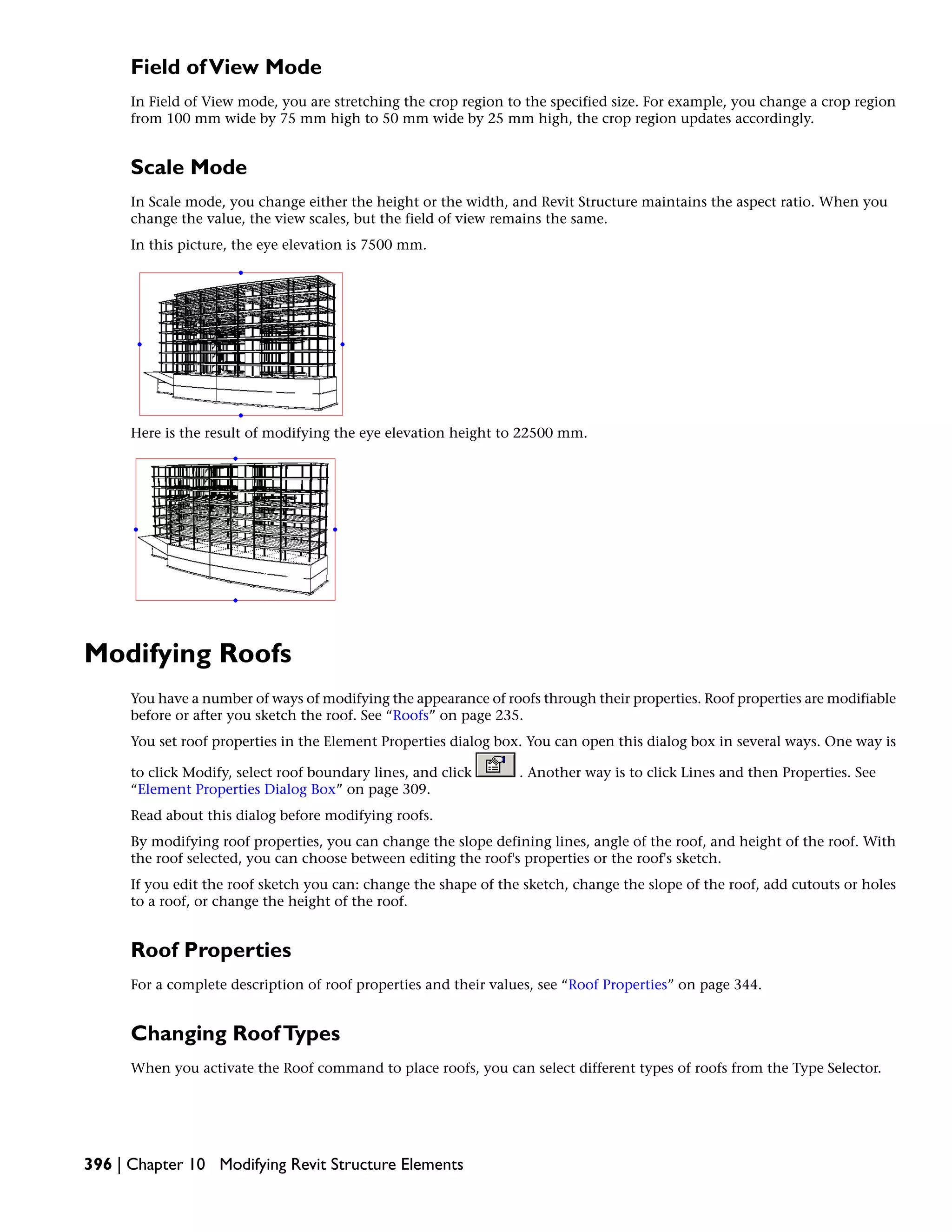 Field ofView Mode
In Field of View mode, you are stretching the crop region to the specified size. For example, you change a crop region
from 100 mm wide by 75 mm high to 50 mm wide by 25 mm high, the crop region updates accordingly.
Scale Mode
In Scale mode, you change either the height or the width, and Revit Structure maintains the aspect ratio. When you
change the value, the view scales, but the field of view remains the same.
In this picture, the eye elevation is 7500 mm.
Here is the result of modifying the eye elevation height to 22500 mm.
Modifying Roofs
You have a number of ways of modifying the appearance of roofs through their properties. Roof properties are modifiable
before or after you sketch the roof. See “Roofs” on page 235.
You set roof properties in the Element Properties dialog box. You can open this dialog box in several ways. One way is
to click Modify, select roof boundary lines, and click . Another way is to click Lines and then Properties. See
“Element Properties Dialog Box” on page 309.
Read about this dialog before modifying roofs.
By modifying roof properties, you can change the slope defining lines, angle of the roof, and height of the roof. With
the roof selected, you can choose between editing the roof's properties or the roof's sketch.
If you edit the roof sketch you can: change the shape of the sketch, change the slope of the roof, add cutouts or holes
to a roof, or change the height of the roof.
Roof Properties
For a complete description of roof properties and their values, see “Roof Properties” on page 344.
Changing RoofTypes
When you activate the Roof command to place roofs, you can select different types of roofs from the Type Selector.
396 | Chapter 10 Modifying Revit Structure Elements
 