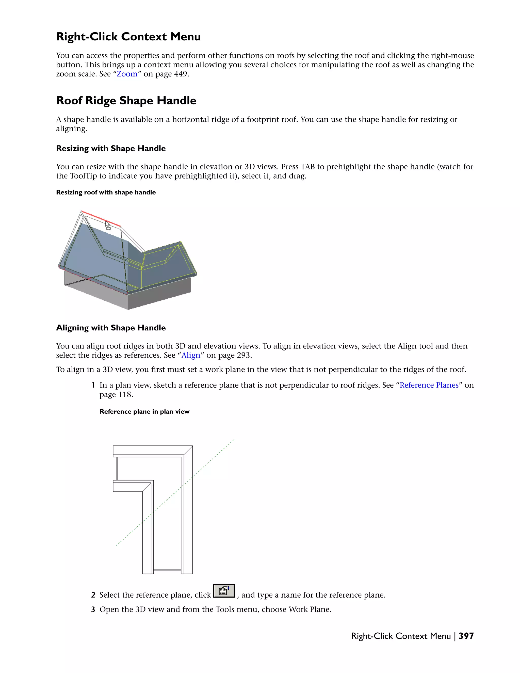 Right-Click Context Menu
You can access the properties and perform other functions on roofs by selecting the roof and clicking the right-mouse
button. This brings up a context menu allowing you several choices for manipulating the roof as well as changing the
zoom scale. See “Zoom” on page 449.
Roof Ridge Shape Handle
A shape handle is available on a horizontal ridge of a footprint roof. You can use the shape handle for resizing or
aligning.
Resizing with Shape Handle
You can resize with the shape handle in elevation or 3D views. Press TAB to prehighlight the shape handle (watch for
the ToolTip to indicate you have prehighlighted it), select it, and drag.
Resizing roof with shape handle
Aligning with Shape Handle
You can align roof ridges in both 3D and elevation views. To align in elevation views, select the Align tool and then
select the ridges as references. See “Align” on page 293.
To align in a 3D view, you first must set a work plane in the view that is not perpendicular to the ridges of the roof.
1 In a plan view, sketch a reference plane that is not perpendicular to roof ridges. See “Reference Planes” on
page 118.
Reference plane in plan view
2 Select the reference plane, click , and type a name for the reference plane.
3 Open the 3D view and from the Tools menu, choose Work Plane.
Right-Click Context Menu | 397
 