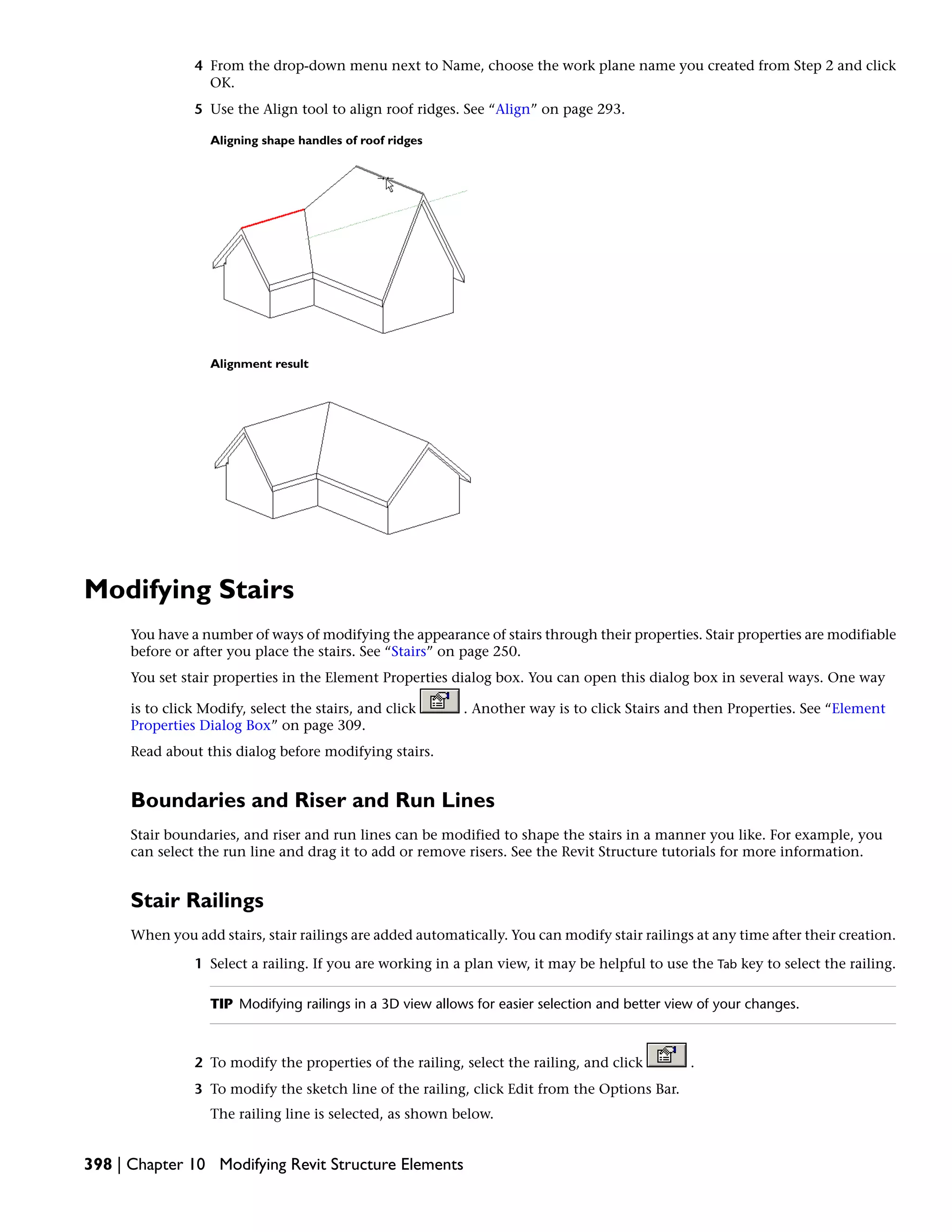 4 From the drop-down menu next to Name, choose the work plane name you created from Step 2 and click
OK.
5 Use the Align tool to align roof ridges. See “Align” on page 293.
Aligning shape handles of roof ridges
Alignment result
Modifying Stairs
You have a number of ways of modifying the appearance of stairs through their properties. Stair properties are modifiable
before or after you place the stairs. See “Stairs” on page 250.
You set stair properties in the Element Properties dialog box. You can open this dialog box in several ways. One way
is to click Modify, select the stairs, and click . Another way is to click Stairs and then Properties. See “Element
Properties Dialog Box” on page 309.
Read about this dialog before modifying stairs.
Boundaries and Riser and Run Lines
Stair boundaries, and riser and run lines can be modified to shape the stairs in a manner you like. For example, you
can select the run line and drag it to add or remove risers. See the Revit Structure tutorials for more information.
Stair Railings
When you add stairs, stair railings are added automatically. You can modify stair railings at any time after their creation.
1 Select a railing. If you are working in a plan view, it may be helpful to use the Tab key to select the railing.
TIP Modifying railings in a 3D view allows for easier selection and better view of your changes.
2 To modify the properties of the railing, select the railing, and click .
3 To modify the sketch line of the railing, click Edit from the Options Bar.
The railing line is selected, as shown below.
398 | Chapter 10 Modifying Revit Structure Elements
 