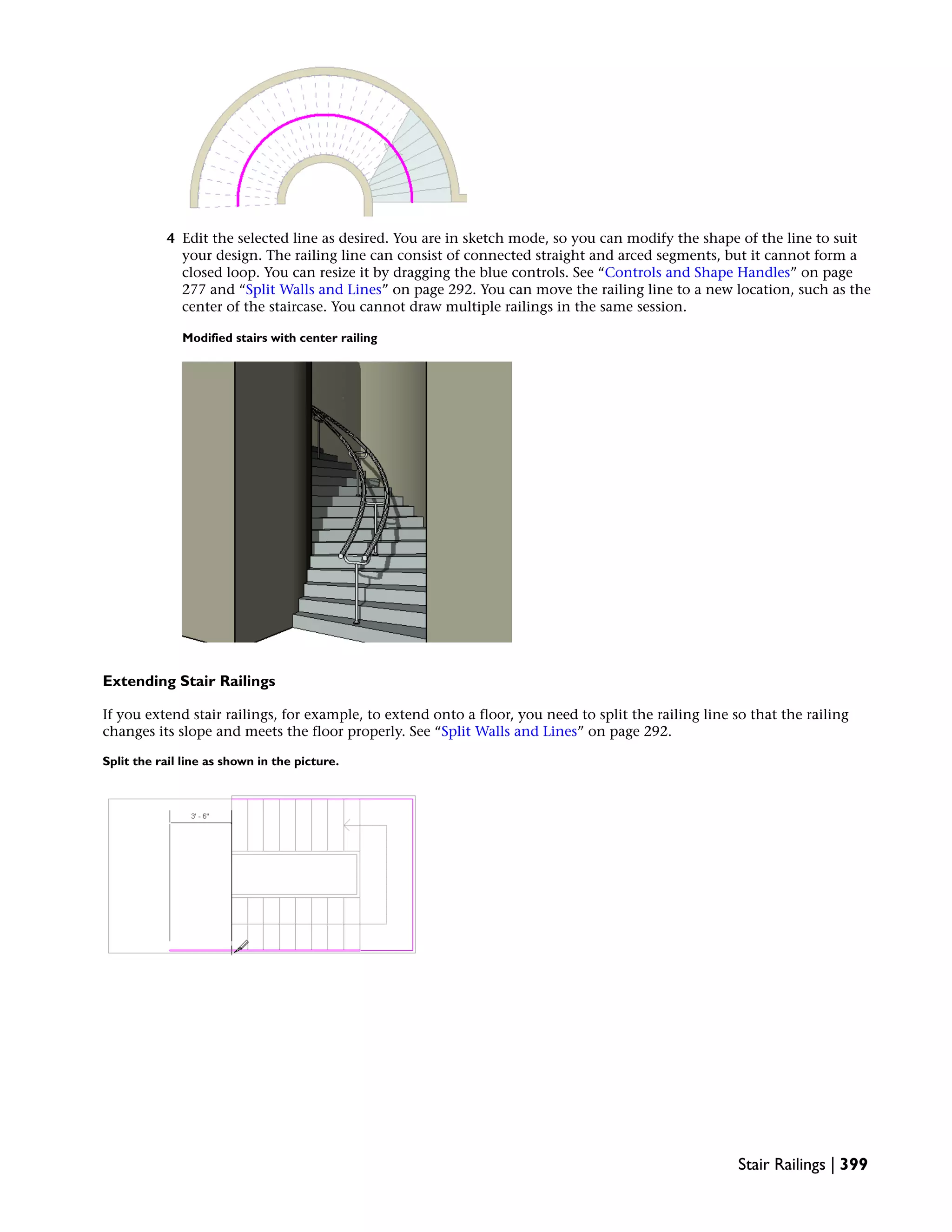 4 Edit the selected line as desired. You are in sketch mode, so you can modify the shape of the line to suit
your design. The railing line can consist of connected straight and arced segments, but it cannot form a
closed loop. You can resize it by dragging the blue controls. See “Controls and Shape Handles” on page
277 and “Split Walls and Lines” on page 292. You can move the railing line to a new location, such as the
center of the staircase. You cannot draw multiple railings in the same session.
Modified stairs with center railing
Extending Stair Railings
If you extend stair railings, for example, to extend onto a floor, you need to split the railing line so that the railing
changes its slope and meets the floor properly. See “Split Walls and Lines” on page 292.
Split the rail line as shown in the picture.
Stair Railings | 399
 