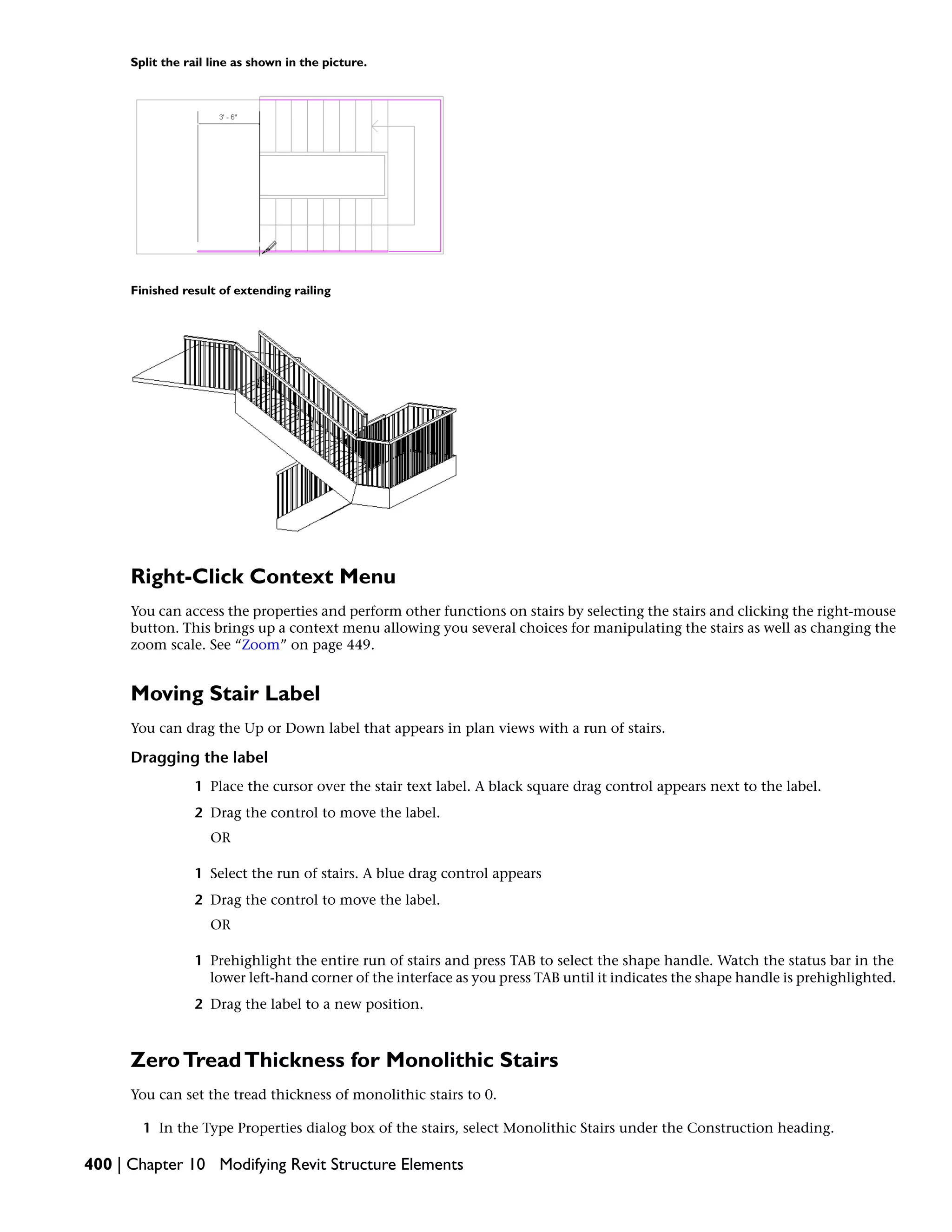 Split the rail line as shown in the picture.
Finished result of extending railing
Right-Click Context Menu
You can access the properties and perform other functions on stairs by selecting the stairs and clicking the right-mouse
button. This brings up a context menu allowing you several choices for manipulating the stairs as well as changing the
zoom scale. See “Zoom” on page 449.
Moving Stair Label
You can drag the Up or Down label that appears in plan views with a run of stairs.
Dragging the label
1 Place the cursor over the stair text label. A black square drag control appears next to the label.
2 Drag the control to move the label.
OR
1 Select the run of stairs. A blue drag control appears
2 Drag the control to move the label.
OR
1 Prehighlight the entire run of stairs and press TAB to select the shape handle. Watch the status bar in the
lower left-hand corner of the interface as you press TAB until it indicates the shape handle is prehighlighted.
2 Drag the label to a new position.
ZeroTreadThickness for Monolithic Stairs
You can set the tread thickness of monolithic stairs to 0.
1 In the Type Properties dialog box of the stairs, select Monolithic Stairs under the Construction heading.
400 | Chapter 10 Modifying Revit Structure Elements
 