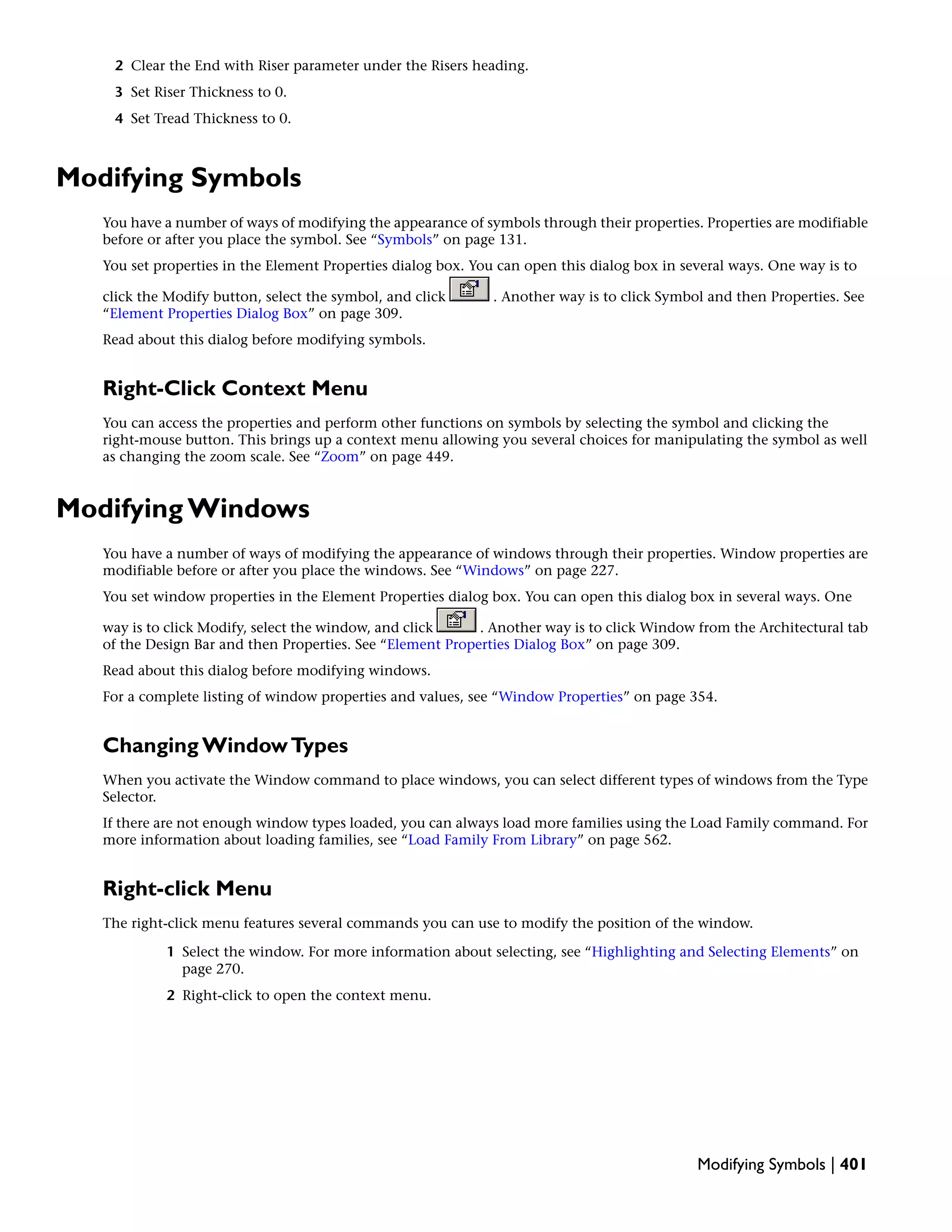 2 Clear the End with Riser parameter under the Risers heading.
3 Set Riser Thickness to 0.
4 Set Tread Thickness to 0.
Modifying Symbols
You have a number of ways of modifying the appearance of symbols through their properties. Properties are modifiable
before or after you place the symbol. See “Symbols” on page 131.
You set properties in the Element Properties dialog box. You can open this dialog box in several ways. One way is to
click the Modify button, select the symbol, and click . Another way is to click Symbol and then Properties. See
“Element Properties Dialog Box” on page 309.
Read about this dialog before modifying symbols.
Right-Click Context Menu
You can access the properties and perform other functions on symbols by selecting the symbol and clicking the
right-mouse button. This brings up a context menu allowing you several choices for manipulating the symbol as well
as changing the zoom scale. See “Zoom” on page 449.
Modifying Windows
You have a number of ways of modifying the appearance of windows through their properties. Window properties are
modifiable before or after you place the windows. See “Windows” on page 227.
You set window properties in the Element Properties dialog box. You can open this dialog box in several ways. One
way is to click Modify, select the window, and click . Another way is to click Window from the Architectural tab
of the Design Bar and then Properties. See “Element Properties Dialog Box” on page 309.
Read about this dialog before modifying windows.
For a complete listing of window properties and values, see “Window Properties” on page 354.
Changing WindowTypes
When you activate the Window command to place windows, you can select different types of windows from the Type
Selector.
If there are not enough window types loaded, you can always load more families using the Load Family command. For
more information about loading families, see “Load Family From Library” on page 562.
Right-click Menu
The right-click menu features several commands you can use to modify the position of the window.
1 Select the window. For more information about selecting, see “Highlighting and Selecting Elements” on
page 270.
2 Right-click to open the context menu.
Modifying Symbols | 401
 
