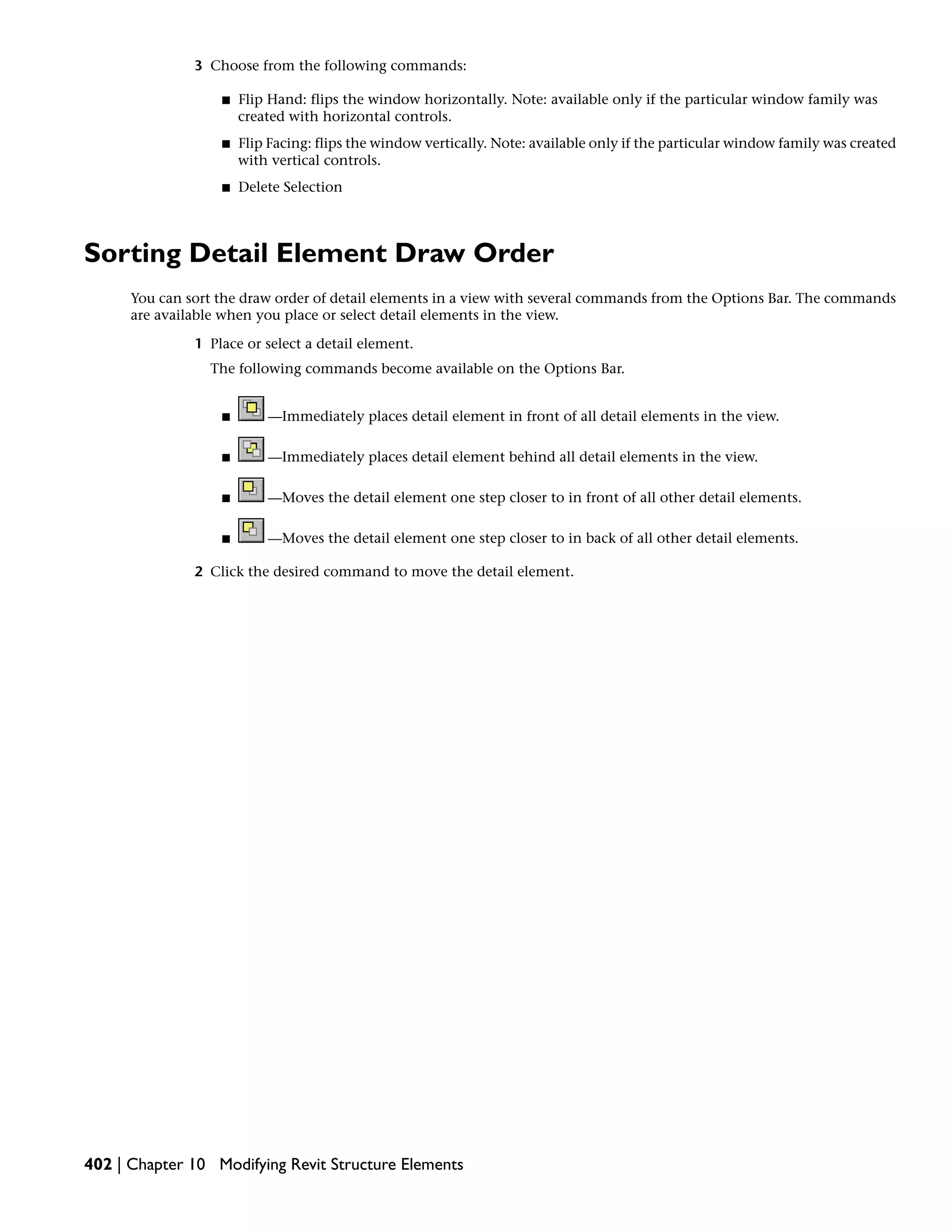 3 Choose from the following commands:
■ Flip Hand: flips the window horizontally. Note: available only if the particular window family was
created with horizontal controls.
■ Flip Facing: flips the window vertically. Note: available only if the particular window family was created
with vertical controls.
■ Delete Selection
Sorting Detail Element Draw Order
You can sort the draw order of detail elements in a view with several commands from the Options Bar. The commands
are available when you place or select detail elements in the view.
1 Place or select a detail element.
The following commands become available on the Options Bar.
■ —Immediately places detail element in front of all detail elements in the view.
■ —Immediately places detail element behind all detail elements in the view.
■ —Moves the detail element one step closer to in front of all other detail elements.
■ —Moves the detail element one step closer to in back of all other detail elements.
2 Click the desired command to move the detail element.
402 | Chapter 10 Modifying Revit Structure Elements
 