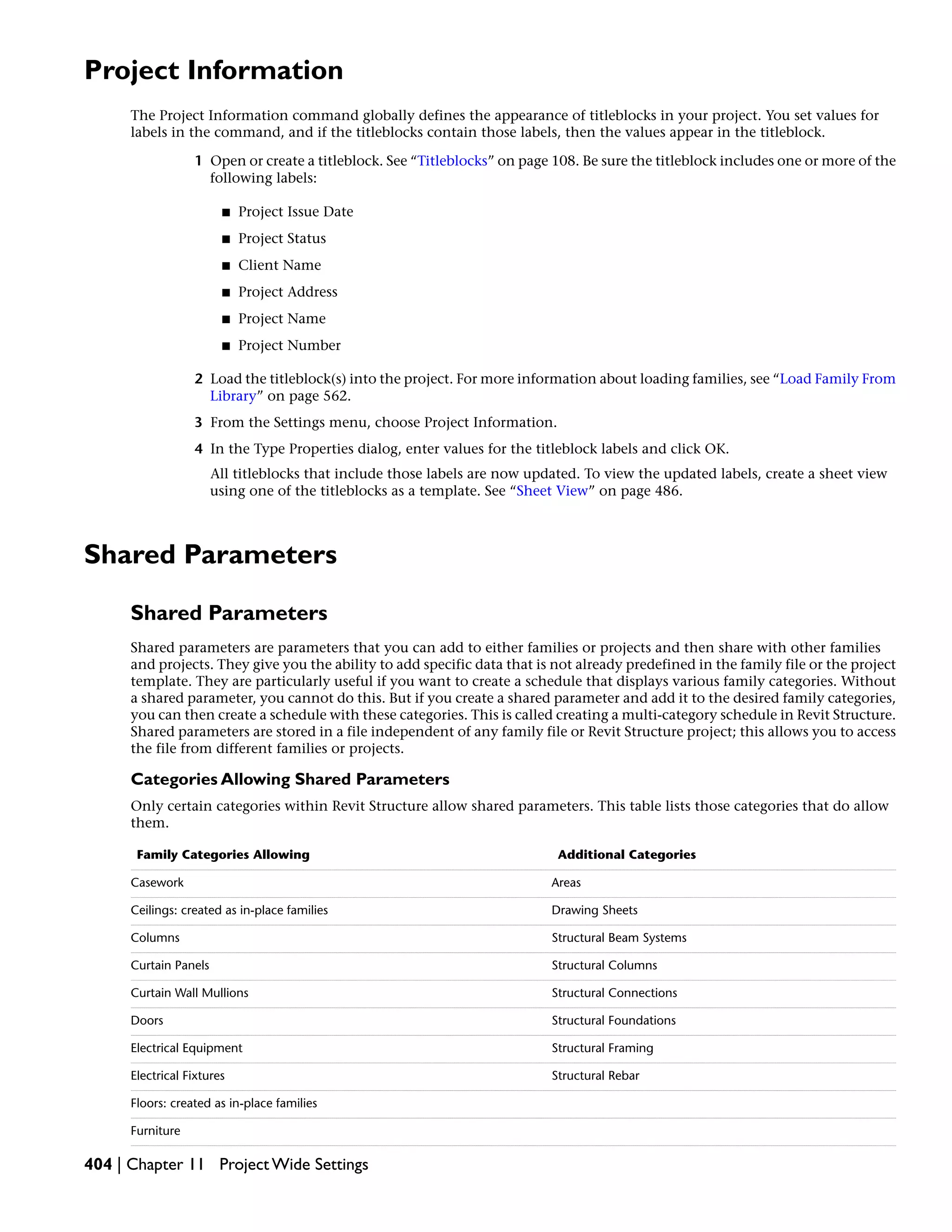 Project Information
The Project Information command globally defines the appearance of titleblocks in your project. You set values for
labels in the command, and if the titleblocks contain those labels, then the values appear in the titleblock.
1 Open or create a titleblock. See “Titleblocks” on page 108. Be sure the titleblock includes one or more of the
following labels:
■ Project Issue Date
■ Project Status
■ Client Name
■ Project Address
■ Project Name
■ Project Number
2 Load the titleblock(s) into the project. For more information about loading families, see “Load Family From
Library” on page 562.
3 From the Settings menu, choose Project Information.
4 In the Type Properties dialog, enter values for the titleblock labels and click OK.
All titleblocks that include those labels are now updated. To view the updated labels, create a sheet view
using one of the titleblocks as a template. See “Sheet View” on page 486.
Shared Parameters
Shared Parameters
Shared parameters are parameters that you can add to either families or projects and then share with other families
and projects. They give you the ability to add specific data that is not already predefined in the family file or the project
template. They are particularly useful if you want to create a schedule that displays various family categories. Without
a shared parameter, you cannot do this. But if you create a shared parameter and add it to the desired family categories,
you can then create a schedule with these categories. This is called creating a multi-category schedule in Revit Structure.
Shared parameters are stored in a file independent of any family file or Revit Structure project; this allows you to access
the file from different families or projects.
Categories Allowing Shared Parameters
Only certain categories within Revit Structure allow shared parameters. This table lists those categories that do allow
them.
Additional CategoriesFamily Categories Allowing
AreasCasework
Drawing SheetsCeilings: created as in-place families
Structural Beam SystemsColumns
Structural ColumnsCurtain Panels
Structural ConnectionsCurtain Wall Mullions
Structural FoundationsDoors
Structural FramingElectrical Equipment
Structural RebarElectrical Fixtures
Floors: created as in-place families
Furniture
404 | Chapter 11 Project Wide Settings
 