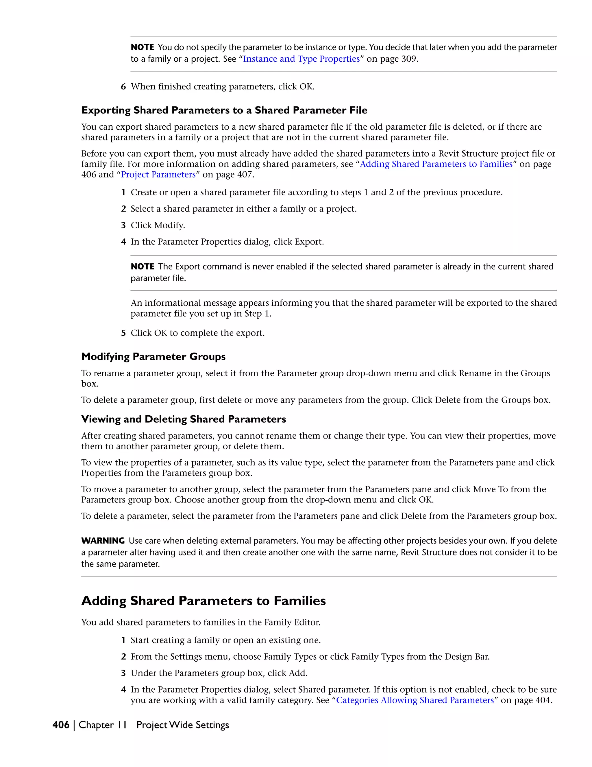 NOTE You do not specify the parameter to be instance or type. You decide that later when you add the parameter
to a family or a project. See “Instance and Type Properties” on page 309.
6 When finished creating parameters, click OK.
Exporting Shared Parameters to a Shared Parameter File
You can export shared parameters to a new shared parameter file if the old parameter file is deleted, or if there are
shared parameters in a family or a project that are not in the current shared parameter file.
Before you can export them, you must already have added the shared parameters into a Revit Structure project file or
family file. For more information on adding shared parameters, see “Adding Shared Parameters to Families” on page
406 and “Project Parameters” on page 407.
1 Create or open a shared parameter file according to steps 1 and 2 of the previous procedure.
2 Select a shared parameter in either a family or a project.
3 Click Modify.
4 In the Parameter Properties dialog, click Export.
NOTE The Export command is never enabled if the selected shared parameter is already in the current shared
parameter file.
An informational message appears informing you that the shared parameter will be exported to the shared
parameter file you set up in Step 1.
5 Click OK to complete the export.
Modifying Parameter Groups
To rename a parameter group, select it from the Parameter group drop-down menu and click Rename in the Groups
box.
To delete a parameter group, first delete or move any parameters from the group. Click Delete from the Groups box.
Viewing and Deleting Shared Parameters
After creating shared parameters, you cannot rename them or change their type. You can view their properties, move
them to another parameter group, or delete them.
To view the properties of a parameter, such as its value type, select the parameter from the Parameters pane and click
Properties from the Parameters group box.
To move a parameter to another group, select the parameter from the Parameters pane and click Move To from the
Parameters group box. Choose another group from the drop-down menu and click OK.
To delete a parameter, select the parameter from the Parameters pane and click Delete from the Parameters group box.
WARNING Use care when deleting external parameters. You may be affecting other projects besides your own. If you delete
a parameter after having used it and then create another one with the same name, Revit Structure does not consider it to be
the same parameter.
Adding Shared Parameters to Families
You add shared parameters to families in the Family Editor.
1 Start creating a family or open an existing one.
2 From the Settings menu, choose Family Types or click Family Types from the Design Bar.
3 Under the Parameters group box, click Add.
4 In the Parameter Properties dialog, select Shared parameter. If this option is not enabled, check to be sure
you are working with a valid family category. See “Categories Allowing Shared Parameters” on page 404.
406 | Chapter 11 Project Wide Settings
 