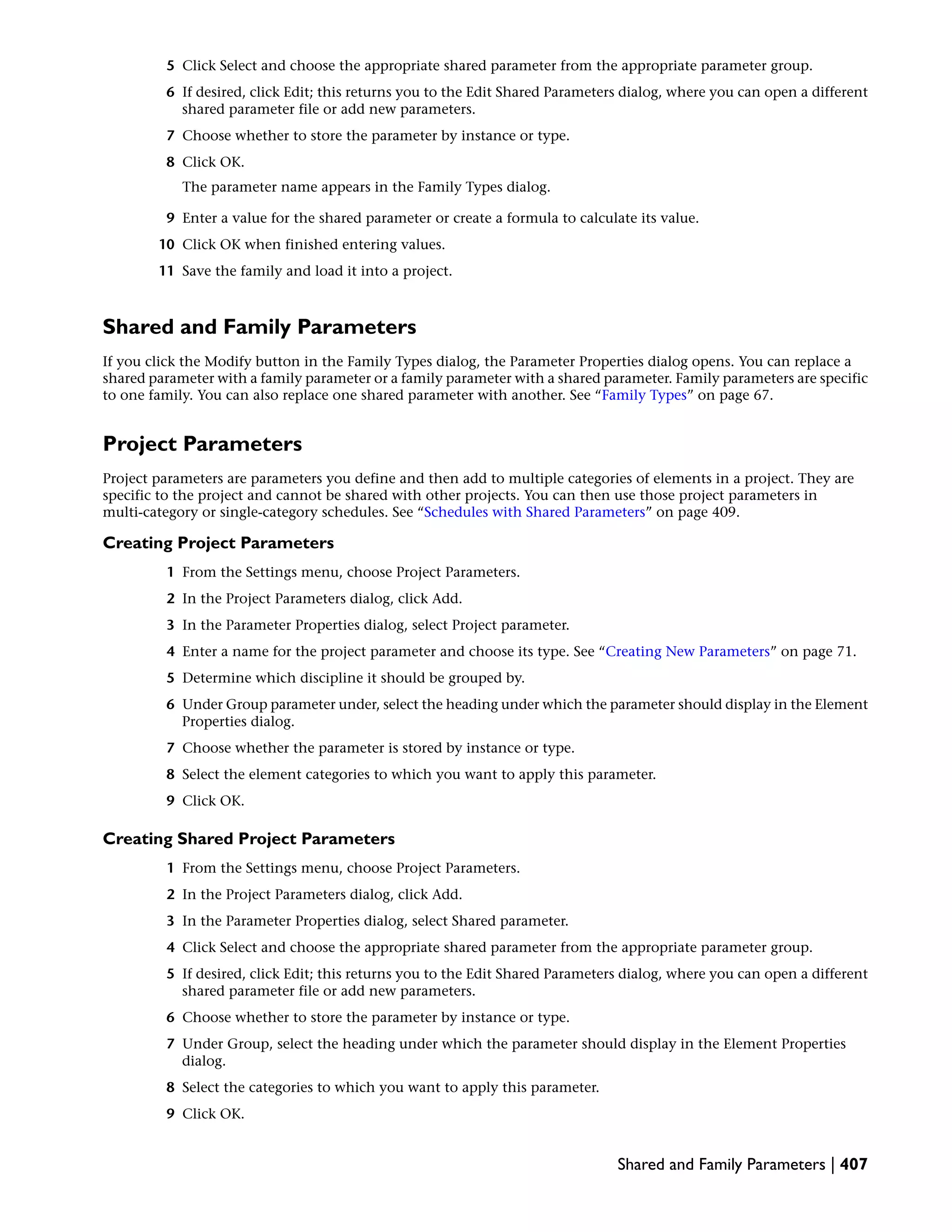 5 Click Select and choose the appropriate shared parameter from the appropriate parameter group.
6 If desired, click Edit; this returns you to the Edit Shared Parameters dialog, where you can open a different
shared parameter file or add new parameters.
7 Choose whether to store the parameter by instance or type.
8 Click OK.
The parameter name appears in the Family Types dialog.
9 Enter a value for the shared parameter or create a formula to calculate its value.
10 Click OK when finished entering values.
11 Save the family and load it into a project.
Shared and Family Parameters
If you click the Modify button in the Family Types dialog, the Parameter Properties dialog opens. You can replace a
shared parameter with a family parameter or a family parameter with a shared parameter. Family parameters are specific
to one family. You can also replace one shared parameter with another. See “Family Types” on page 67.
Project Parameters
Project parameters are parameters you define and then add to multiple categories of elements in a project. They are
specific to the project and cannot be shared with other projects. You can then use those project parameters in
multi-category or single-category schedules. See “Schedules with Shared Parameters” on page 409.
Creating Project Parameters
1 From the Settings menu, choose Project Parameters.
2 In the Project Parameters dialog, click Add.
3 In the Parameter Properties dialog, select Project parameter.
4 Enter a name for the project parameter and choose its type. See “Creating New Parameters” on page 71.
5 Determine which discipline it should be grouped by.
6 Under Group parameter under, select the heading under which the parameter should display in the Element
Properties dialog.
7 Choose whether the parameter is stored by instance or type.
8 Select the element categories to which you want to apply this parameter.
9 Click OK.
Creating Shared Project Parameters
1 From the Settings menu, choose Project Parameters.
2 In the Project Parameters dialog, click Add.
3 In the Parameter Properties dialog, select Shared parameter.
4 Click Select and choose the appropriate shared parameter from the appropriate parameter group.
5 If desired, click Edit; this returns you to the Edit Shared Parameters dialog, where you can open a different
shared parameter file or add new parameters.
6 Choose whether to store the parameter by instance or type.
7 Under Group, select the heading under which the parameter should display in the Element Properties
dialog.
8 Select the categories to which you want to apply this parameter.
9 Click OK.
Shared and Family Parameters | 407
 