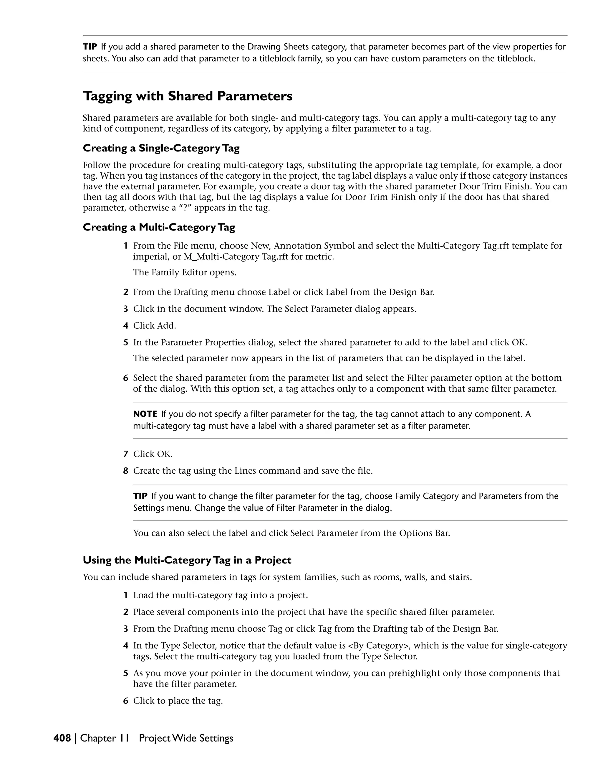 TIP If you add a shared parameter to the Drawing Sheets category, that parameter becomes part of the view properties for
sheets. You also can add that parameter to a titleblock family, so you can have custom parameters on the titleblock.
Tagging with Shared Parameters
Shared parameters are available for both single- and multi-category tags. You can apply a multi-category tag to any
kind of component, regardless of its category, by applying a filter parameter to a tag.
Creating a Single-CategoryTag
Follow the procedure for creating multi-category tags, substituting the appropriate tag template, for example, a door
tag. When you tag instances of the category in the project, the tag label displays a value only if those category instances
have the external parameter. For example, you create a door tag with the shared parameter Door Trim Finish. You can
then tag all doors with that tag, but the tag displays a value for Door Trim Finish only if the door has that shared
parameter, otherwise a “?” appears in the tag.
Creating a Multi-CategoryTag
1 From the File menu, choose New, Annotation Symbol and select the Multi-Category Tag.rft template for
imperial, or M_Multi-Category Tag.rft for metric.
The Family Editor opens.
2 From the Drafting menu choose Label or click Label from the Design Bar.
3 Click in the document window. The Select Parameter dialog appears.
4 Click Add.
5 In the Parameter Properties dialog, select the shared parameter to add to the label and click OK.
The selected parameter now appears in the list of parameters that can be displayed in the label.
6 Select the shared parameter from the parameter list and select the Filter parameter option at the bottom
of the dialog. With this option set, a tag attaches only to a component with that same filter parameter.
NOTE If you do not specify a filter parameter for the tag, the tag cannot attach to any component. A
multi-category tag must have a label with a shared parameter set as a filter parameter.
7 Click OK.
8 Create the tag using the Lines command and save the file.
TIP If you want to change the filter parameter for the tag, choose Family Category and Parameters from the
Settings menu. Change the value of Filter Parameter in the dialog.
You can also select the label and click Select Parameter from the Options Bar.
Using the Multi-CategoryTag in a Project
You can include shared parameters in tags for system families, such as rooms, walls, and stairs.
1 Load the multi-category tag into a project.
2 Place several components into the project that have the specific shared filter parameter.
3 From the Drafting menu choose Tag or click Tag from the Drafting tab of the Design Bar.
4 In the Type Selector, notice that the default value is <By Category>, which is the value for single-category
tags. Select the multi-category tag you loaded from the Type Selector.
5 As you move your pointer in the document window, you can prehighlight only those components that
have the filter parameter.
6 Click to place the tag.
408 | Chapter 11 Project Wide Settings
 