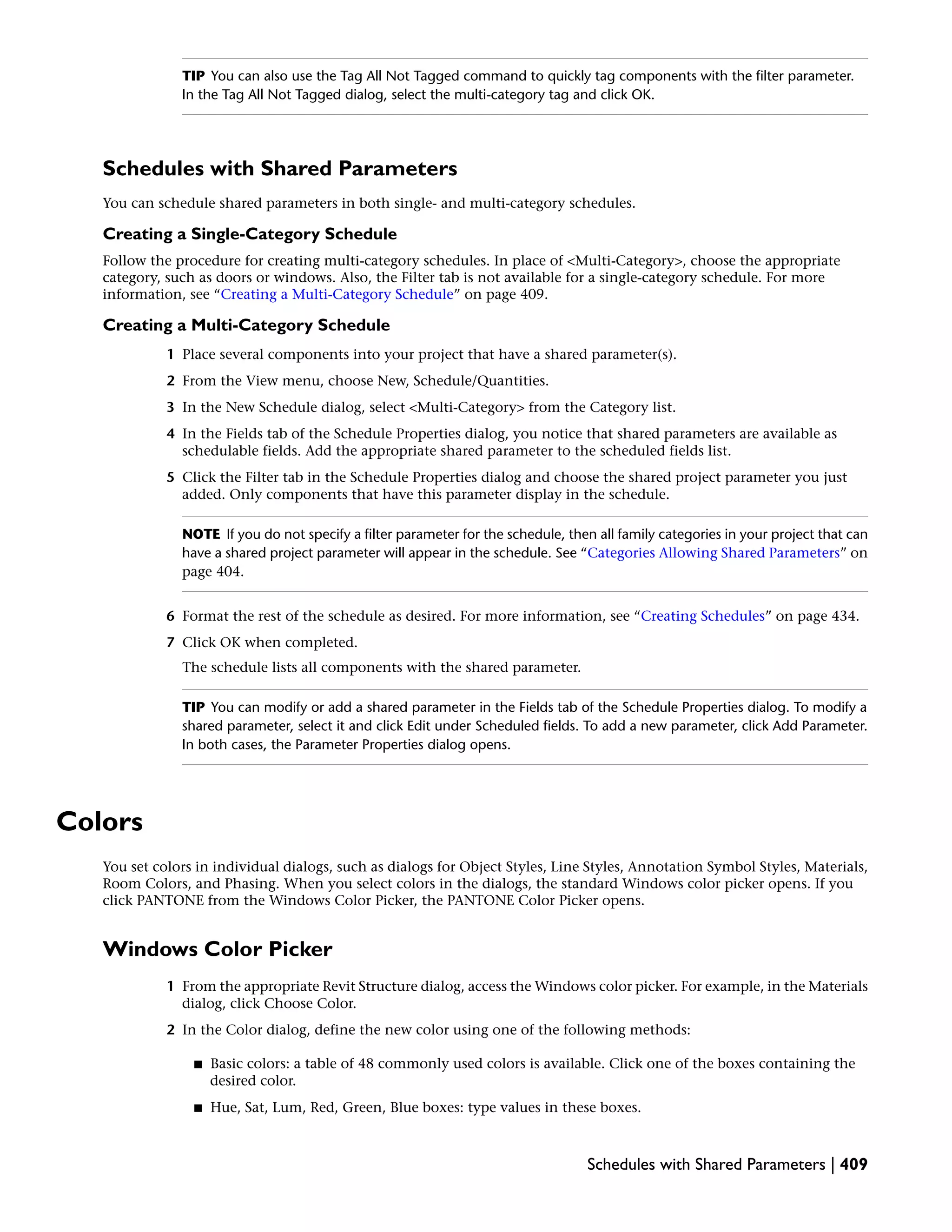 TIP You can also use the Tag All Not Tagged command to quickly tag components with the filter parameter.
In the Tag All Not Tagged dialog, select the multi-category tag and click OK.
Schedules with Shared Parameters
You can schedule shared parameters in both single- and multi-category schedules.
Creating a Single-Category Schedule
Follow the procedure for creating multi-category schedules. In place of <Multi-Category>, choose the appropriate
category, such as doors or windows. Also, the Filter tab is not available for a single-category schedule. For more
information, see “Creating a Multi-Category Schedule” on page 409.
Creating a Multi-Category Schedule
1 Place several components into your project that have a shared parameter(s).
2 From the View menu, choose New, Schedule/Quantities.
3 In the New Schedule dialog, select <Multi-Category> from the Category list.
4 In the Fields tab of the Schedule Properties dialog, you notice that shared parameters are available as
schedulable fields. Add the appropriate shared parameter to the scheduled fields list.
5 Click the Filter tab in the Schedule Properties dialog and choose the shared project parameter you just
added. Only components that have this parameter display in the schedule.
NOTE If you do not specify a filter parameter for the schedule, then all family categories in your project that can
have a shared project parameter will appear in the schedule. See “Categories Allowing Shared Parameters” on
page 404.
6 Format the rest of the schedule as desired. For more information, see “Creating Schedules” on page 434.
7 Click OK when completed.
The schedule lists all components with the shared parameter.
TIP You can modify or add a shared parameter in the Fields tab of the Schedule Properties dialog. To modify a
shared parameter, select it and click Edit under Scheduled fields. To add a new parameter, click Add Parameter.
In both cases, the Parameter Properties dialog opens.
Colors
You set colors in individual dialogs, such as dialogs for Object Styles, Line Styles, Annotation Symbol Styles, Materials,
Room Colors, and Phasing. When you select colors in the dialogs, the standard Windows color picker opens. If you
click PANTONE from the Windows Color Picker, the PANTONE Color Picker opens.
Windows Color Picker
1 From the appropriate Revit Structure dialog, access the Windows color picker. For example, in the Materials
dialog, click Choose Color.
2 In the Color dialog, define the new color using one of the following methods:
■ Basic colors: a table of 48 commonly used colors is available. Click one of the boxes containing the
desired color.
■ Hue, Sat, Lum, Red, Green, Blue boxes: type values in these boxes.
Schedules with Shared Parameters | 409
 