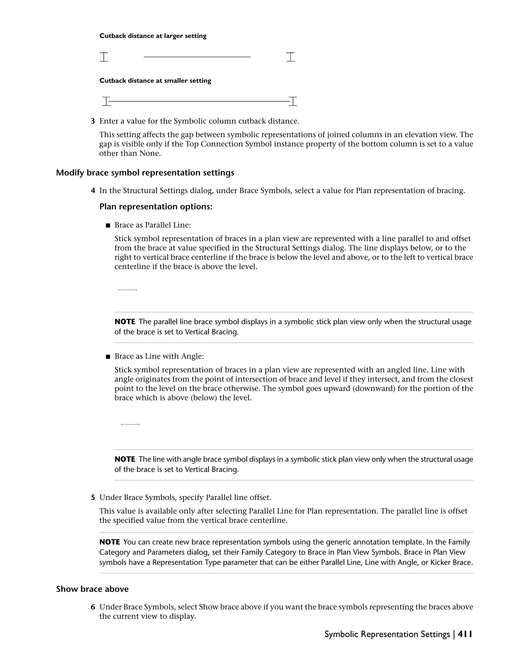Cutback distance at larger setting
Cutback distance at smaller setting
3 Enter a value for the Symbolic column cutback distance.
This setting affects the gap between symbolic representations of joined columns in an elevation view. The
gap is visible only if the Top Connection Symbol instance property of the bottom column is set to a value
other than None.
Modify brace symbol representation settings
4 In the Structural Settings dialog, under Brace Symbols, select a value for Plan representation of bracing.
Plan representation options:
■ Brace as Parallel Line:
Stick symbol representation of braces in a plan view are represented with a line parallel to and offset
from the brace at value specified in the Structural Settings dialog. The line displays below, or to the
right to vertical brace centerline if the brace is below the level and above, or to the left to vertical brace
centerline if the brace is above the level.
NOTE The parallel line brace symbol displays in a symbolic stick plan view only when the structural usage
of the brace is set to Vertical Bracing.
■ Brace as Line with Angle:
Stick symbol representation of braces in a plan view are represented with an angled line. Line with
angle originates from the point of intersection of brace and level if they intersect, and from the closest
point to the level on the brace otherwise. The symbol goes upward (downward) for the portion of the
brace which is above (below) the level.
NOTE The line with angle brace symbol displays in a symbolic stick plan view only when the structural usage
of the brace is set to Vertical Bracing.
5 Under Brace Symbols, specify Parallel line offset.
This value is available only after selecting Parallel Line for Plan representation. The parallel line is offset
the specified value from the vertical brace centerline.
NOTE You can create new brace representation symbols using the generic annotation template. In the Family
Category and Parameters dialog, set their Family Category to Brace in Plan View Symbols. Brace in Plan View
symbols have a Representation Type parameter that can be either Parallel Line, Line with Angle, or Kicker Brace.
Show brace above
6 Under Brace Symbols, select Show brace above if you want the brace symbols representing the braces above
the current view to display.
Symbolic Representation Settings | 411
 