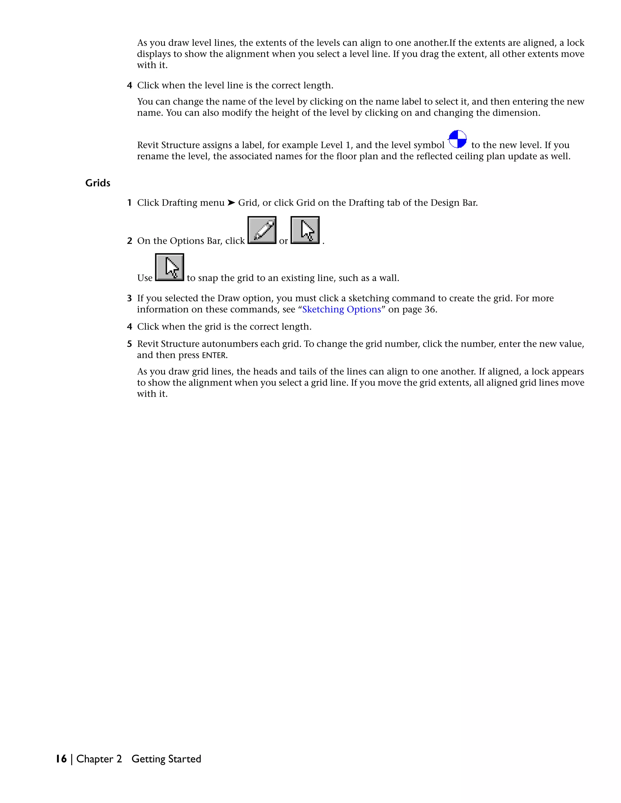 As you draw level lines, the extents of the levels can align to one another.If the extents are aligned, a lock
displays to show the alignment when you select a level line. If you drag the extent, all other extents move
with it.
4 Click when the level line is the correct length.
You can change the name of the level by clicking on the name label to select it, and then entering the new
name. You can also modify the height of the level by clicking on and changing the dimension.
Revit Structure assigns a label, for example Level 1, and the level symbol to the new level. If you
rename the level, the associated names for the floor plan and the reflected ceiling plan update as well.
Grids
1 Click Drafting menu ➤ Grid, or click Grid on the Drafting tab of the Design Bar.
2 On the Options Bar, click or .
Use to snap the grid to an existing line, such as a wall.
3 If you selected the Draw option, you must click a sketching command to create the grid. For more
information on these commands, see “Sketching Options” on page 36.
4 Click when the grid is the correct length.
5 Revit Structure autonumbers each grid. To change the grid number, click the number, enter the new value,
and then press ENTER.
As you draw grid lines, the heads and tails of the lines can align to one another. If aligned, a lock appears
to show the alignment when you select a grid line. If you move the grid extents, all aligned grid lines move
with it.
16 | Chapter 2 Getting Started
 
