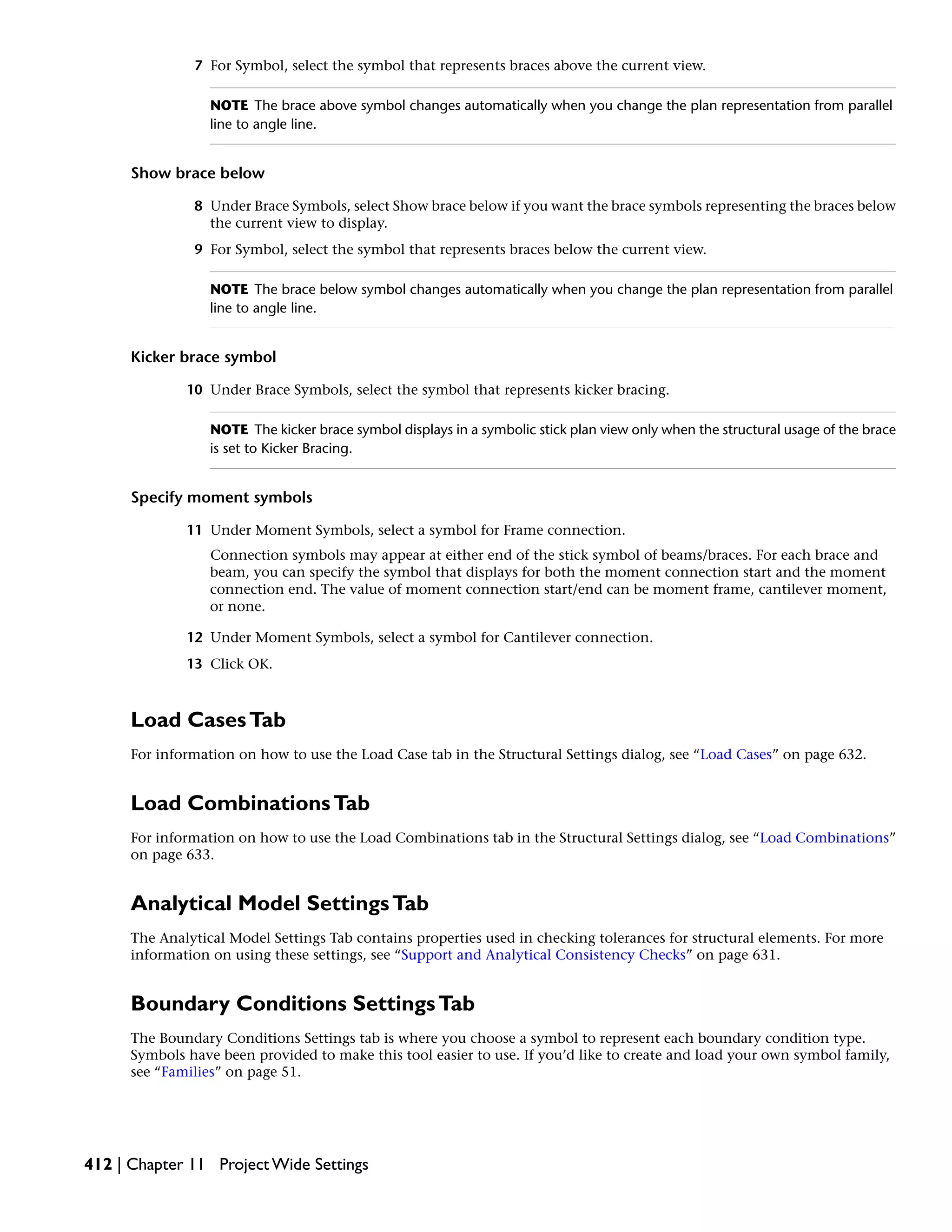 7 For Symbol, select the symbol that represents braces above the current view.
NOTE The brace above symbol changes automatically when you change the plan representation from parallel
line to angle line.
Show brace below
8 Under Brace Symbols, select Show brace below if you want the brace symbols representing the braces below
the current view to display.
9 For Symbol, select the symbol that represents braces below the current view.
NOTE The brace below symbol changes automatically when you change the plan representation from parallel
line to angle line.
Kicker brace symbol
10 Under Brace Symbols, select the symbol that represents kicker bracing.
NOTE The kicker brace symbol displays in a symbolic stick plan view only when the structural usage of the brace
is set to Kicker Bracing.
Specify moment symbols
11 Under Moment Symbols, select a symbol for Frame connection.
Connection symbols may appear at either end of the stick symbol of beams/braces. For each brace and
beam, you can specify the symbol that displays for both the moment connection start and the moment
connection end. The value of moment connection start/end can be moment frame, cantilever moment,
or none.
12 Under Moment Symbols, select a symbol for Cantilever connection.
13 Click OK.
Load CasesTab
For information on how to use the Load Case tab in the Structural Settings dialog, see “Load Cases” on page 632.
Load CombinationsTab
For information on how to use the Load Combinations tab in the Structural Settings dialog, see “Load Combinations”
on page 633.
Analytical Model SettingsTab
The Analytical Model Settings Tab contains properties used in checking tolerances for structural elements. For more
information on using these settings, see “Support and Analytical Consistency Checks” on page 631.
Boundary Conditions SettingsTab
The Boundary Conditions Settings tab is where you choose a symbol to represent each boundary condition type.
Symbols have been provided to make this tool easier to use. If you’d like to create and load your own symbol family,
see “Families” on page 51.
412 | Chapter 11 Project Wide Settings
 