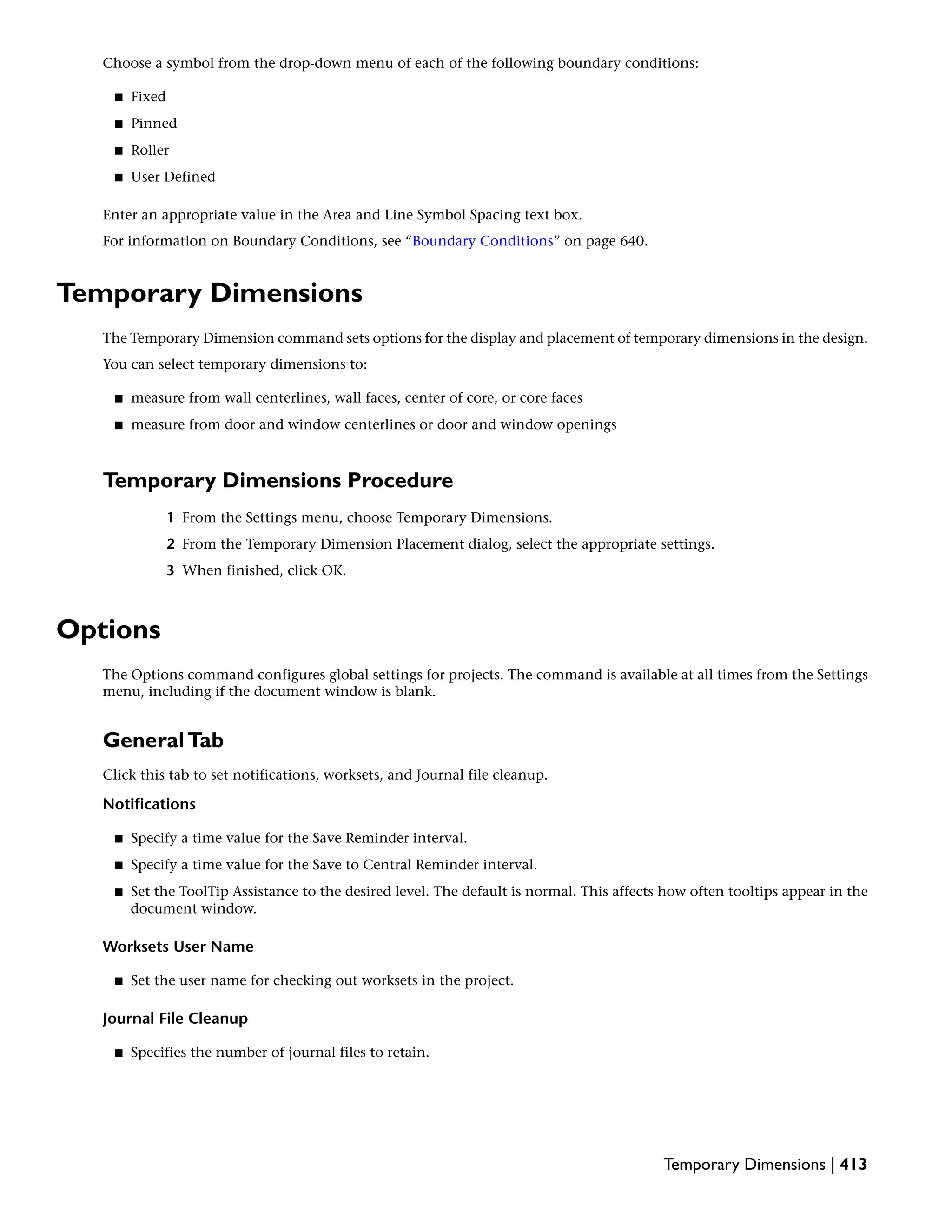 Choose a symbol from the drop-down menu of each of the following boundary conditions:
■ Fixed
■ Pinned
■ Roller
■ User Defined
Enter an appropriate value in the Area and Line Symbol Spacing text box.
For information on Boundary Conditions, see “Boundary Conditions” on page 640.
Temporary Dimensions
The Temporary Dimension command sets options for the display and placement of temporary dimensions in the design.
You can select temporary dimensions to:
■ measure from wall centerlines, wall faces, center of core, or core faces
■ measure from door and window centerlines or door and window openings
Temporary Dimensions Procedure
1 From the Settings menu, choose Temporary Dimensions.
2 From the Temporary Dimension Placement dialog, select the appropriate settings.
3 When finished, click OK.
Options
The Options command configures global settings for projects. The command is available at all times from the Settings
menu, including if the document window is blank.
GeneralTab
Click this tab to set notifications, worksets, and Journal file cleanup.
Notifications
■ Specify a time value for the Save Reminder interval.
■ Specify a time value for the Save to Central Reminder interval.
■ Set the ToolTip Assistance to the desired level. The default is normal. This affects how often tooltips appear in the
document window.
Worksets User Name
■ Set the user name for checking out worksets in the project.
Journal File Cleanup
■ Specifies the number of journal files to retain.
Temporary Dimensions | 413
 
