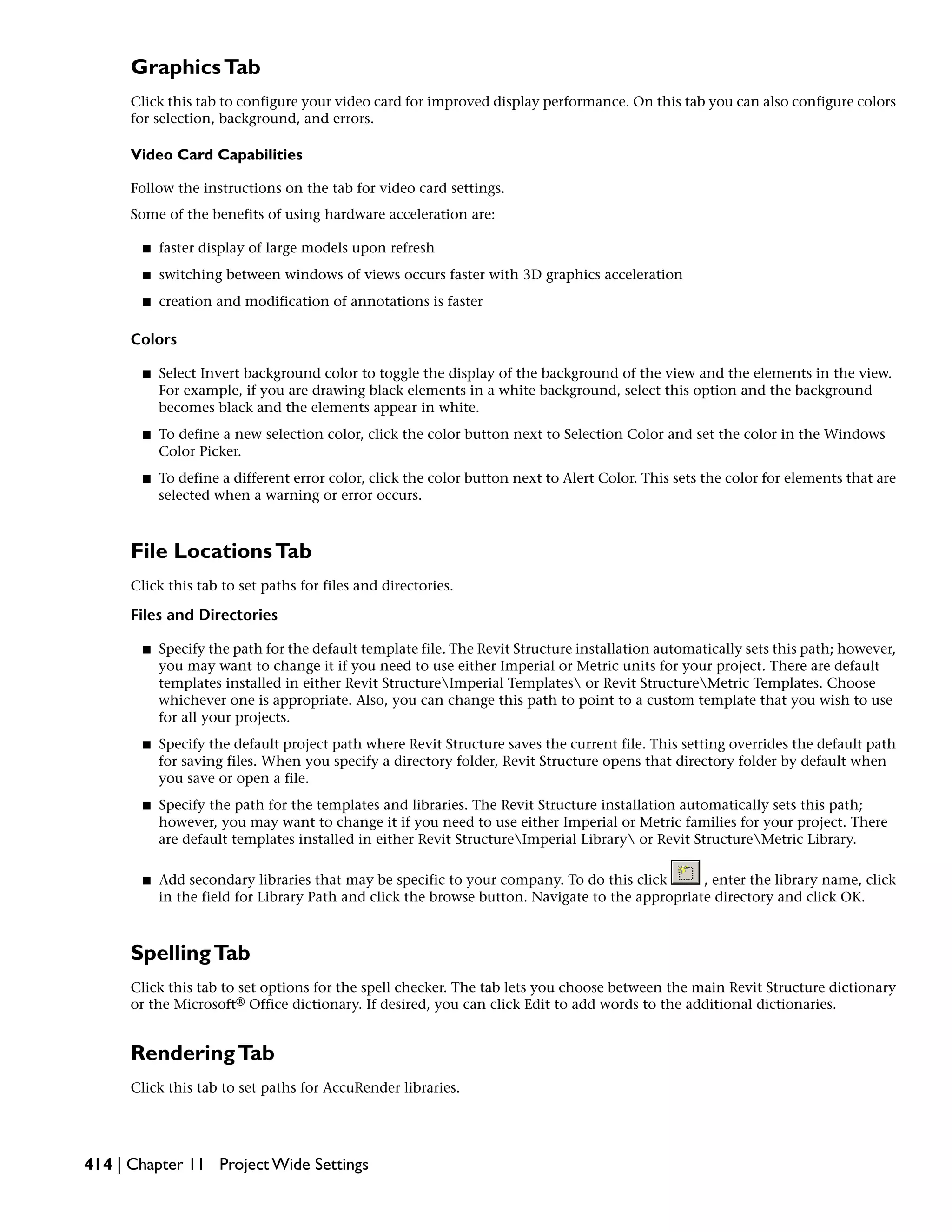 GraphicsTab
Click this tab to configure your video card for improved display performance. On this tab you can also configure colors
for selection, background, and errors.
Video Card Capabilities
Follow the instructions on the tab for video card settings.
Some of the benefits of using hardware acceleration are:
■ faster display of large models upon refresh
■ switching between windows of views occurs faster with 3D graphics acceleration
■ creation and modification of annotations is faster
Colors
■ Select Invert background color to toggle the display of the background of the view and the elements in the view.
For example, if you are drawing black elements in a white background, select this option and the background
becomes black and the elements appear in white.
■ To define a new selection color, click the color button next to Selection Color and set the color in the Windows
Color Picker.
■ To define a different error color, click the color button next to Alert Color. This sets the color for elements that are
selected when a warning or error occurs.
File LocationsTab
Click this tab to set paths for files and directories.
Files and Directories
■ Specify the path for the default template file. The Revit Structure installation automatically sets this path; however,
you may want to change it if you need to use either Imperial or Metric units for your project. There are default
templates installed in either Revit StructureImperial Templates or Revit StructureMetric Templates. Choose
whichever one is appropriate. Also, you can change this path to point to a custom template that you wish to use
for all your projects.
■ Specify the default project path where Revit Structure saves the current file. This setting overrides the default path
for saving files. When you specify a directory folder, Revit Structure opens that directory folder by default when
you save or open a file.
■ Specify the path for the templates and libraries. The Revit Structure installation automatically sets this path;
however, you may want to change it if you need to use either Imperial or Metric families for your project. There
are default templates installed in either Revit StructureImperial Library or Revit StructureMetric Library.
■ Add secondary libraries that may be specific to your company. To do this click , enter the library name, click
in the field for Library Path and click the browse button. Navigate to the appropriate directory and click OK.
SpellingTab
Click this tab to set options for the spell checker. The tab lets you choose between the main Revit Structure dictionary
or the Microsoft® Office dictionary. If desired, you can click Edit to add words to the additional dictionaries.
RenderingTab
Click this tab to set paths for AccuRender libraries.
414 | Chapter 11 Project Wide Settings
 