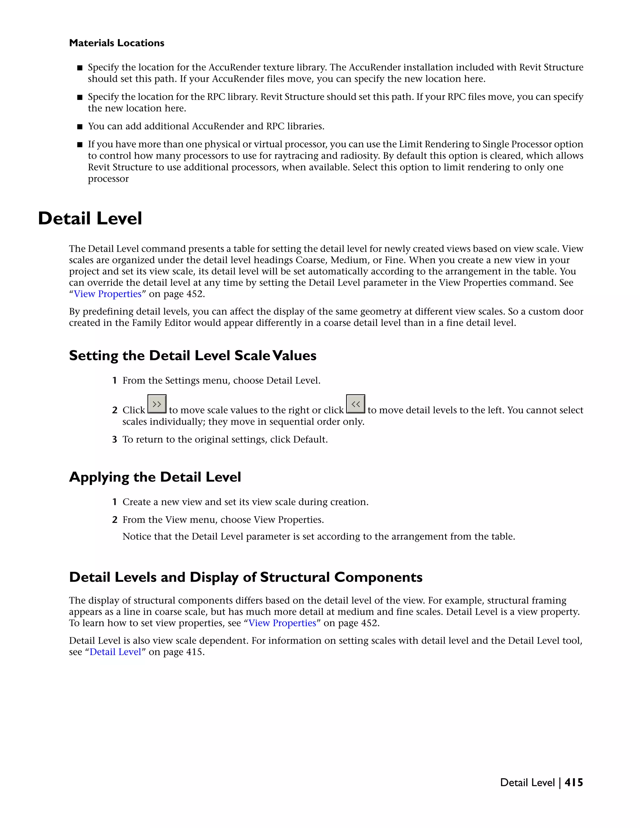 Materials Locations
■ Specify the location for the AccuRender texture library. The AccuRender installation included with Revit Structure
should set this path. If your AccuRender files move, you can specify the new location here.
■ Specify the location for the RPC library. Revit Structure should set this path. If your RPC files move, you can specify
the new location here.
■ You can add additional AccuRender and RPC libraries.
■ If you have more than one physical or virtual processor, you can use the Limit Rendering to Single Processor option
to control how many processors to use for raytracing and radiosity. By default this option is cleared, which allows
Revit Structure to use additional processors, when available. Select this option to limit rendering to only one
processor
Detail Level
The Detail Level command presents a table for setting the detail level for newly created views based on view scale. View
scales are organized under the detail level headings Coarse, Medium, or Fine. When you create a new view in your
project and set its view scale, its detail level will be set automatically according to the arrangement in the table. You
can override the detail level at any time by setting the Detail Level parameter in the View Properties command. See
“View Properties” on page 452.
By predefining detail levels, you can affect the display of the same geometry at different view scales. So a custom door
created in the Family Editor would appear differently in a coarse detail level than in a fine detail level.
Setting the Detail Level ScaleValues
1 From the Settings menu, choose Detail Level.
2 Click to move scale values to the right or click to move detail levels to the left. You cannot select
scales individually; they move in sequential order only.
3 To return to the original settings, click Default.
Applying the Detail Level
1 Create a new view and set its view scale during creation.
2 From the View menu, choose View Properties.
Notice that the Detail Level parameter is set according to the arrangement from the table.
Detail Levels and Display of Structural Components
The display of structural components differs based on the detail level of the view. For example, structural framing
appears as a line in coarse scale, but has much more detail at medium and fine scales. Detail Level is a view property.
To learn how to set view properties, see “View Properties” on page 452.
Detail Level is also view scale dependent. For information on setting scales with detail level and the Detail Level tool,
see “Detail Level” on page 415.
Detail Level | 415
 