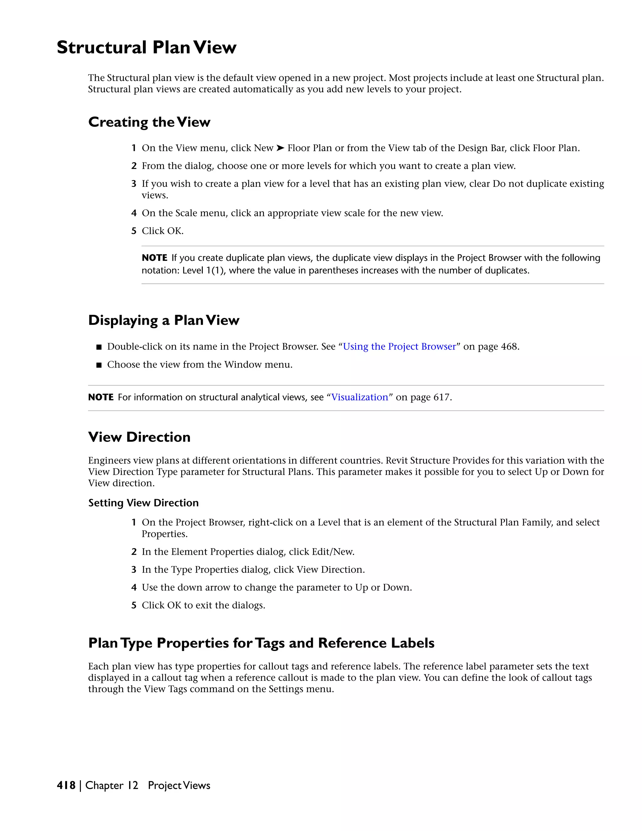 Structural PlanView
The Structural plan view is the default view opened in a new project. Most projects include at least one Structural plan.
Structural plan views are created automatically as you add new levels to your project.
Creating theView
1 On the View menu, click New ➤ Floor Plan or from the View tab of the Design Bar, click Floor Plan.
2 From the dialog, choose one or more levels for which you want to create a plan view.
3 If you wish to create a plan view for a level that has an existing plan view, clear Do not duplicate existing
views.
4 On the Scale menu, click an appropriate view scale for the new view.
5 Click OK.
NOTE If you create duplicate plan views, the duplicate view displays in the Project Browser with the following
notation: Level 1(1), where the value in parentheses increases with the number of duplicates.
Displaying a PlanView
■ Double-click on its name in the Project Browser. See “Using the Project Browser” on page 468.
■ Choose the view from the Window menu.
NOTE For information on structural analytical views, see “Visualization” on page 617.
View Direction
Engineers view plans at different orientations in different countries. Revit Structure Provides for this variation with the
View Direction Type parameter for Structural Plans. This parameter makes it possible for you to select Up or Down for
View direction.
Setting View Direction
1 On the Project Browser, right-click on a Level that is an element of the Structural Plan Family, and select
Properties.
2 In the Element Properties dialog, click Edit/New.
3 In the Type Properties dialog, click View Direction.
4 Use the down arrow to change the parameter to Up or Down.
5 Click OK to exit the dialogs.
PlanType Properties forTags and Reference Labels
Each plan view has type properties for callout tags and reference labels. The reference label parameter sets the text
displayed in a callout tag when a reference callout is made to the plan view. You can define the look of callout tags
through the View Tags command on the Settings menu.
418 | Chapter 12 ProjectViews
 