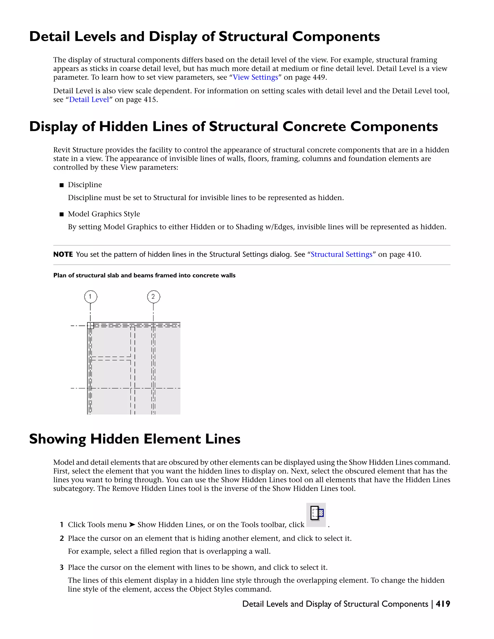 Detail Levels and Display of Structural Components
The display of structural components differs based on the detail level of the view. For example, structural framing
appears as sticks in coarse detail level, but has much more detail at medium or fine detail level. Detail Level is a view
parameter. To learn how to set view parameters, see “View Settings” on page 449.
Detail Level is also view scale dependent. For information on setting scales with detail level and the Detail Level tool,
see “Detail Level” on page 415.
Display of Hidden Lines of Structural Concrete Components
Revit Structure provides the facility to control the appearance of structural concrete components that are in a hidden
state in a view. The appearance of invisible lines of walls, floors, framing, columns and foundation elements are
controlled by these View parameters:
■ Discipline
Discipline must be set to Structural for invisible lines to be represented as hidden.
■ Model Graphics Style
By setting Model Graphics to either Hidden or to Shading w/Edges, invisible lines will be represented as hidden.
NOTE You set the pattern of hidden lines in the Structural Settings dialog. See “Structural Settings” on page 410.
Plan of structural slab and beams framed into concrete walls
Showing Hidden Element Lines
Model and detail elements that are obscured by other elements can be displayed using the Show Hidden Lines command.
First, select the element that you want the hidden lines to display on. Next, select the obscured element that has the
lines you want to bring through. You can use the Show Hidden Lines tool on all elements that have the Hidden Lines
subcategory. The Remove Hidden Lines tool is the inverse of the Show Hidden Lines tool.
1 Click Tools menu ➤ Show Hidden Lines, or on the Tools toolbar, click .
2 Place the cursor on an element that is hiding another element, and click to select it.
For example, select a filled region that is overlapping a wall.
3 Place the cursor on the element with lines to be shown, and click to select it.
The lines of this element display in a hidden line style through the overlapping element. To change the hidden
line style of the element, access the Object Styles command.
Detail Levels and Display of Structural Components | 419
 