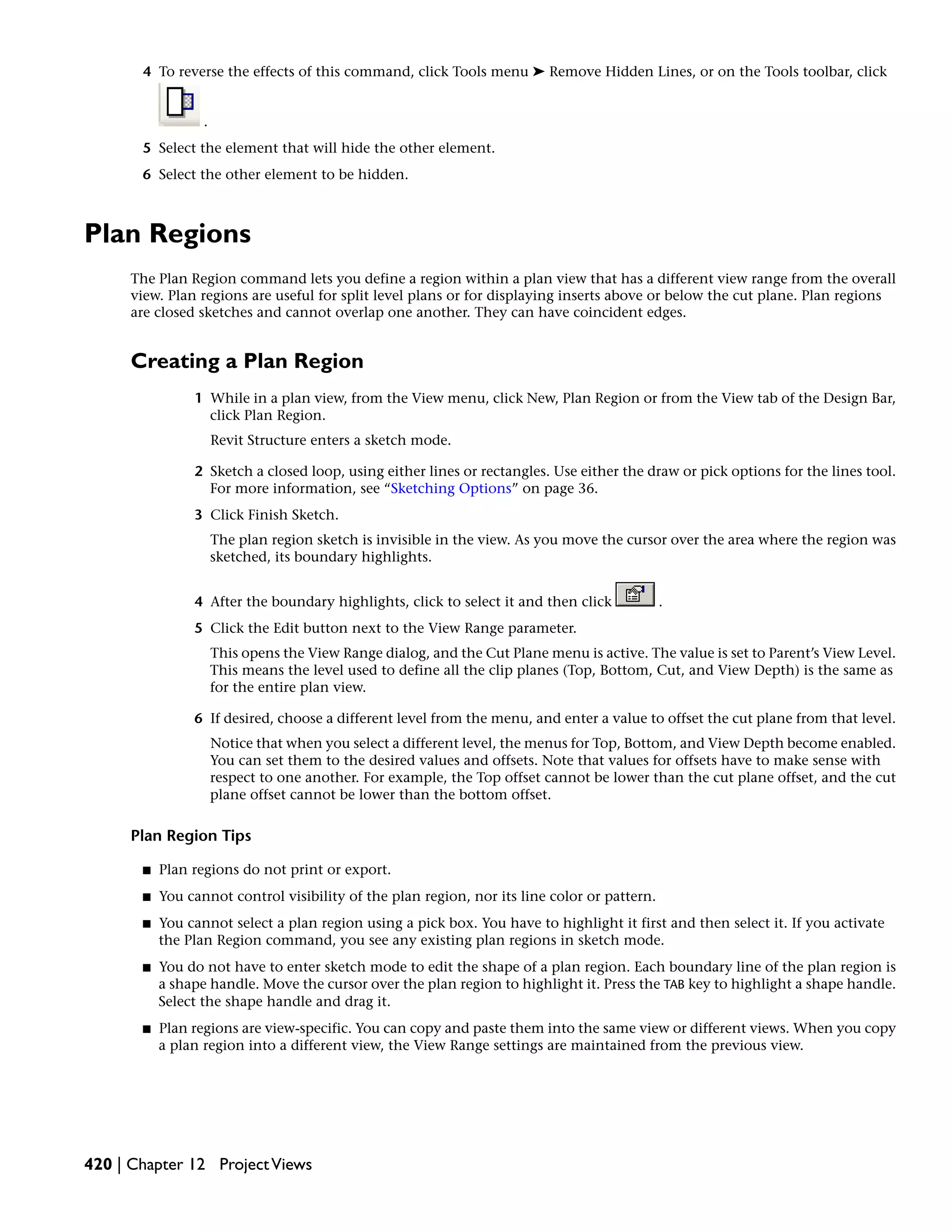 4 To reverse the effects of this command, click Tools menu ➤ Remove Hidden Lines, or on the Tools toolbar, click
.
5 Select the element that will hide the other element.
6 Select the other element to be hidden.
Plan Regions
The Plan Region command lets you define a region within a plan view that has a different view range from the overall
view. Plan regions are useful for split level plans or for displaying inserts above or below the cut plane. Plan regions
are closed sketches and cannot overlap one another. They can have coincident edges.
Creating a Plan Region
1 While in a plan view, from the View menu, click New, Plan Region or from the View tab of the Design Bar,
click Plan Region.
Revit Structure enters a sketch mode.
2 Sketch a closed loop, using either lines or rectangles. Use either the draw or pick options for the lines tool.
For more information, see “Sketching Options” on page 36.
3 Click Finish Sketch.
The plan region sketch is invisible in the view. As you move the cursor over the area where the region was
sketched, its boundary highlights.
4 After the boundary highlights, click to select it and then click .
5 Click the Edit button next to the View Range parameter.
This opens the View Range dialog, and the Cut Plane menu is active. The value is set to Parent’s View Level.
This means the level used to define all the clip planes (Top, Bottom, Cut, and View Depth) is the same as
for the entire plan view.
6 If desired, choose a different level from the menu, and enter a value to offset the cut plane from that level.
Notice that when you select a different level, the menus for Top, Bottom, and View Depth become enabled.
You can set them to the desired values and offsets. Note that values for offsets have to make sense with
respect to one another. For example, the Top offset cannot be lower than the cut plane offset, and the cut
plane offset cannot be lower than the bottom offset.
Plan Region Tips
■ Plan regions do not print or export.
■ You cannot control visibility of the plan region, nor its line color or pattern.
■ You cannot select a plan region using a pick box. You have to highlight it first and then select it. If you activate
the Plan Region command, you see any existing plan regions in sketch mode.
■ You do not have to enter sketch mode to edit the shape of a plan region. Each boundary line of the plan region is
a shape handle. Move the cursor over the plan region to highlight it. Press the TAB key to highlight a shape handle.
Select the shape handle and drag it.
■ Plan regions are view-specific. You can copy and paste them into the same view or different views. When you copy
a plan region into a different view, the View Range settings are maintained from the previous view.
420 | Chapter 12 ProjectViews
 
