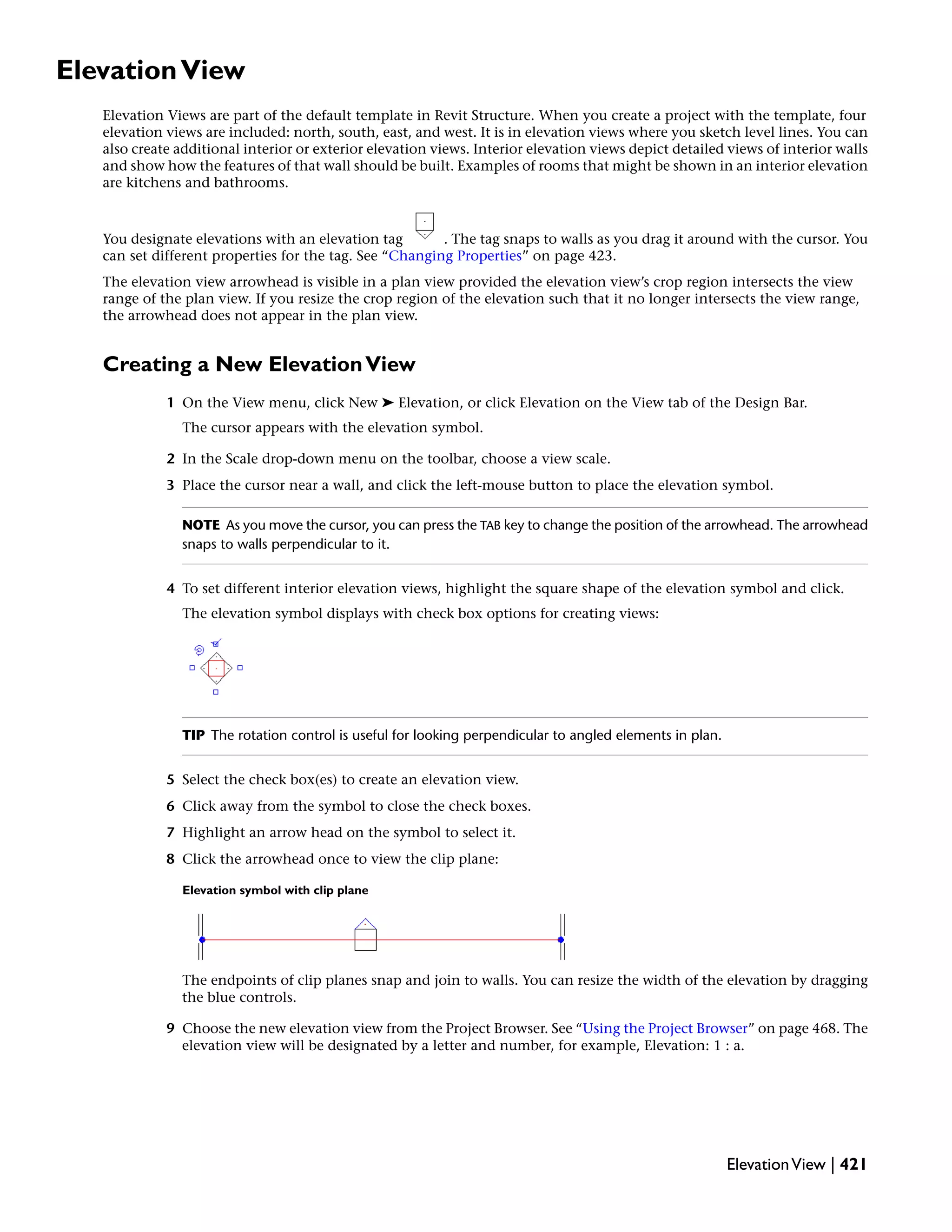 ElevationView
Elevation Views are part of the default template in Revit Structure. When you create a project with the template, four
elevation views are included: north, south, east, and west. It is in elevation views where you sketch level lines. You can
also create additional interior or exterior elevation views. Interior elevation views depict detailed views of interior walls
and show how the features of that wall should be built. Examples of rooms that might be shown in an interior elevation
are kitchens and bathrooms.
You designate elevations with an elevation tag . The tag snaps to walls as you drag it around with the cursor. You
can set different properties for the tag. See “Changing Properties” on page 423.
The elevation view arrowhead is visible in a plan view provided the elevation view’s crop region intersects the view
range of the plan view. If you resize the crop region of the elevation such that it no longer intersects the view range,
the arrowhead does not appear in the plan view.
Creating a New ElevationView
1 On the View menu, click New ➤ Elevation, or click Elevation on the View tab of the Design Bar.
The cursor appears with the elevation symbol.
2 In the Scale drop-down menu on the toolbar, choose a view scale.
3 Place the cursor near a wall, and click the left-mouse button to place the elevation symbol.
NOTE As you move the cursor, you can press the TAB key to change the position of the arrowhead. The arrowhead
snaps to walls perpendicular to it.
4 To set different interior elevation views, highlight the square shape of the elevation symbol and click.
The elevation symbol displays with check box options for creating views:
TIP The rotation control is useful for looking perpendicular to angled elements in plan.
5 Select the check box(es) to create an elevation view.
6 Click away from the symbol to close the check boxes.
7 Highlight an arrow head on the symbol to select it.
8 Click the arrowhead once to view the clip plane:
Elevation symbol with clip plane
The endpoints of clip planes snap and join to walls. You can resize the width of the elevation by dragging
the blue controls.
9 Choose the new elevation view from the Project Browser. See “Using the Project Browser” on page 468. The
elevation view will be designated by a letter and number, for example, Elevation: 1 : a.
ElevationView | 421
 
