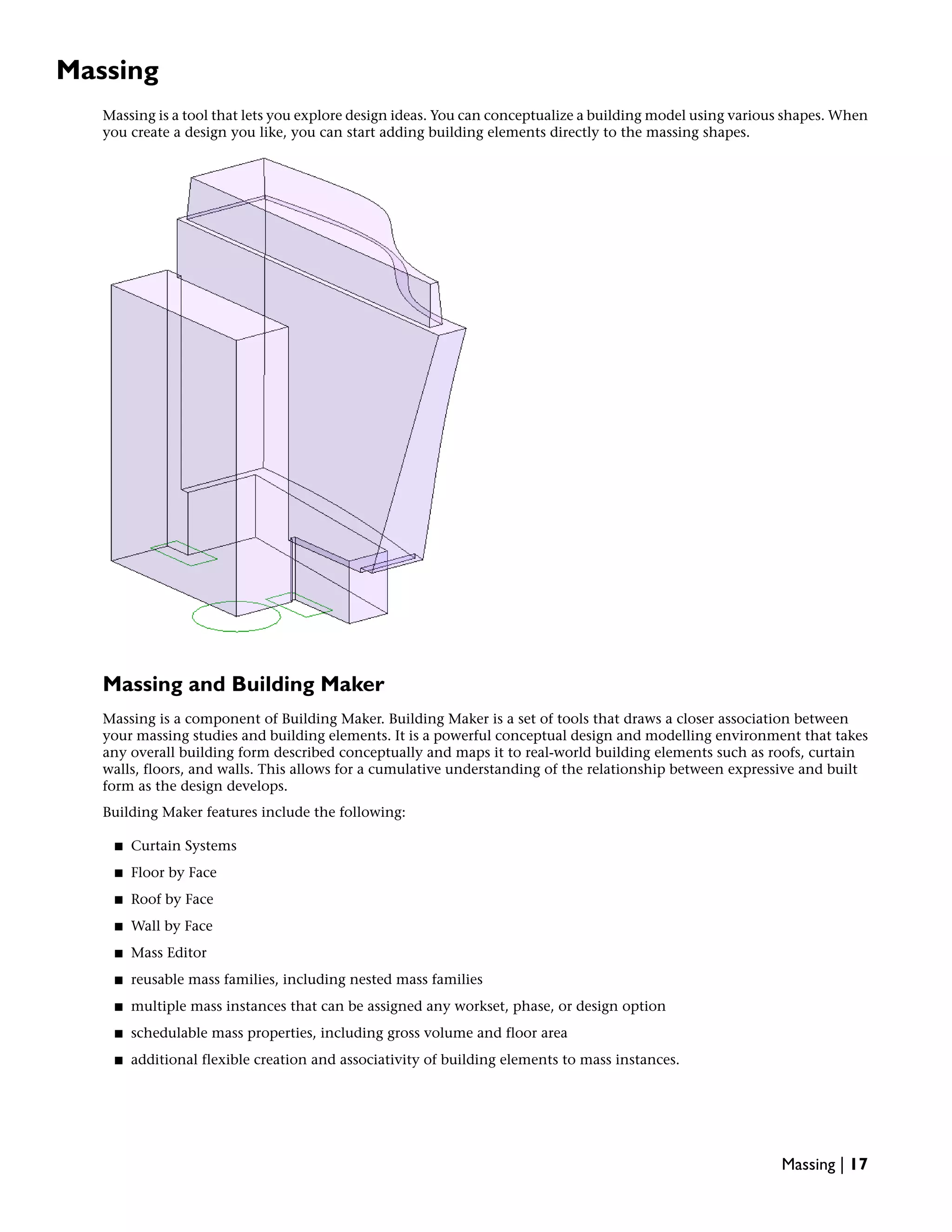Massing
Massing is a tool that lets you explore design ideas. You can conceptualize a building model using various shapes. When
you create a design you like, you can start adding building elements directly to the massing shapes.
Massing and Building Maker
Massing is a component of Building Maker. Building Maker is a set of tools that draws a closer association between
your massing studies and building elements. It is a powerful conceptual design and modelling environment that takes
any overall building form described conceptually and maps it to real-world building elements such as roofs, curtain
walls, floors, and walls. This allows for a cumulative understanding of the relationship between expressive and built
form as the design develops.
Building Maker features include the following:
■ Curtain Systems
■ Floor by Face
■ Roof by Face
■ Wall by Face
■ Mass Editor
■ reusable mass families, including nested mass families
■ multiple mass instances that can be assigned any workset, phase, or design option
■ schedulable mass properties, including gross volume and floor area
■ additional flexible creation and associativity of building elements to mass instances.
Massing | 17
 