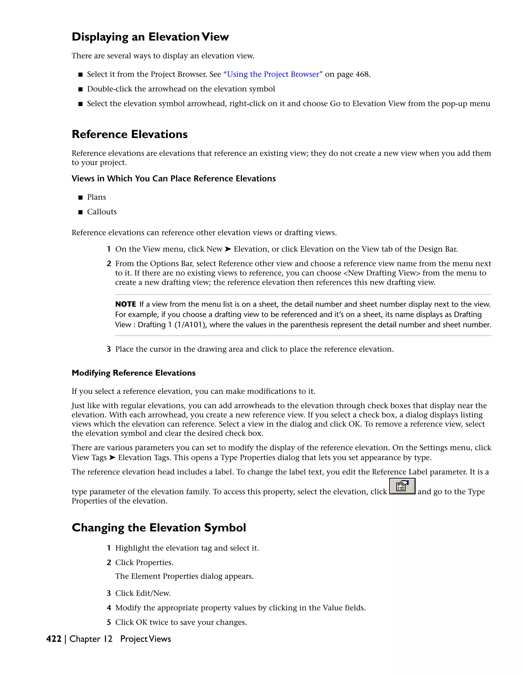 Displaying an ElevationView
There are several ways to display an elevation view.
■ Select it from the Project Browser. See “Using the Project Browser” on page 468.
■ Double-click the arrowhead on the elevation symbol
■ Select the elevation symbol arrowhead, right-click on it and choose Go to Elevation View from the pop-up menu
Reference Elevations
Reference elevations are elevations that reference an existing view; they do not create a new view when you add them
to your project.
Views in Which You Can Place Reference Elevations
■ Plans
■ Callouts
Reference elevations can reference other elevation views or drafting views.
1 On the View menu, click New ➤ Elevation, or click Elevation on the View tab of the Design Bar.
2 From the Options Bar, select Reference other view and choose a reference view name from the menu next
to it. If there are no existing views to reference, you can choose <New Drafting View> from the menu to
create a new drafting view; the reference elevation then references this new drafting view.
NOTE If a view from the menu list is on a sheet, the detail number and sheet number display next to the view.
For example, if you choose a drafting view to be referenced and it’s on a sheet, its name displays as Drafting
View : Drafting 1 (1/A101), where the values in the parenthesis represent the detail number and sheet number.
3 Place the cursor in the drawing area and click to place the reference elevation.
Modifying Reference Elevations
If you select a reference elevation, you can make modifications to it.
Just like with regular elevations, you can add arrowheads to the elevation through check boxes that display near the
elevation. With each arrowhead, you create a new reference view. If you select a check box, a dialog displays listing
views which the elevation can reference. Select a view in the dialog and click OK. To remove a reference view, select
the elevation symbol and clear the desired check box.
There are various parameters you can set to modify the display of the reference elevation. On the Settings menu, click
View Tags ➤ Elevation Tags. This opens a Type Properties dialog that lets you set appearance by type.
The reference elevation head includes a label. To change the label text, you edit the Reference Label parameter. It is a
type parameter of the elevation family. To access this property, select the elevation, click and go to the Type
Properties of the elevation.
Changing the Elevation Symbol
1 Highlight the elevation tag and select it.
2 Click Properties.
The Element Properties dialog appears.
3 Click Edit/New.
4 Modify the appropriate property values by clicking in the Value fields.
5 Click OK twice to save your changes.
422 | Chapter 12 ProjectViews
 