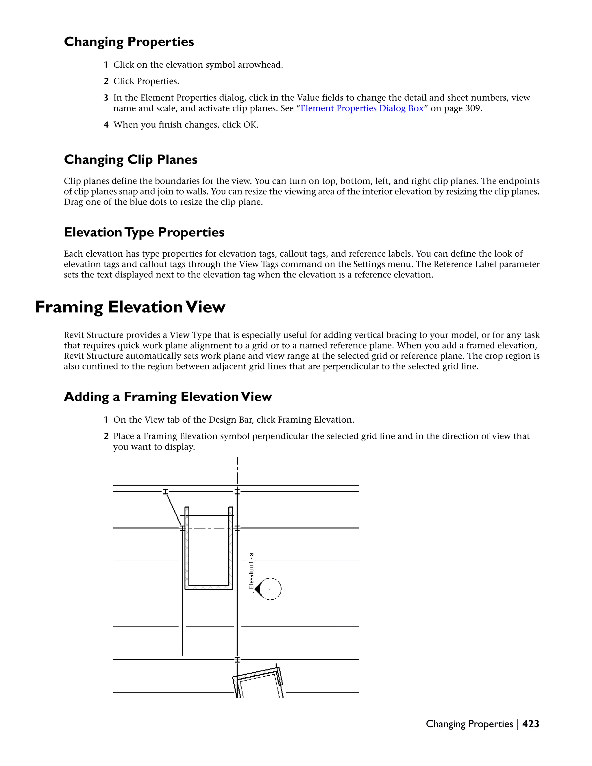 Changing Properties
1 Click on the elevation symbol arrowhead.
2 Click Properties.
3 In the Element Properties dialog, click in the Value fields to change the detail and sheet numbers, view
name and scale, and activate clip planes. See “Element Properties Dialog Box” on page 309.
4 When you finish changes, click OK.
Changing Clip Planes
Clip planes define the boundaries for the view. You can turn on top, bottom, left, and right clip planes. The endpoints
of clip planes snap and join to walls. You can resize the viewing area of the interior elevation by resizing the clip planes.
Drag one of the blue dots to resize the clip plane.
ElevationType Properties
Each elevation has type properties for elevation tags, callout tags, and reference labels. You can define the look of
elevation tags and callout tags through the View Tags command on the Settings menu. The Reference Label parameter
sets the text displayed next to the elevation tag when the elevation is a reference elevation.
Framing ElevationView
Revit Structure provides a View Type that is especially useful for adding vertical bracing to your model, or for any task
that requires quick work plane alignment to a grid or to a named reference plane. When you add a framed elevation,
Revit Structure automatically sets work plane and view range at the selected grid or reference plane. The crop region is
also confined to the region between adjacent grid lines that are perpendicular to the selected grid line.
Adding a Framing ElevationView
1 On the View tab of the Design Bar, click Framing Elevation.
2 Place a Framing Elevation symbol perpendicular the selected grid line and in the direction of view that
you want to display.
Changing Properties | 423
 
