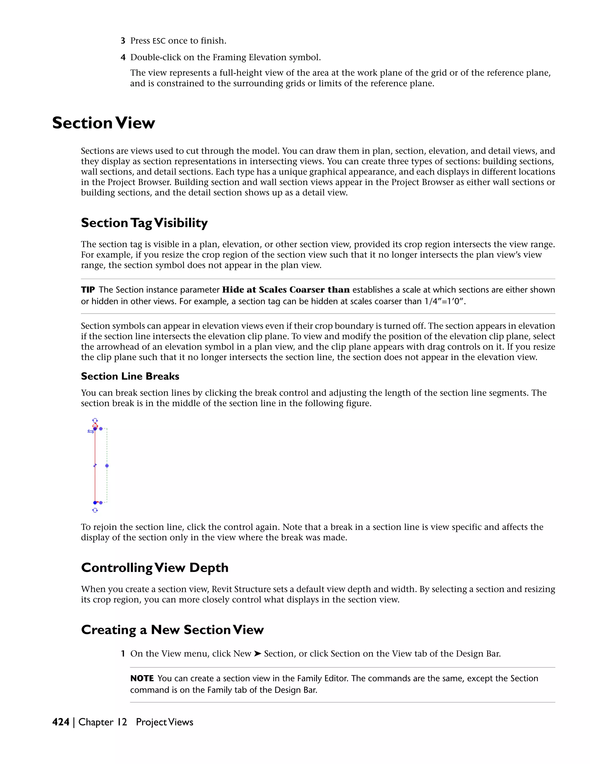 3 Press ESC once to finish.
4 Double-click on the Framing Elevation symbol.
The view represents a full-height view of the area at the work plane of the grid or of the reference plane,
and is constrained to the surrounding grids or limits of the reference plane.
SectionView
Sections are views used to cut through the model. You can draw them in plan, section, elevation, and detail views, and
they display as section representations in intersecting views. You can create three types of sections: building sections,
wall sections, and detail sections. Each type has a unique graphical appearance, and each displays in different locations
in the Project Browser. Building section and wall section views appear in the Project Browser as either wall sections or
building sections, and the detail section shows up as a detail view.
SectionTagVisibility
The section tag is visible in a plan, elevation, or other section view, provided its crop region intersects the view range.
For example, if you resize the crop region of the section view such that it no longer intersects the plan view’s view
range, the section symbol does not appear in the plan view.
TIP The Section instance parameter Hide at Scales Coarser than establishes a scale at which sections are either shown
or hidden in other views. For example, a section tag can be hidden at scales coarser than 1/4”=1’0”.
Section symbols can appear in elevation views even if their crop boundary is turned off. The section appears in elevation
if the section line intersects the elevation clip plane. To view and modify the position of the elevation clip plane, select
the arrowhead of an elevation symbol in a plan view, and the clip plane appears with drag controls on it. If you resize
the clip plane such that it no longer intersects the section line, the section does not appear in the elevation view.
Section Line Breaks
You can break section lines by clicking the break control and adjusting the length of the section line segments. The
section break is in the middle of the section line in the following figure.
To rejoin the section line, click the control again. Note that a break in a section line is view specific and affects the
display of the section only in the view where the break was made.
ControllingView Depth
When you create a section view, Revit Structure sets a default view depth and width. By selecting a section and resizing
its crop region, you can more closely control what displays in the section view.
Creating a New SectionView
1 On the View menu, click New ➤ Section, or click Section on the View tab of the Design Bar.
NOTE You can create a section view in the Family Editor. The commands are the same, except the Section
command is on the Family tab of the Design Bar.
424 | Chapter 12 ProjectViews
 