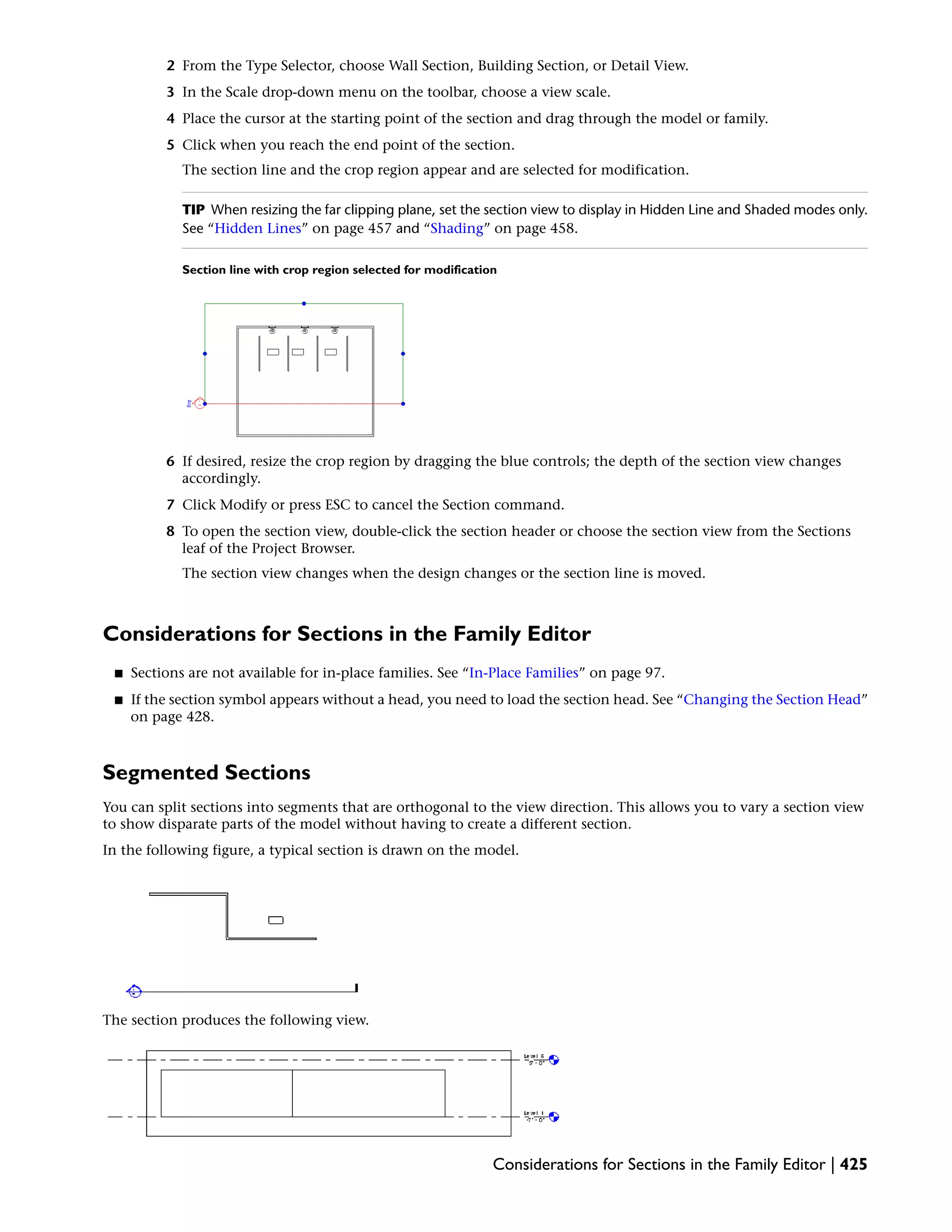2 From the Type Selector, choose Wall Section, Building Section, or Detail View.
3 In the Scale drop-down menu on the toolbar, choose a view scale.
4 Place the cursor at the starting point of the section and drag through the model or family.
5 Click when you reach the end point of the section.
The section line and the crop region appear and are selected for modification.
TIP When resizing the far clipping plane, set the section view to display in Hidden Line and Shaded modes only.
See “Hidden Lines” on page 457 and “Shading” on page 458.
Section line with crop region selected for modification
6 If desired, resize the crop region by dragging the blue controls; the depth of the section view changes
accordingly.
7 Click Modify or press ESC to cancel the Section command.
8 To open the section view, double-click the section header or choose the section view from the Sections
leaf of the Project Browser.
The section view changes when the design changes or the section line is moved.
Considerations for Sections in the Family Editor
■ Sections are not available for in-place families. See “In-Place Families” on page 97.
■ If the section symbol appears without a head, you need to load the section head. See “Changing the Section Head”
on page 428.
Segmented Sections
You can split sections into segments that are orthogonal to the view direction. This allows you to vary a section view
to show disparate parts of the model without having to create a different section.
In the following figure, a typical section is drawn on the model.
The section produces the following view.
Considerations for Sections in the Family Editor | 425
 