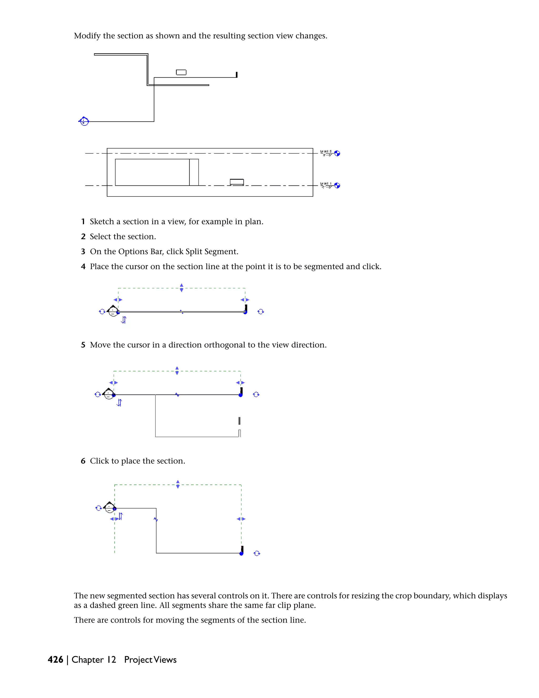 Modify the section as shown and the resulting section view changes.
1 Sketch a section in a view, for example in plan.
2 Select the section.
3 On the Options Bar, click Split Segment.
4 Place the cursor on the section line at the point it is to be segmented and click.
5 Move the cursor in a direction orthogonal to the view direction.
6 Click to place the section.
The new segmented section has several controls on it. There are controls for resizing the crop boundary, which displays
as a dashed green line. All segments share the same far clip plane.
There are controls for moving the segments of the section line.
426 | Chapter 12 ProjectViews
 