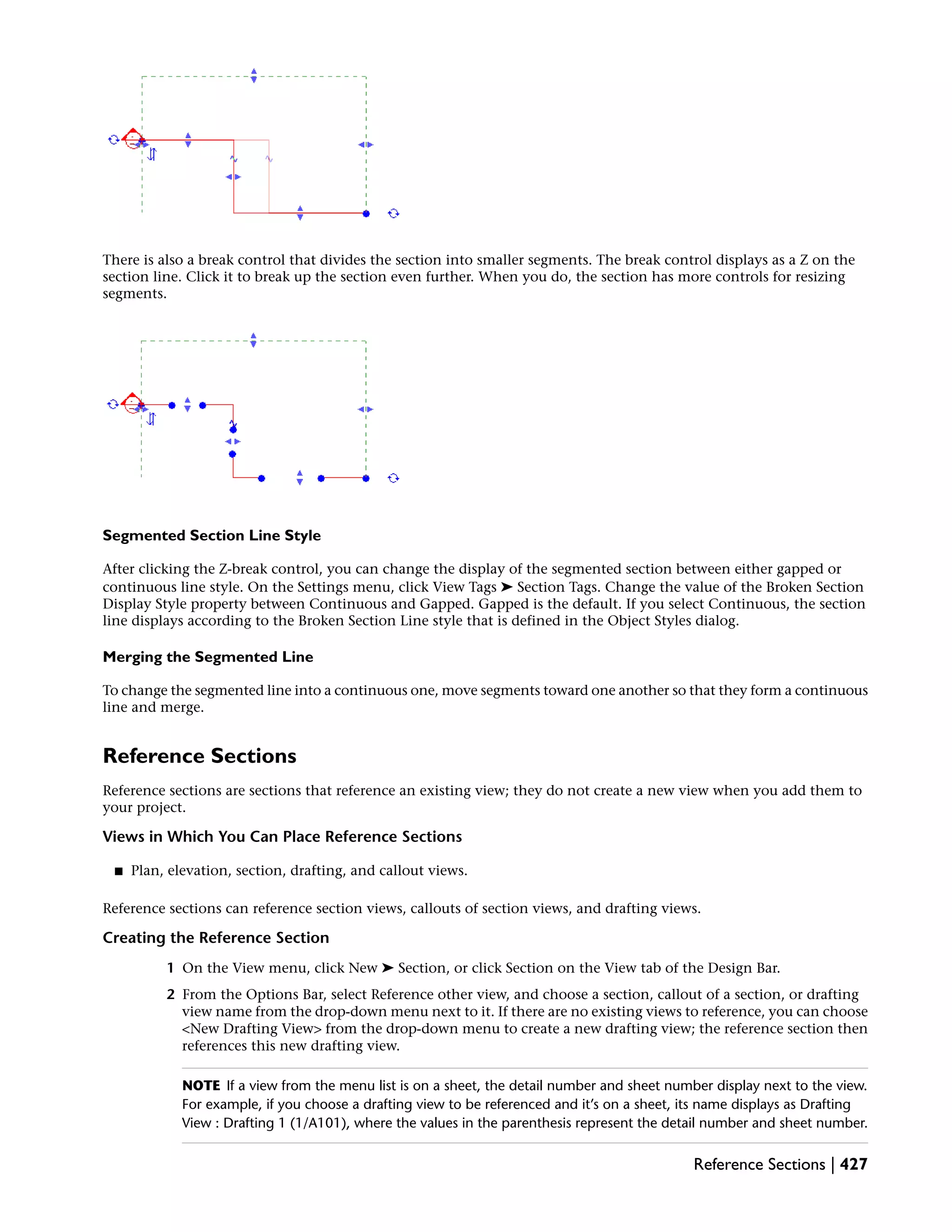 There is also a break control that divides the section into smaller segments. The break control displays as a Z on the
section line. Click it to break up the section even further. When you do, the section has more controls for resizing
segments.
Segmented Section Line Style
After clicking the Z-break control, you can change the display of the segmented section between either gapped or
continuous line style. On the Settings menu, click View Tags ➤ Section Tags. Change the value of the Broken Section
Display Style property between Continuous and Gapped. Gapped is the default. If you select Continuous, the section
line displays according to the Broken Section Line style that is defined in the Object Styles dialog.
Merging the Segmented Line
To change the segmented line into a continuous one, move segments toward one another so that they form a continuous
line and merge.
Reference Sections
Reference sections are sections that reference an existing view; they do not create a new view when you add them to
your project.
Views in Which You Can Place Reference Sections
■ Plan, elevation, section, drafting, and callout views.
Reference sections can reference section views, callouts of section views, and drafting views.
Creating the Reference Section
1 On the View menu, click New ➤ Section, or click Section on the View tab of the Design Bar.
2 From the Options Bar, select Reference other view, and choose a section, callout of a section, or drafting
view name from the drop-down menu next to it. If there are no existing views to reference, you can choose
<New Drafting View> from the drop-down menu to create a new drafting view; the reference section then
references this new drafting view.
NOTE If a view from the menu list is on a sheet, the detail number and sheet number display next to the view.
For example, if you choose a drafting view to be referenced and it’s on a sheet, its name displays as Drafting
View : Drafting 1 (1/A101), where the values in the parenthesis represent the detail number and sheet number.
Reference Sections | 427
 