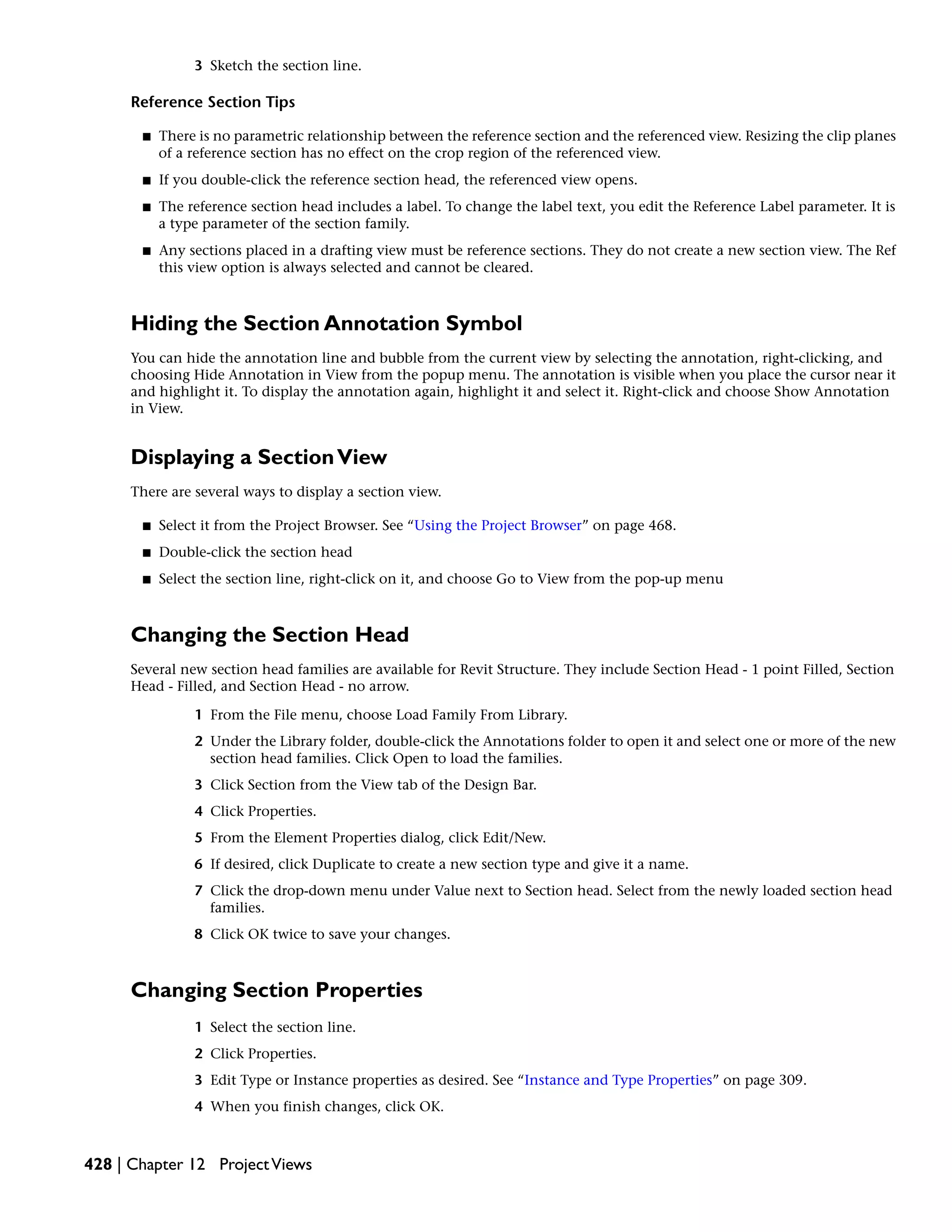 3 Sketch the section line.
Reference Section Tips
■ There is no parametric relationship between the reference section and the referenced view. Resizing the clip planes
of a reference section has no effect on the crop region of the referenced view.
■ If you double-click the reference section head, the referenced view opens.
■ The reference section head includes a label. To change the label text, you edit the Reference Label parameter. It is
a type parameter of the section family.
■ Any sections placed in a drafting view must be reference sections. They do not create a new section view. The Ref
this view option is always selected and cannot be cleared.
Hiding the Section Annotation Symbol
You can hide the annotation line and bubble from the current view by selecting the annotation, right-clicking, and
choosing Hide Annotation in View from the popup menu. The annotation is visible when you place the cursor near it
and highlight it. To display the annotation again, highlight it and select it. Right-click and choose Show Annotation
in View.
Displaying a SectionView
There are several ways to display a section view.
■ Select it from the Project Browser. See “Using the Project Browser” on page 468.
■ Double-click the section head
■ Select the section line, right-click on it, and choose Go to View from the pop-up menu
Changing the Section Head
Several new section head families are available for Revit Structure. They include Section Head - 1 point Filled, Section
Head - Filled, and Section Head - no arrow.
1 From the File menu, choose Load Family From Library.
2 Under the Library folder, double-click the Annotations folder to open it and select one or more of the new
section head families. Click Open to load the families.
3 Click Section from the View tab of the Design Bar.
4 Click Properties.
5 From the Element Properties dialog, click Edit/New.
6 If desired, click Duplicate to create a new section type and give it a name.
7 Click the drop-down menu under Value next to Section head. Select from the newly loaded section head
families.
8 Click OK twice to save your changes.
Changing Section Properties
1 Select the section line.
2 Click Properties.
3 Edit Type or Instance properties as desired. See “Instance and Type Properties” on page 309.
4 When you finish changes, click OK.
428 | Chapter 12 ProjectViews
 