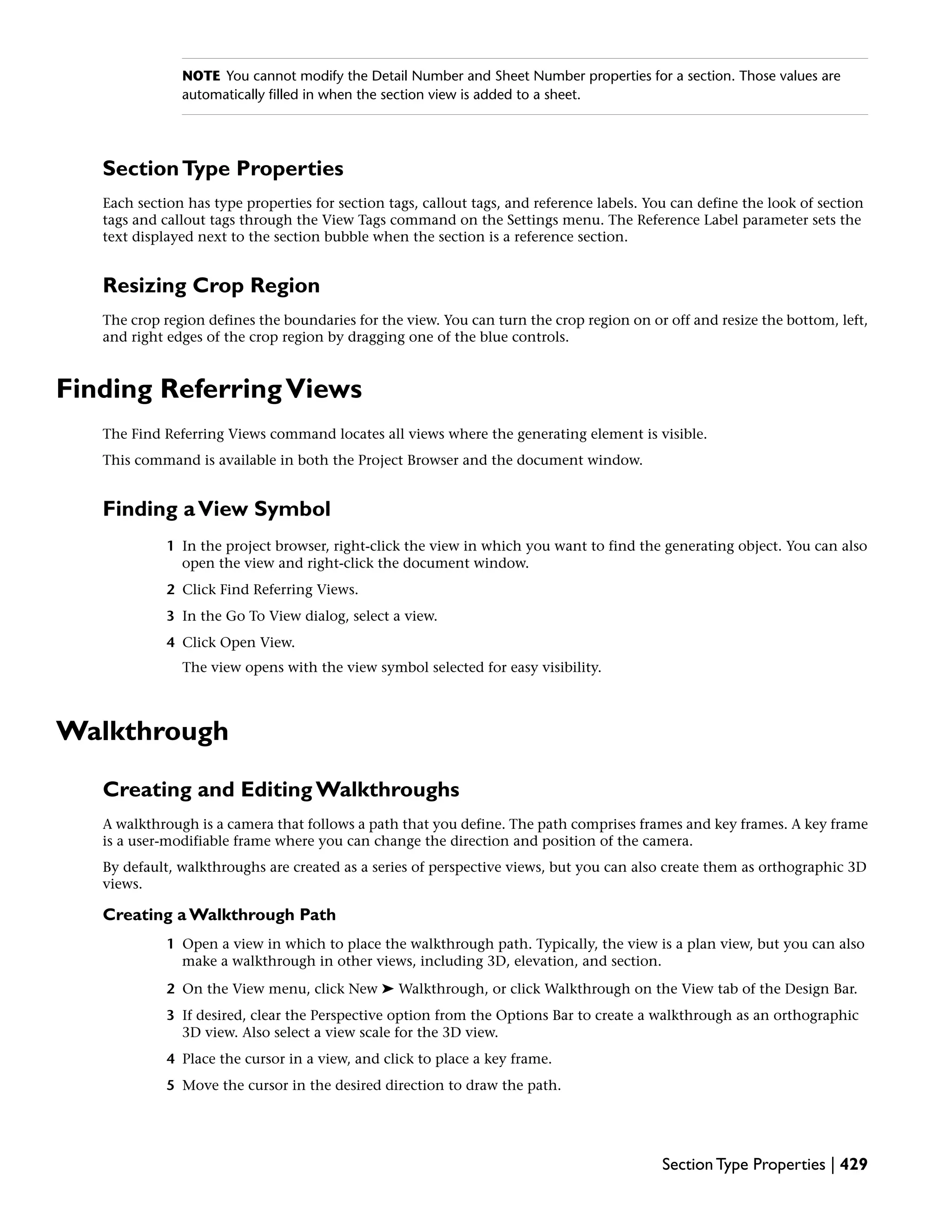 NOTE You cannot modify the Detail Number and Sheet Number properties for a section. Those values are
automatically filled in when the section view is added to a sheet.
SectionType Properties
Each section has type properties for section tags, callout tags, and reference labels. You can define the look of section
tags and callout tags through the View Tags command on the Settings menu. The Reference Label parameter sets the
text displayed next to the section bubble when the section is a reference section.
Resizing Crop Region
The crop region defines the boundaries for the view. You can turn the crop region on or off and resize the bottom, left,
and right edges of the crop region by dragging one of the blue controls.
Finding ReferringViews
The Find Referring Views command locates all views where the generating element is visible.
This command is available in both the Project Browser and the document window.
Finding aView Symbol
1 In the project browser, right-click the view in which you want to find the generating object. You can also
open the view and right-click the document window.
2 Click Find Referring Views.
3 In the Go To View dialog, select a view.
4 Click Open View.
The view opens with the view symbol selected for easy visibility.
Walkthrough
Creating and Editing Walkthroughs
A walkthrough is a camera that follows a path that you define. The path comprises frames and key frames. A key frame
is a user-modifiable frame where you can change the direction and position of the camera.
By default, walkthroughs are created as a series of perspective views, but you can also create them as orthographic 3D
views.
Creating a Walkthrough Path
1 Open a view in which to place the walkthrough path. Typically, the view is a plan view, but you can also
make a walkthrough in other views, including 3D, elevation, and section.
2 On the View menu, click New ➤ Walkthrough, or click Walkthrough on the View tab of the Design Bar.
3 If desired, clear the Perspective option from the Options Bar to create a walkthrough as an orthographic
3D view. Also select a view scale for the 3D view.
4 Place the cursor in a view, and click to place a key frame.
5 Move the cursor in the desired direction to draw the path.
Section Type Properties | 429
 