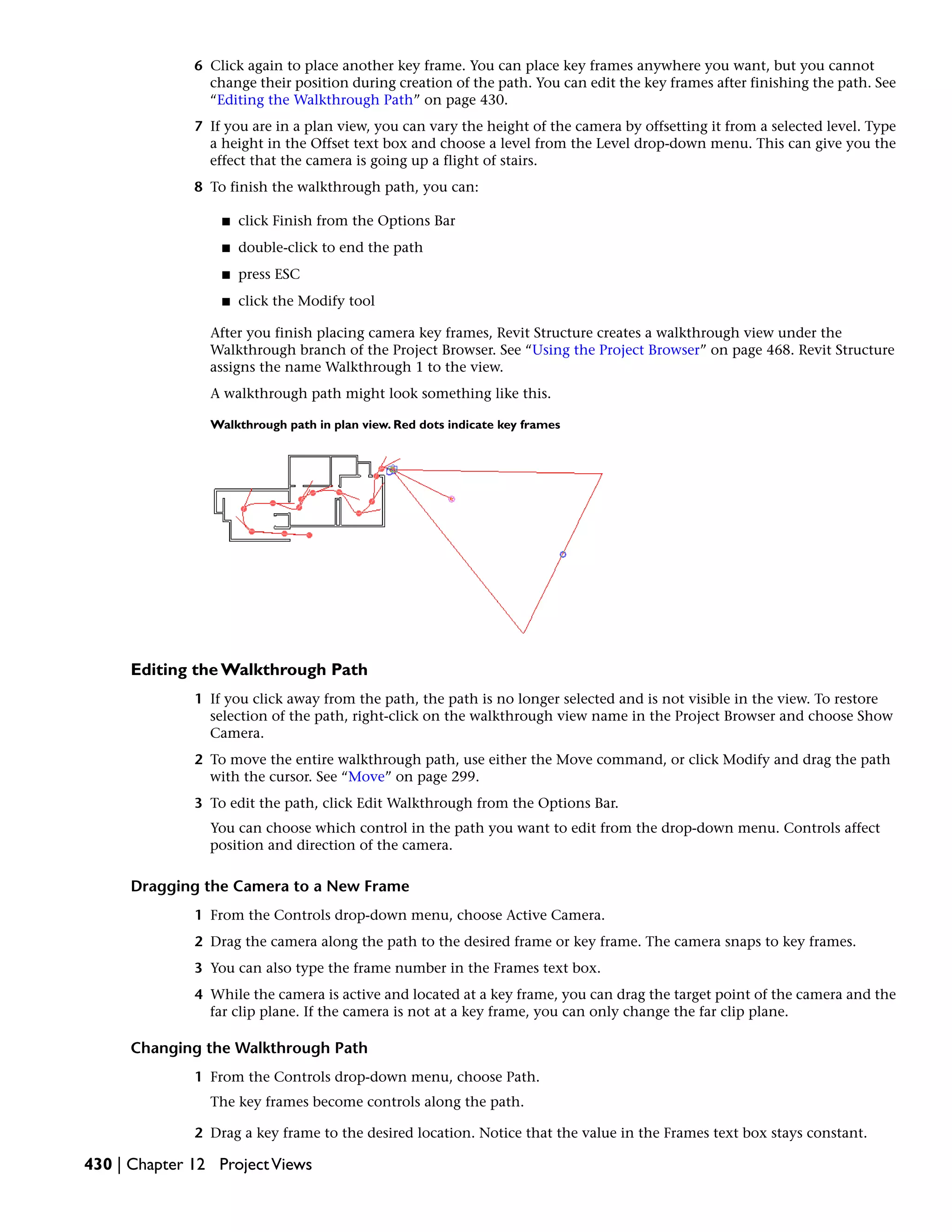 6 Click again to place another key frame. You can place key frames anywhere you want, but you cannot
change their position during creation of the path. You can edit the key frames after finishing the path. See
“Editing the Walkthrough Path” on page 430.
7 If you are in a plan view, you can vary the height of the camera by offsetting it from a selected level. Type
a height in the Offset text box and choose a level from the Level drop-down menu. This can give you the
effect that the camera is going up a flight of stairs.
8 To finish the walkthrough path, you can:
■ click Finish from the Options Bar
■ double-click to end the path
■ press ESC
■ click the Modify tool
After you finish placing camera key frames, Revit Structure creates a walkthrough view under the
Walkthrough branch of the Project Browser. See “Using the Project Browser” on page 468. Revit Structure
assigns the name Walkthrough 1 to the view.
A walkthrough path might look something like this.
Walkthrough path in plan view. Red dots indicate key frames
Editing the Walkthrough Path
1 If you click away from the path, the path is no longer selected and is not visible in the view. To restore
selection of the path, right-click on the walkthrough view name in the Project Browser and choose Show
Camera.
2 To move the entire walkthrough path, use either the Move command, or click Modify and drag the path
with the cursor. See “Move” on page 299.
3 To edit the path, click Edit Walkthrough from the Options Bar.
You can choose which control in the path you want to edit from the drop-down menu. Controls affect
position and direction of the camera.
Dragging the Camera to a New Frame
1 From the Controls drop-down menu, choose Active Camera.
2 Drag the camera along the path to the desired frame or key frame. The camera snaps to key frames.
3 You can also type the frame number in the Frames text box.
4 While the camera is active and located at a key frame, you can drag the target point of the camera and the
far clip plane. If the camera is not at a key frame, you can only change the far clip plane.
Changing the Walkthrough Path
1 From the Controls drop-down menu, choose Path.
The key frames become controls along the path.
2 Drag a key frame to the desired location. Notice that the value in the Frames text box stays constant.
430 | Chapter 12 ProjectViews
 