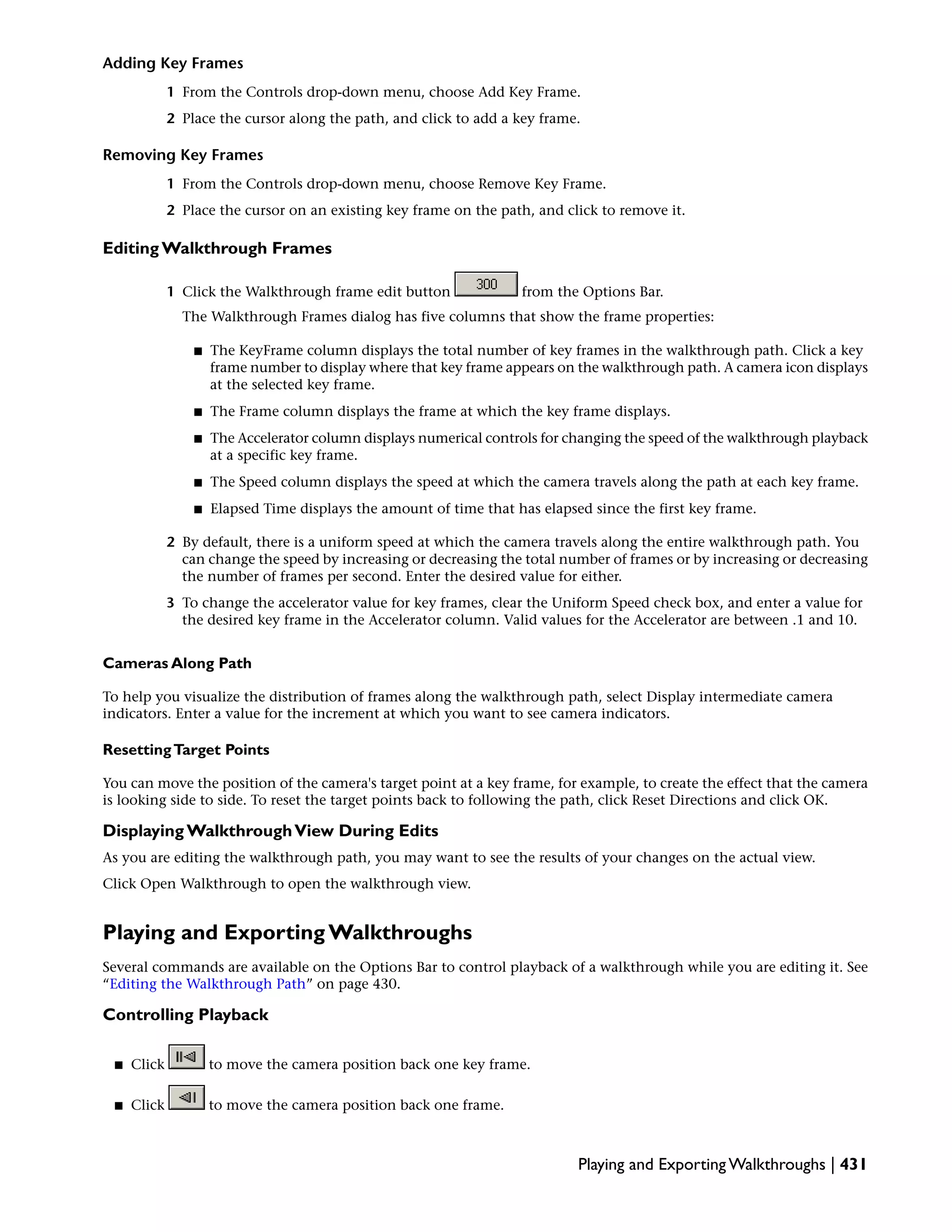 Adding Key Frames
1 From the Controls drop-down menu, choose Add Key Frame.
2 Place the cursor along the path, and click to add a key frame.
Removing Key Frames
1 From the Controls drop-down menu, choose Remove Key Frame.
2 Place the cursor on an existing key frame on the path, and click to remove it.
Editing Walkthrough Frames
1 Click the Walkthrough frame edit button from the Options Bar.
The Walkthrough Frames dialog has five columns that show the frame properties:
■ The KeyFrame column displays the total number of key frames in the walkthrough path. Click a key
frame number to display where that key frame appears on the walkthrough path. A camera icon displays
at the selected key frame.
■ The Frame column displays the frame at which the key frame displays.
■ The Accelerator column displays numerical controls for changing the speed of the walkthrough playback
at a specific key frame.
■ The Speed column displays the speed at which the camera travels along the path at each key frame.
■ Elapsed Time displays the amount of time that has elapsed since the first key frame.
2 By default, there is a uniform speed at which the camera travels along the entire walkthrough path. You
can change the speed by increasing or decreasing the total number of frames or by increasing or decreasing
the number of frames per second. Enter the desired value for either.
3 To change the accelerator value for key frames, clear the Uniform Speed check box, and enter a value for
the desired key frame in the Accelerator column. Valid values for the Accelerator are between .1 and 10.
Cameras Along Path
To help you visualize the distribution of frames along the walkthrough path, select Display intermediate camera
indicators. Enter a value for the increment at which you want to see camera indicators.
ResettingTarget Points
You can move the position of the camera's target point at a key frame, for example, to create the effect that the camera
is looking side to side. To reset the target points back to following the path, click Reset Directions and click OK.
Displaying WalkthroughView During Edits
As you are editing the walkthrough path, you may want to see the results of your changes on the actual view.
Click Open Walkthrough to open the walkthrough view.
Playing and Exporting Walkthroughs
Several commands are available on the Options Bar to control playback of a walkthrough while you are editing it. See
“Editing the Walkthrough Path” on page 430.
Controlling Playback
■ Click to move the camera position back one key frame.
■ Click to move the camera position back one frame.
Playing and Exporting Walkthroughs | 431
 