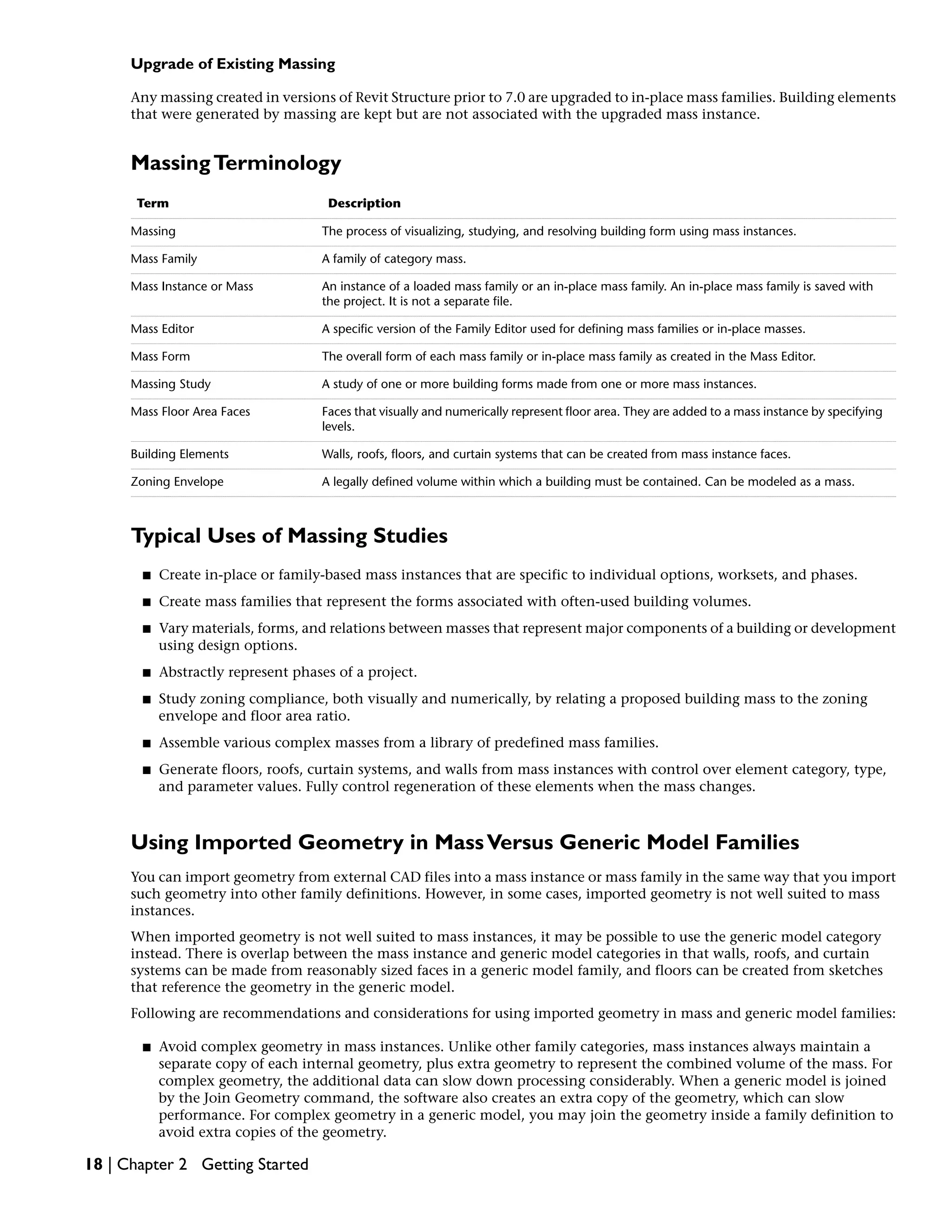 Upgrade of Existing Massing
Any massing created in versions of Revit Structure prior to 7.0 are upgraded to in-place mass families. Building elements
that were generated by massing are kept but are not associated with the upgraded mass instance.
MassingTerminology
DescriptionTerm
The process of visualizing, studying, and resolving building form using mass instances.Massing
A family of category mass.Mass Family
An instance of a loaded mass family or an in-place mass family. An in-place mass family is saved with
the project. It is not a separate file.
Mass Instance or Mass
A specific version of the Family Editor used for defining mass families or in-place masses.Mass Editor
The overall form of each mass family or in-place mass family as created in the Mass Editor.Mass Form
A study of one or more building forms made from one or more mass instances.Massing Study
Faces that visually and numerically represent floor area. They are added to a mass instance by specifying
levels.
Mass Floor Area Faces
Walls, roofs, floors, and curtain systems that can be created from mass instance faces.Building Elements
A legally defined volume within which a building must be contained. Can be modeled as a mass.Zoning Envelope
Typical Uses of Massing Studies
■ Create in-place or family-based mass instances that are specific to individual options, worksets, and phases.
■ Create mass families that represent the forms associated with often-used building volumes.
■ Vary materials, forms, and relations between masses that represent major components of a building or development
using design options.
■ Abstractly represent phases of a project.
■ Study zoning compliance, both visually and numerically, by relating a proposed building mass to the zoning
envelope and floor area ratio.
■ Assemble various complex masses from a library of predefined mass families.
■ Generate floors, roofs, curtain systems, and walls from mass instances with control over element category, type,
and parameter values. Fully control regeneration of these elements when the mass changes.
Using Imported Geometry in MassVersus Generic Model Families
You can import geometry from external CAD files into a mass instance or mass family in the same way that you import
such geometry into other family definitions. However, in some cases, imported geometry is not well suited to mass
instances.
When imported geometry is not well suited to mass instances, it may be possible to use the generic model category
instead. There is overlap between the mass instance and generic model categories in that walls, roofs, and curtain
systems can be made from reasonably sized faces in a generic model family, and floors can be created from sketches
that reference the geometry in the generic model.
Following are recommendations and considerations for using imported geometry in mass and generic model families:
■ Avoid complex geometry in mass instances. Unlike other family categories, mass instances always maintain a
separate copy of each internal geometry, plus extra geometry to represent the combined volume of the mass. For
complex geometry, the additional data can slow down processing considerably. When a generic model is joined
by the Join Geometry command, the software also creates an extra copy of the geometry, which can slow
performance. For complex geometry in a generic model, you may join the geometry inside a family definition to
avoid extra copies of the geometry.
18 | Chapter 2 Getting Started
 