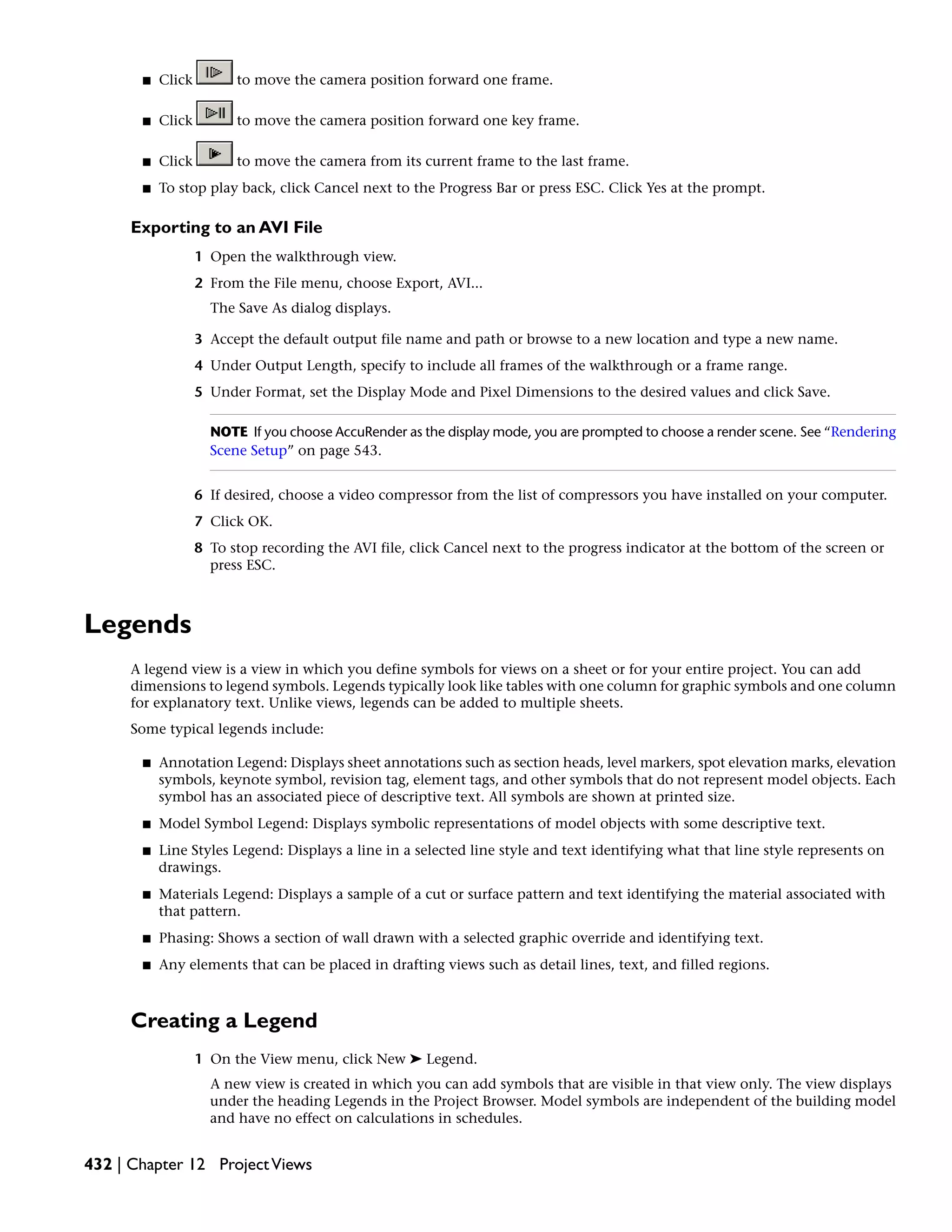 ■ Click to move the camera position forward one frame.
■ Click to move the camera position forward one key frame.
■ Click to move the camera from its current frame to the last frame.
■ To stop play back, click Cancel next to the Progress Bar or press ESC. Click Yes at the prompt.
Exporting to an AVI File
1 Open the walkthrough view.
2 From the File menu, choose Export, AVI...
The Save As dialog displays.
3 Accept the default output file name and path or browse to a new location and type a new name.
4 Under Output Length, specify to include all frames of the walkthrough or a frame range.
5 Under Format, set the Display Mode and Pixel Dimensions to the desired values and click Save.
NOTE If you choose AccuRender as the display mode, you are prompted to choose a render scene. See “Rendering
Scene Setup” on page 543.
6 If desired, choose a video compressor from the list of compressors you have installed on your computer.
7 Click OK.
8 To stop recording the AVI file, click Cancel next to the progress indicator at the bottom of the screen or
press ESC.
Legends
A legend view is a view in which you define symbols for views on a sheet or for your entire project. You can add
dimensions to legend symbols. Legends typically look like tables with one column for graphic symbols and one column
for explanatory text. Unlike views, legends can be added to multiple sheets.
Some typical legends include:
■ Annotation Legend: Displays sheet annotations such as section heads, level markers, spot elevation marks, elevation
symbols, keynote symbol, revision tag, element tags, and other symbols that do not represent model objects. Each
symbol has an associated piece of descriptive text. All symbols are shown at printed size.
■ Model Symbol Legend: Displays symbolic representations of model objects with some descriptive text.
■ Line Styles Legend: Displays a line in a selected line style and text identifying what that line style represents on
drawings.
■ Materials Legend: Displays a sample of a cut or surface pattern and text identifying the material associated with
that pattern.
■ Phasing: Shows a section of wall drawn with a selected graphic override and identifying text.
■ Any elements that can be placed in drafting views such as detail lines, text, and filled regions.
Creating a Legend
1 On the View menu, click New ➤ Legend.
A new view is created in which you can add symbols that are visible in that view only. The view displays
under the heading Legends in the Project Browser. Model symbols are independent of the building model
and have no effect on calculations in schedules.
432 | Chapter 12 ProjectViews
 